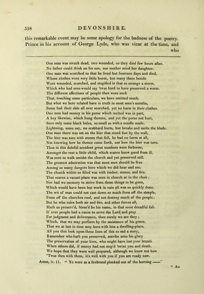 this remarkable event may be some apology for the badness of the poetry. Prince in his account of George Lyde, who was vicar at the time, and who One man was struck dead, two wounded, so they died few hours after. No father could think on his son, nor mother mind her daughter. One man was scorched so that he lived but fourteen days and died, Whose clothes were very little burnt, but many there beside Were wounded, scorched, and stupified in that so strange a storm, Which who had seen would say ’twas hard to have preserved a worm. The different affections of people then were such That, touching some particulars, we have omitted much, But what we here related have is truth in most men’s mouths, Some had their skin all over scorched, yet no harm in their clothes. One man had money in his purse which melted was in part, A key likewise, which hung thereto, and yet the purse not hurt, Save only some black holes, so small as with a needle made. Lightning, some say, no scabbard hurts, but breaks and melts the blade. One man there was sat on the bier that stood fast by the wall, The bier was tore with stones that fell, he had no harm at all, Not knowing how he thence came forth, nor how the bier was torn. Thus in this doleful accident great numbers were forborne, Amongst the rest a little child, which scarce knew good from ill, Was seen to walk amidst the church and yet preserved still. The greatest admiration was that most men should be free Among so many dangers here which we did hear and see. The church within so filled was with timber, stones, and fire, That scarce a vacant place was seen in church or in the choir; Nor had we memory to strive from those things to be gone, Which would have been but work in vain all was so quickly done. The wit of man could not cast down so much from off the steeple, From off the churches roof, and not destroy much of the people; But he who rules both air and fire, and other forces all, Hath us preserv’d, bless'd be his name, in that most dreadful fall. If ever people had a cause to serve the Lord and pray For judgment and deliverance, then surely we are they ; Which, that we may perform by the assistance of his grace, That we at last in time may have with him a dwelling-place, All you that look upon these lines of this so sad a story, Remember who hath you preserved, ascribe unto his glory The preservation of your lives, who might have lost your breath When others did, if mercy had not step’d ’twixt you and death. We hope that they were well prepared, although we know not how ’Twas then with them, it’s well with you if you are ready now. Amos, iv. 11. “ Ye were as a firebrand plucked out of the burning ——” “ An