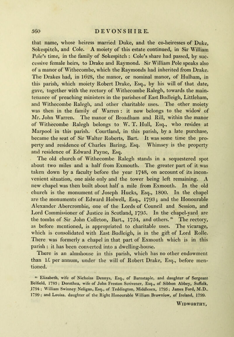 that name, whose heiress married Duke, and the co-heiresses of Duke, Sokespitch, and Cole. A moiety of this estate continued, in Sir William Pole’s time, in the family of Sokespitch : Cole’s share had passed, by suc- cessive female heirs, to Drake and Raymond. Sir William Pole speaks also of a manor of Withecombe, which the Raymonds had inherited from Drake. The Drakes had, in 1628, the manor, or nominal manor, of Hulham, in this parish, which moiety Robert Drake, Esq., by his will of that date, gave, together with the rectory of Withecombe Ralegh, towards the main- tenance of preaching ministers in the parishes of East Budleigh, Littleham, and Withecombe Ralegh, and other charitable uses. The other moiety was then in the family of Warren : it now belongs to the widow of Mr. John Warren. The manor of Broadham and Rill, within the manor of Withecombe Ralegh belongs to W. T. Hull, Esq., who resides at Marpool in this parish. Courtland, in this parish, by a late purchase, became the seat of Sir Walter Roberts, Bart. It was some time the pro- perty and residence of Charles Baring, Esq. Whiinsey is the property and residence of Edward Payne, Esq. The old church of Withecombe Ralegh stands in a sequestered spot about two miles and a half from Exmouth. The greater part of it was taken down by a faculty before the year 1748, on account of its incon- venient situation, one aisle only and the tower being left remaining. A new chapel was then built about half a mile from Exmouth. In the old church is the monument of Joseph Hucks, Esq., 1800. In the chapel are the monuments of Edward Holwell, Esq., 1793 ; and the Honourable Alexander Abercrombie, one of the Lords of Council and Session, and Lord Commissioner of Justice in Scotland, 1795. In the chapel-yard are the tombs of Sir John Colleton, Bart., 1754, and others. m The rectory, as before mentioned, is appropriated to charitable uses. The vicarage, which is consolidated with East Budleigh, is in the gift of Lord Rolle. There was formerly a chapel in that part of Exmouth which is in this parish : it has been converted into a dwelling-house. There is an almshouse in this parish, which has no other endowment than 1/. per annum, under the will of Robert Drake, Esq., before men- tioned. m Elizabeth, wife of Nicholas Dennys, Esq., of Barnstaple, and daughter of Sergeant Belfield, 1783 ; Dorothea, wife of John Freston Scrivener, Esq., of Sibbon Abbey, Suffolk, 1791; William Swinney Neligan, Esq., of Teddington, Middlesex, 1795; James Ford, M.D., 1799; and Louisa, daughter of the Right Flonourable William Brownlow, of Ireland, 1799. WlDWORTHY,