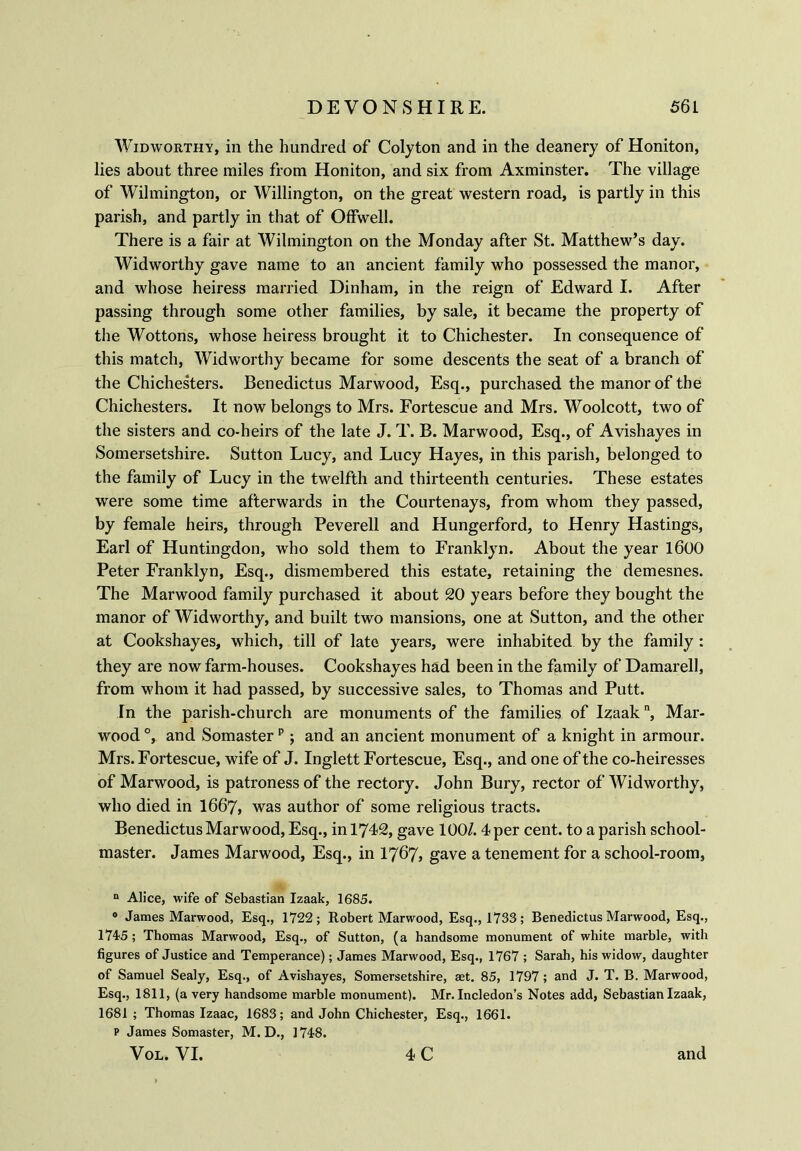 Widworthy, in the hundred of Colyton and in the deanery of Honiton, lies about three miles from Honiton, and six from Axminster. The village of Wilmington, or Willington, on the great western road, is partly in this parish, and partly in that of Offwell. There is a fair at Wilmington on the Monday after St. Matthew’s day. Widworthy gave name to an ancient family who possessed the manor, and whose heiress married Dinham, in the reign of Edward I. After passing through some other families, by sale, it became the property of the Wottons, whose heiress brought it to Chichester. In consequence of this match, Widworthy became for some descents the seat of a branch of the Chichesters. Benedictus Marwood, Esq., purchased the manor of the Chichesters. It now belongs to Mrs. Fortescue and Mrs. Woolcott, two of the sisters and co-heirs of the late J. T. B. Marwood, Esq., of Avishayes in Somersetshire. Sutton Lucy, and Lucy Hayes, in this parish, belonged to the family of Lucy in the twelfth and thirteenth centuries. These estates were some time afterwards in the Courtenays, from whom they passed, by female heirs, through Peverell and Hungerford, to Henry Hastings, Earl of Huntingdon, who sold them to Franklyn. About the year 1600 Peter Franklyn, Esq., dismembered this estate, retaining the demesnes. The Marwood family purchased it about 20 years before they bought the manor of Widworthy, and built two mansions, one at Sutton, and the other at Cookshayes, which, till of late years, were inhabited by the family : they are now farm-houses. Cookshayes had been in the family of Damarell, from whom it had passed, by successive sales, to Thomas and Putt. In the parish-church are monuments of the families of Izaakn, Mar- wood °, and Somasterp; and an ancient monument of a knight in armour. Mrs. Fortescue, wife of J. Inglett Fortescue, Esq., and one of the co-heiresses of Marwood, is patroness of the rectory. John Bury, rector of Widworthy, who died in I667, was author of some religious tracts. Benedictus Marwood, Esq., in 1742, gave 100/. 4 per cent, to a parish school- master. James Marwood, Esq., in 1767* gave a tenement for a school-room, “ Alice, wife of Sebastian Izaak, 1685. 0 James Marwood, Esq., 1722; Robert Marwood, Esq., 1733; Benedictus Marwood, Esq., 1745 ; Thomas Marwood, Esq., of Sutton, (a handsome monument of white marble, with figures of Justice and Temperance); James Marwood, Esq., 1767 ; Sarah, his widow, daughter of Samuel Sealy, Esq., of Avishayes, Somersetshire, set. 85, 1797; and J. T. B. Marwood, Esq., 1811, (a very handsome marble monument). Mr. Incledon’s Notes add, Sebastian Izaak, 1681; Thomas Izaac, 1683; and John Chichester, Esq., 1661. p James Somaster, M. D., 1748. Vol. VI. 4 C and