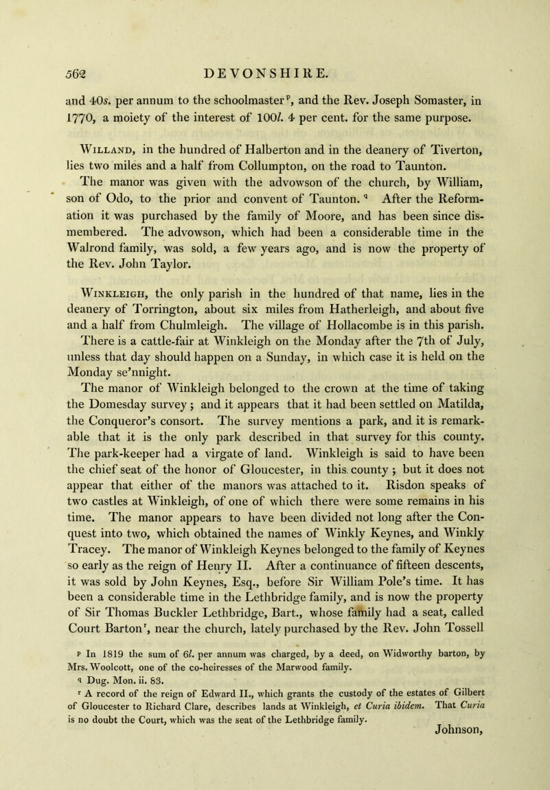 and 405. per annum to the schoolmaster15, and the Rev. Joseph Somaster, in 1770, a moiety of the interest of 100/. 4 per cent, for the same purpose. Willand, in the hundred of Halberton and in the deanery of Tiverton, lies two miles and a half from Collumpton, on the road to Taunton. The manor was given with the advowson of the church, by William, son of Odo, to the prior and convent of Taunton.q After the Reform- ation it was purchased by the family of Moore, and has been since dis- membered. The advowson, which had been a considerable time in the Walrond family, was sold, a few years ago, and is now the property of the Rev. John Taylor. Winkleigh, the only parish in the hundred of that name, lies in the deanery of Torrington, about six miles from Hatherleigh, and about five and a half from Chulmleigh. The village of Hollacombe is in this parish. There is a cattle-fair at Winkleigh on the Monday after the 7th of July, unless that day should happen on a Sunday, in which case it is held on the Monday se’nnight. The manor of Winkleigh belonged to the crown at the time of taking the Domesday survey ; and it appears that it had been settled on Matilda, the Conqueror’s consort. The survey mentions a park, and it is remark- able that it is the only park described in that survey for this county. The park-keeper had a virgate of land. Winkleigh is said to have been the chief seat of the honor of Gloucester, in this, county ; but it does not appear that either of the manors was attached to it. Risdon speaks of two castles at Winkleigh, of one of which there were some remains in his time. The manor appears to have been divided not long after the Con- quest into two, which obtained the names of Winkly Keynes, and Winkly Tracey. The manor of Winkleigh Keynes belonged to the family of Keynes so early as the reign of Henry II. After a continuance of fifteen descents, it was sold by John Keynes, Esq., before Sir William Pole’s time. It has been a considerable time in the Lethbridge family, and is now the property of Sir Thomas Buckler Lethbridge, Bart., whose family had a seat, called Court Barton’, near the church, lately purchased by the Rev. John Tossell p In 1819 the sum of 6l. per annum was charged, by a deed, on Widworthy barton, by Mrs. Woolcott, one of the co-heiresses of the Marwood family. 1 Dug. Mon. ii. 83. 1 A record of the reign of Edward II., which grants the custody of the estates of Gilbert of Gloucester to Richard Clare, describes lands at Winkleigh, et Curia ibidem. That Curia is no doubt the Court, which was the seat of the Lethbridge family. Johnson,