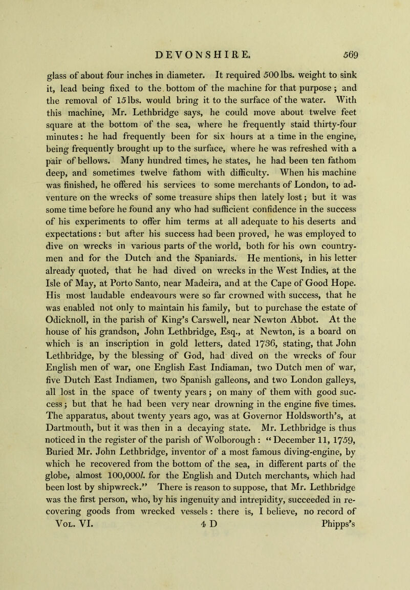 glass of about four inches in diameter. It required 500 lbs. weight to sink it, lead being fixed to the bottom of the machine for that purpose; and the removal of 15 lbs. would bring it to the surface of the water. With this machine, Mr. Lethbridge says, he could move about twelve feet square at the bottom of the sea, where he frequently staid thirty-four minutes: he had frequently been for six hours at a time in the engine, being frequently brought up to the surface, where he was refreshed with a pair of bellows. Many hundred times, he states, he had been ten fathom deep, and sometimes twelve fathom with difficulty. When his machine was finished, he offered his services to some merchants of London, to ad- venture on the wrecks of some treasure ships then lately lost \ but it was some time before he found any who had sufficient confidence in the success of his experiments to offer him terms at all adequate to his deserts and expectations: but after his success had been proved, he was employed to dive on wrecks in various parts of the world, both for his own country- men and for the Dutch and the Spaniards. He mentions, in his letter already quoted, that he had dived on wrecks in the West Indies, at the Isle of May, at Porto Santo, near Madeira, and at the Cape of Good Hope. His most laudable endeavours were so far crowned with success, that he was enabled not only to maintain his family, but to purchase the estate of Odicknoll, in the parish of King’s Carswell, near Newton Abbot. At the house of his grandson, John Lethbridge, Esq., at Newton, is a board on which is an inscription in gold letters, dated 1736, stating, that John Lethbridge, by the blessing of God, had dived on the wrecks of four English men of war, one English East Indiaman, two Dutch men of war, five Dutch East Indiamen, two Spanish galleons, and two London galleys, all lost in the space of twenty years ; on many of them with good suc- cess ; but that he had been very near drowning in the engine five times. The apparatus, about twenty years ago, was at Governor Holdsworth’s, at Dartmouth, but it was then in a decaying state. Mr. Lethbridge is thus noticed in the register of the parish of Wolborough : “December 11, 1759, Buried Mr. John Lethbridge, inventor of a most famous diving-engine, by which he recovered from the bottom of the sea, in different parts of the globe, almost 100,000/. for the English and Dutch merchants, which had been lost by shipwreck.” There is reason to suppose, that Mr. Lethbridge was the first person, who, by his ingenuity and intrepidity, succeeded in re- covering goods from wrecked vessels : there is, I believe, no record of Vol. VI. 4 D Phipps’s