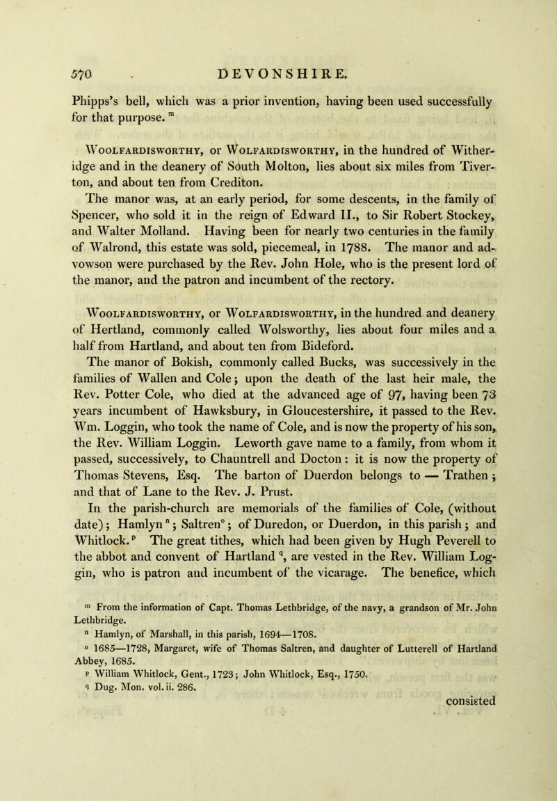 Phipps’s bell, which was a prior invention, having been used successfully for that purpose. m Woolfardisworthy, or Wolfard is worthy, in the hundred of Wither- idge and in the deanery of South Molton, lies about six miles from Tiver- ton, and about ten from Crediton. The manor was, at an early period, for some descents, in the family of Spencer, who sold it in the reign of Edward II., to Sir Robert Stockey, and Walter Molland. Having been for nearly two centuries in the family of Walrond, this estate was sold, piecemeal, in 1788. The manor and ad- vowson were purchased by the Rev. John Hole, who is the present lord of the manor, and the patron and incumbent of the rectory. Woolfardisworthy, or Wolfardisworthy, in the hundred and deanery of Hertland, commonly called Wolsworthy, lies about four miles and a half from Hartland, and about ten from Bideford. The manor of Bokish, commonly called Bucks, was successively in the families of Wallen and Cole; upon the death of the last heir male, the Rev. Potter Cole, who died at the advanced age of 97> having been 78 years incumbent of Hawksbury, in Gloucestershire, it passed to the Rev. Wm. Loggin, who took the name of Cole, and is now the property of his son, the Rev. William Loggin. Leworth gave name to a family, from whom it passed, successively, to Chauntrell and Docton: it is now the property of Thomas Stevens, Esq. The barton of Duerdon belongs to — Trathen ; and that of Lane to the Rev. J. Prust. In the parish-church are memorials of the families of Cole, (without date) j Hamlynn; Saltren0; of Duredon, or Duerdon, in this parish ; and Whitlock.15 The great tithes, which had been given by Hugh Peverell to the abbot and convent of Hartland q, are vested in the Rev. William Log- gin, who is patron and incumbent of the vicarage. The benefice, which m From the information of Capt. Thomas Lethbridge, of the navy, a grandson of Mr. John Lethbridge. n Hamlyn, of Marshall, in this parish, 1691—1708. 0 1685—1728, Margaret, wife of Thomas Saltren, and daughter of Lutterell of Hartland Abbey, 1685. p William Whitlock, Gent., 1723; John Whitlock, Esq., 1750. 1 Dug. Mon. vol.ii. 286. consisted
