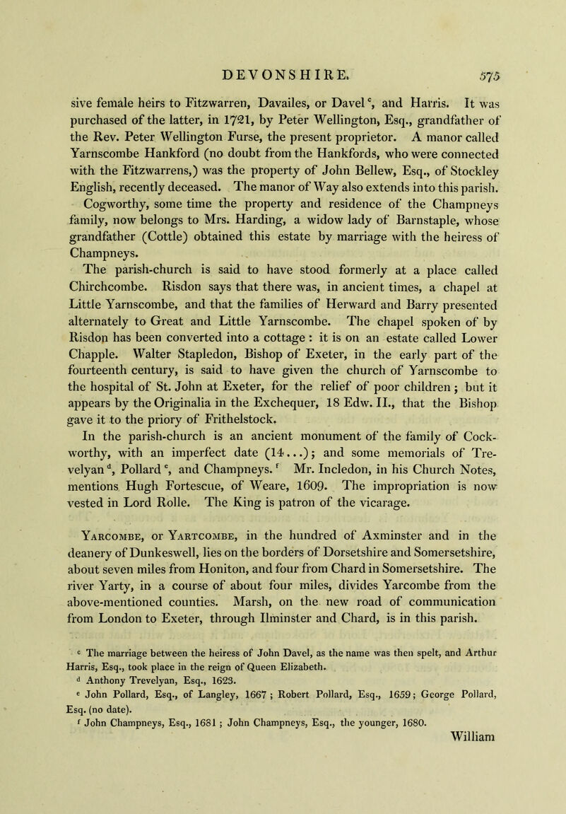 sive female heirs to Fitzwarren, Davailes, or Davelc, and Harris. It was purchased of the latter, in 1721, by Peter Wellington, Esq., grandfather of the Rev. Peter Wellington Furse, the present proprietor. A manor called Yarnscombe Hankford (no doubt from the Hankfords, who were connected with the Fitzwarrens,) was the property of John Bellew, Esq., of Stockley English, recently deceased. The manor of Way also extends into this parish. Cogworthy, some time the property and residence of the Champneys family, now belongs to Mrs. Harding, a widow lady of Barnstaple, whose grandfather (Cottle) obtained this estate by marriage with the heiress of Champneys. The parish-church is said to have stood formerly at a place called Chirchcombe. Risdon says that there was, in ancient times, a chapel at Little Yarnscombe, and that the families of Her ward and Barry presented alternately to Great and Little Yarnscombe. The chapel spoken of by Risdon has been converted into a cottage : it is on an estate called Lower Chappie. Walter Stapledon, Bishop of Exeter, in the early part of the fourteenth century, is said to have given the church of Yarnscombe to the hospital of St. John at Exeter, for the relief of poor children ; but it appears by the Originalia in the Exchequer, 18 Edw. II., that the Bishop gave it to the priory of Frithelstock. In the parish-church is an ancient monument of the family of Cock- worthy, with an imperfect date (14...) j and some memorials of Tre- velyan d, Pollard e, and Champneys.f Mr. Incledon, in his Church Notes, mentions Hugh Fortescue, of Weare, 1609. The impropriation is now vested in Lord Rolle. The King is patron of the vicarage. Yarcombe, or Yartcombe, in the hundred of Axminster and in the deanery of Dunkeswell, lies on the borders of Dorsetshire and Somersetshire, about seven miles from Honiton, and four from Chard in Somersetshire. The river Yarty, in a course of about four miles, divides Yarcombe from the above-mentioned counties. Marsh, on the new road of communication from London to Exeter, through Ilminster and Chard, is in this parish. c The marriage between the heiress of John Davel, as the name was then spelt, and Arthur Harris, Esq., took place in the reign of Queen Elizabeth. d Anthony Trevelyan, Esq., 1623. e John Pollard, Esq., of Langley, 1667; Robert Pollard, Esq., 1659; George Pollard, Esq. (no date). 1 John Champneys, Esq., 1681 ; John Champneys, Esq., the younger, 1680. William