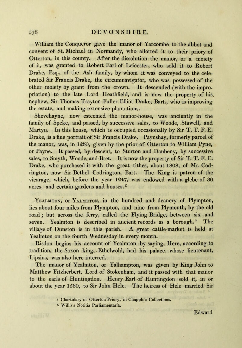 William the Conqueror gave the manor of Yarcombe to the abbot and convent of St. Michael in Normandy, who allotted it to their priory of Otterton, in this county. After the dissolution the manor, or a moiety of it, was granted to Robert Earl of Leicester, who sold it to Robert Drake, Esq., of the Ash family, by whom it was conveyed to the cele- brated Sir Francis Drake, the circumnavigator, who was possessed of the other moiety by grant from the crown. It descended (with the impro- priation) to the late Lord Heathfield, and is now the property of his. nephew, Sir Thomas Trayton Fuller Elliot Drake, Bart., who is improving the estate, and making extensive plantations. Shevehayne, now esteemed the manor-house, was anciently in the family of Speke, and passed, by successive sales, to Woode, Stawell, and Martyn. In this house, which is occupied occasionally by Sir T. T. F. E. Drake, is a fine portrait of Sir Francis Drake. Paynshay, formerly parcel of the manor, was, in 1260, given by the prior of Otterton to William Pyne, or Payne. It passed, by descent, to Sturton and Daubeny, by successive sales, to Smyth, Woode, and Bret. It is now the property of Sir T. T. F. E. Drake, who purchased it with the great tithes, about 1808, of Mr. Cod- rington, now Sir Bethel Codrington, Bart. The King is patron of the vicarage, which, before the year 1247, was endowed with a glebe of 30 acres, and certain gardens and houses.8 Yealmton, or Yalmeton, in the hundred and deanery of Plympton, lies about four miles from Plympton, and nine from Plymouth, by the old road j but across the ferry, called the Flying Bridge, between six and seven. Yealmton is described in ancient records as a borough.h The village of Dunston is in this parish. A great cattle-market is held at Yealmton on the fourth Wednesday in every month. Risdon begins his account of Yealmton by saying, Here, according to tradition, the Saxon king, Ethelwold, had his palace, whose lieutenant, Lipsius, was also here interred. The manor of Yealmton, or Yalhampton, was given by King John to Matthew Fitzherbert, Lord of Stokenham, and it passed with that manor to the earls of Huntingdon. Henry Earl of Huntingdon sold it, in or about the year 1580, to Sir John Hele. The heiress of Hele married Sir s Chartulary of Otterton Priory, in Chappie’s Collections. h Willis’s Notitia Parliamentary. Edward