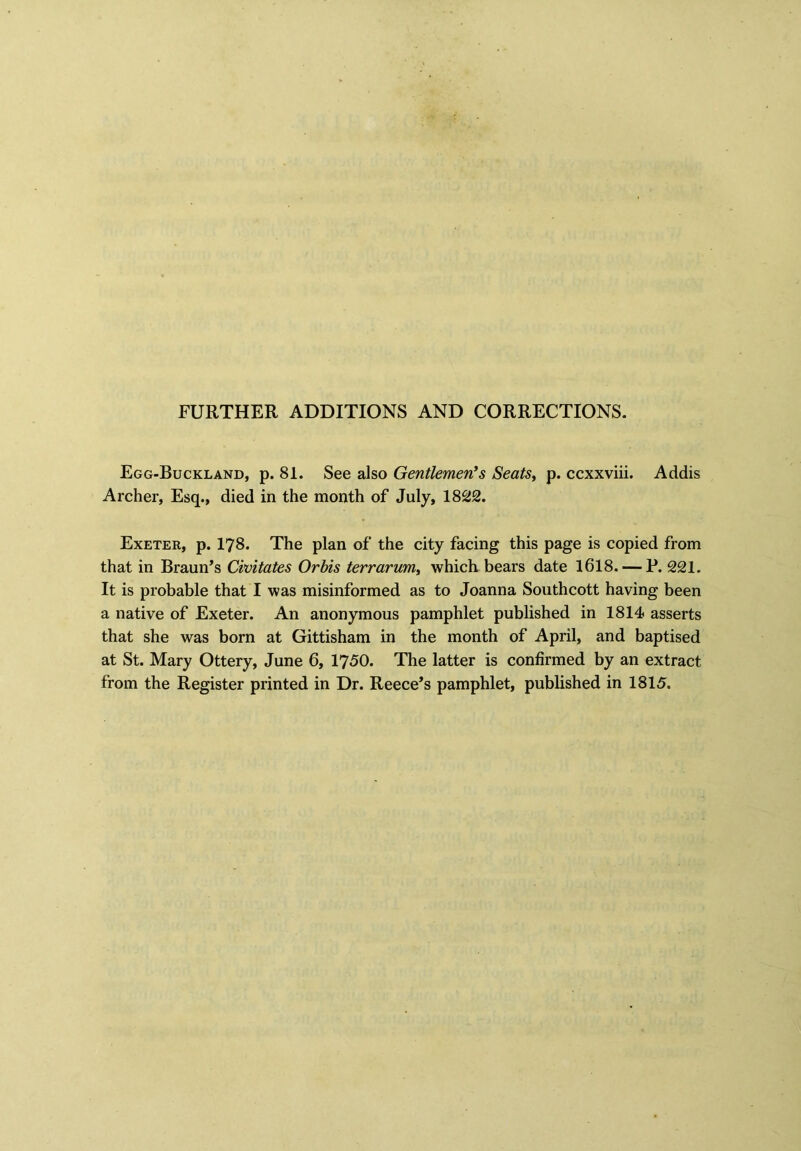 FURTHER ADDITIONS AND CORRECTIONS. Egg-Buckland, p. 81. See also Gentlemen's Seats, p. ccxxviii. Addis Archer, Esq., died in the month of July, 1822. Exeter, p. 178. The plan of the city facing this page is copied from that in Braun’s Civitates Orbis terrarum, which bears date 1618. — P. 221. It is probable that I was misinformed as to Joanna Southcott having been a native of Exeter. An anonymous pamphlet published in 1814 asserts that she was born at Gittisham in the month of April, and baptised at St. Mary Ottery, June 6, 1750. The latter is confirmed by an extract from the Register printed in Dr. Reece’s pamphlet, published in 1815.