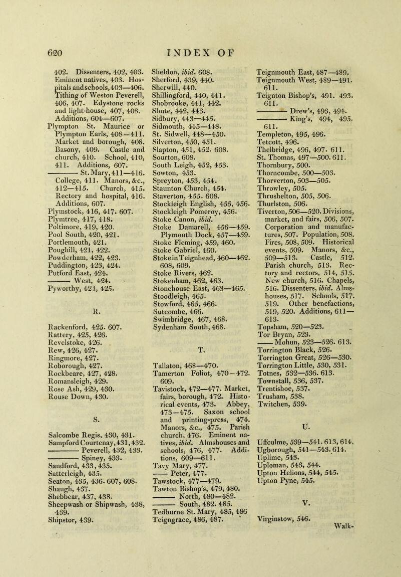 402. Dissenters, 402, 403. Eminent natives, 403. Hos- pitals andschools,403—406. Tithing of Weston Peverell, 406, 407. Edystone rocks and light-house, 407, 408. Additions, 604—607. Plympton St. Maurice or Plympton Earls, 408 — 411. Market and borough, 408. Bauony, 409. Castle and church, 410. School, 410, 411. Additions, 607. St. Mary, 411—416. College, 411. Manors, &c., 412—415. Church, 415. Rectory and hospital, 416. Additions, 607. Plymstock, 416, 417. 607. Plymtree, 417, 418. Poltimore, 419, 420. Pool South, 420, 421. Portlemouth, 421. Poughill, 421, 422. Powderham, 422, 423. Puddington, 423, 424. Putford East, 424. West, 424. Pyworthy, 424, 425. 11. Rackenford, 425. 607. Rattery, 425, 426. Revelstoke, 426. Rew, 426, 427. Ringmore, 427- Roborough, 427. Rockbeare, 427, 428. Romansleigh, 429. Rose Ash, 429, 430. Rouse Down, 430. S. Salcombe Regis, 430, 431. Sampford Courtenay, 431,432. Peverell, 432, 433. Spiney, 433. Sandford, 433,435. Satterleigh, 435. Seaton, 435, 436. 607, 608. Shaugh, 437. Shebbear, 437, 438. Sheepwash or Shipwash, 438, 439. Shipstor, 439. Sheldon, ibid. 608. Sherford, 439, 440. Sherwill, 440. Shillingford, 440, 441. Shobrooke, 441, 442. Shute, 442, 443. Sidbury, 443—445. Sidmouth, 445—448. St. Sidwell, 448—450. Silverton, 450, 451. Slapton, 451, 452. 608. Sourton, 608. South Leigh, 452, 453. Sowton, 453. Spreyton, 453, 454. Staunton Church, 454. Staverton, 455. 608. Stockleigh English, 455, 456. Stockleigh Pomeroy, 456. Stoke Canon, ibid. Stoke Damarell, 456—459. Plymouth Dock, 457—459. Stoke Fleming, 459, 460. Stoke Gabriel, 460. StokeinTeignhead, 460—462. 608, 609. Stoke Rivers, 462. Stokenham, 462, 463. Stonehouse East, 463—465. Stoodleigh, 465. Stowford, 465, 466. Sutcombe, 466. Swimbridge, 467, 468. Sydenham South, 468. T. Tallaton, 468—470. Tamerton Foliot, 470 — 472. 609. Tavistock, 472—477* Market, fairs, borough, 472. Histo- rical events, 473. Abbey, 473—475. Saxon school and printing-press, 474. Manors, &c., 475. Parish church, 476. Eminent na- tives, ibid. Almshouses and schools, 476, 477. Addi- tions, 609—611. Tavy Mary, 477. Peter, 477- Tawstock, 477—479. Tawton Bishop’s, 479, 480. ■ North, 480—482. South, 482. 485. Tedburne St. Mary, 485, 486 Teigngrace, 486, 487. Teignmouth East, 487—489. Teignmouth West. 489—491. 611. Teignton Bishop’s, 491. 493. 611. Drew’s, 493, 494. ■ - King’s, 494, 495. 611. Templeton, 495, 496. Tetcott, 496. Thelbridge, 496, 497- 611. St. Thomas, 497—500. 611. Thornbury, 500. Thorncombe, 500—503. Thorverton, 503—505. Throwley, 505. Thrushelton, 505, 506. Thurlston, 506. Tiverton, 506—520. Divisions, market, and fairs, 506, 507. Corporation and manufac- tures, 507. Population, 508. Fires, 508, 509. Historical events, 509. Manors, &c., 509—513. Castle, 512. Parish church, 513. Rec- tory and rectors, 514, 515. New church, 516. Chapels, 516. Dissenters, ibid. Alms- houses, 517. Schools, 517. 519. Other benefactions, 519, 520. Additions, 611 — 613. Topsham, 520—523. Tor Bryan, 523. Mohun, 523—526. 613. Torrington Black, 526. Torrington Great, 526—530. Torrington Little, 530, 531. Totnes, 532—536. 613. Townstall, 536, 537. Trentishoe, 537* Trusham, 538. Twitchen, 539. U. Uft'culme, 539—541. 613, 614. Ugborough, 541—543. 614. Uplime, 543. Uploman, 543, 544. Upton Helions, 544, 545. Upton Pyne, 545. V. Virginstow, 546. Walk-