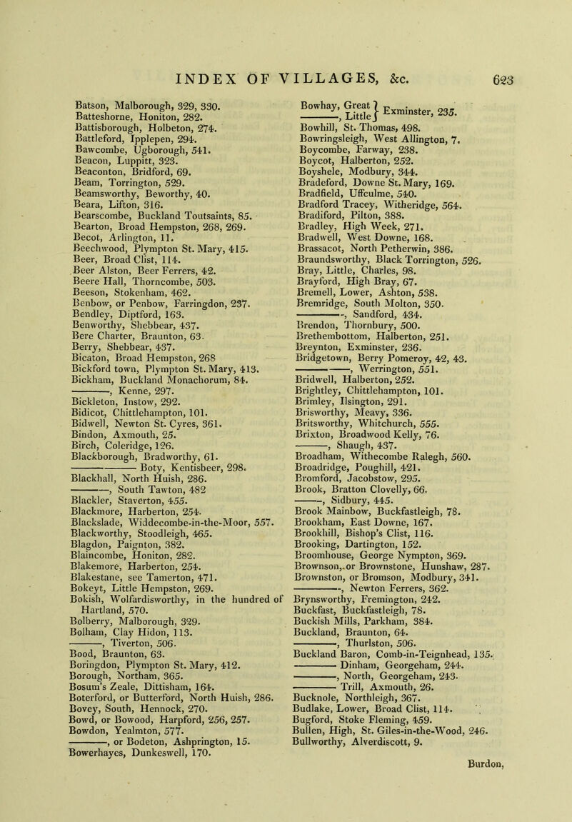 Batson, Malborough, 329, 330. Batteshorne, Honiton, 282. Battisborough, Holbeton, 274*. Battleford, Ipplepen, 294. Bawcombe, Ugborough, 541. Beacon, Luppitt, 323. Beaconton, Bridford, 69. Beam, Torrington, 529. Beamsworthy, Bevvorthy, 40. Beara, Lifton, 316. Bearscombe, Buckland Toutsaints, 85. Bearton, Broad Hempston, 268, 269. Becot, Arlington, 11. Beech wood, Plympton St. Mary, 415. Beer, Broad Clist, 114. Beer Alston, Beer Ferrers, 42. Beere Hall, Thorncombe, 503. Beeson, Stokenham, 462. Benbow, or Penbow, Farringdon, 237. Bendley, Diptford, 163. Benworthy, Shebbear, 437. Bere Charter, Braunton, 63. Berry, Shebbear, 437. Bicaton, Broad Hempston, 268 Bickford town, Plympton St. Mary, 413. Bickham, Buckland Monachorum, 84. , Kenne, 297. Bickleton, Instow, 292. Bidicot, Chittlehampton, 101. Bidwell, Newton St. Cyres, 361. Bindon, Axmouth, 25. Birch, Coleridge, 126. Blackborough, Bradworthy, 61. Boty, Kentisbeer, 298. Blackhall, North Huish, 286. , South Tawton, 482 Blackler, Staverton, 455. Blackmore, Harberton, 254. Blackslade, Widdecombe-in-the-Moor, 557. Blackworthy, Stoodleigh, 465. Blagdon, Paignton, 382. Blaincombe, Honiton, 282. Blakemore, Harberton, 254. Blakestane, see Tamerton, 471. Bokeyt, Little Hempston, 269. Bokish, Wolfardisworthy, in the hundred of Hartland, 570. Bolberry, Malborough, 329. Bolham, Clay Hidon, 113. , Tiverton, 506. Bood, Braunton, 63. Boringdon, Plympton St. Mary, 412. Borough, Northam, 365. Bosum’s Zeale, Dittisham, 164. Boterford, or Butterford, North Huish, 286. Bovey, South, Hennock, 270. Bowd, or Bowood, Harpford, 256, 257. Bowdon, Yealmton, 577. , or Bodeton, Ashprington, 15. Bowerhayes, Dunkeswell, 170. Bowhay, Great} Exminsterj 235. Bowhill, St. Thomas, 498. Bowringsleigh, West Allington, 7. Boycombe, Farway, 238. Boycot, Halberton, 252. Boyshele, Modbury, 344. Bradeford, Downe St. Mary, 169. Bradfield, Uffculme, 540. Bradford Tracey, Witheridge, 564. Bradiford, Pilton, 388. Bradley, High Week, 271. Bradwell, West Downe, 168. Brassacot, North Petherwin, 386. Braundsworthy, Black Torrington, 526. Bray, Little, Charles, 98. Brayford, High Bray, 67. Bremell, Lower, Ashton, 538. Bremridge, South Molton, 350. —, Sandford, 434. Brendon, Thornbury, 500. Brethembottom, Halberton, 251. Breynton, Exminster, 236. Bridgetown, Berry Pomeroy, 42, 43. ■ , Werrington, 551. Bridwell, Halberton, 252. Brightley, Chittlehampton, 101. Brimley, Usington, 291. Brisworthy, Meavy, 336. Britsworthy, Whitchurch, 555. Brixton, Broadwood Kelly, 76. , Shaugh, 437. Broadham, Withecombe Ralegh, 560. Broadridge, Poughill, 421. Bromford, Jacobstow, 295. Brook, Bratton Clovelly, 66, , Sidbury, 445. Brook Mainbow, Buckfastleigh, 78. Brookham, East Downe, 167. Brookhill, Bishop’s Clist, 116. Brooking, Dartington, 152. Broomhouse, George Nympton, 369. Brownson,.or Brownstone, Hunshaw, 287. Brovvnston, or Bromson, Modbury, 341. , Newton Ferrers, 362. Brynsworthy, Fremington, 242. Buckfast, Buckfastleigh, 78. Buckish Mills, Parkham, 384. Buckland, Braunton, 64. ———, Thurlston, 506. Buckland Baron, Comb-in-Teignhead, 135. Dinham, Georgeham, 244. , North, Georgeham, 243. Trill, Axmouth, 26. Bucknole, Northleigh, 367. Budlake, Lower, Broad Clist, 114. Bugford, Stoke Fleming, 459. Bullen, High, St. Giles-in-the-Wood, 246. Bullworthy, Alverdiscott, 9. Burden,