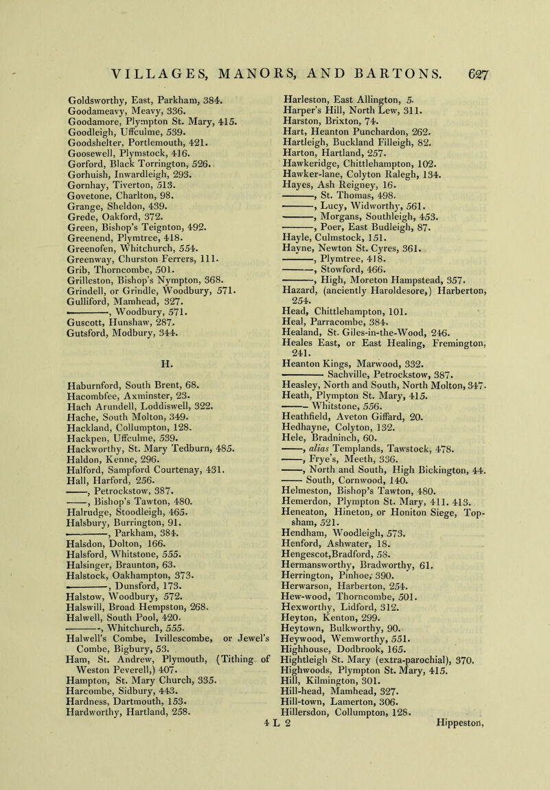 Goldsworthy, East, Parkham, 384. Goodameavy, Meavy, 336. Goodamore, Plympton St. Mary, 415. Goodleigh, Uffculme, 539. Goodshelter, Portlemouth, 421. Goosewell, Plymstock, 416. Gorford, Black Torrington, 526. Gorhuish, Inwardleigh, 293. Gornhay, Tiverton, 513. Govetone, Charlton, 98. Grange, Sheldon, 439. Grede, Oakford, 372. Green, Bishop’s Teignton, 492. Greenend, Plymtree, 418. Greenofen, Whitchurch, 554. Greenway, Churston Ferrers, 111. Grib, Thorncombe, 501. Grilleston, Bishop’s Nympton, 368. Grindell, or Grindle, Woodbury, 571. Gulliford, Mamhead, 327. • •, Woodbury, 571. Guscott, Hunshaw, 287. Gutsf'ord, Modbury, 344. H. Haburnford, South Brent, 68. Hacombfee, Axminster, 23. Hach Arundell, Loddiswell, 322. Hache, South Molton, 349. Hackland, Collumpton, 128. Hackpen, Uffculme, 539. Hackworthy, St. Mary Tedburn, 485. Haldon, Kenne, 296. Halford, Sampford Courtenay, 431. Hall, Harford, 256. , Petrockstow, 387. , Bishop’s Tawton, 480. Halrudge, Stoodleigh, 465. Halsbury, Burrington, 91. -— , Parkham, 384. Halsdon, Dolton, 166. Halsford, Whitstone, 555. Halsinger, Braunton, 63. Halstock, Oakhampton, 373. -, Dunsford, 173. Halstow, Woodbury, 572. Halswill, Broad Hempston, 268. Halwell, South Pool, 420- , Whitchurch, 555. Halwell’s Combe, Ivillescombe, or Jewel’s Combe, Bigbury, 53. Ham, St. Andrew, Plymouth, (Tithing of Weston Peverell,) 407. Hampton, St. Mary Church, 335. Harcombe, Sidbury, 443. Hardness, Dartmouth, 153. Hardworthy, Hartland, 258. 4 Harleston, East Allington, 5. Harper’s Hill, North Lew, 311. Harston, Brixton, 74. Hart, Heanton Punchardon, 262. Hartleigh, Buckland Filleigh, 82. Harton, Hartland, 257. Hawkeridge, Chittlehampton, 102. Hawker-lane, Colyton Ralegh, 134. Hayes, Ash Reigney, 16. , St. Thomas, 498. , Lucy, Widworthy, 561. , Morgans, Southleigh, 453. , Poer, East Budleigh, 87. Hayle, Culmstock, 151. Hayne, Newton St. Cyres, 361. , Plymtree, 418. , Stowford, 466. , High, Moreton Hampstead, 357- Hazard, (anciently Haroldesore,) Harberton, 254. Head, Chittlehampton, 101. Heal, Parracombe, 384. Healand, St. Giles-in-the-Wood, 246. Heales East, or East Healing, Fremington, 241. Heanton Kings, Marwood, 332. Sachville, Petrockstow, 387. Heasley, North and South, North Molton, 347- Heath, Plympton St. Mary, 415. Whitstone, 556. Heathfield, Aveton Giffard, 20. Hedhayne, Colyton, 132. Hele, Bradninch, 60. , alias Templands, Tawstock, 478. , Frye’s, Meeth, 336. , North and South, High Bickington, 44. South, Cornwood, 140. Helmeston, Bishop’s Tawton, 480. Hemerdon, Plympton St. Mary, 411. 413. Heneaton, Hineton, or Honiton Siege, Top- sham, 521. Hendham, Woodleigh, 573. Henford, Ashwater, 18. Hengescot,Bradford, 58. Hermansworthy, Bradworthy, 61. Herrington, Pinhoe,' 390. Herwarson, Harberton, 254. Hew-wood, Thorncombe, 501. Hexworthy, Lidford, 312. Heyton, Kenton, 299. Heytown, Bulkworthy, 90. Heywood, Wemworthy, 551. Highhouse, Dodbrook, 165. Hightleigh St. Mary (extra-parochial), 370. Highwoods, Plympton St. Mary, 415. Hill, Kilmington, 301. Hill-head, Mamhead, 327. Hill-town, Lamerton, 306. Hillersdon, Collumpton, 128. . 2 Hippeston,