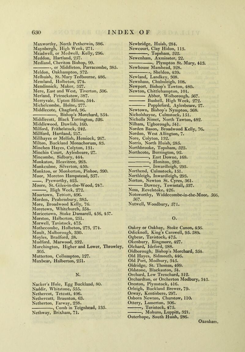 Maxworthy, North Petherwin, 386. Maynbergh, High Week, 271. Meadwell, or Medwell, Kelly, 296. Meddon, Hartland, 257. Medland, Cheriton Bishop, 99. , or Middleton, Parracombe, 385. Meldon, Oakhampton, 372. Melhuish, St. Mary Tedbourne, 486. Memland, Holbeton, 274. Mendinnick, Maker, 327. Mere, East and West, Tiverton, 506. Merland, Petrockstow, 387. Merryvale, Upton Hilion, 544. Michelcombe, Holne, 277. Middlecote, Chagford, 96. , Bishop’s Morchard, 354. Middlecott, Black Torrington, 526. Middlewood, Dawlish, 160. Milford, Frithelstock, 242. Millford, Hartland, 257. Millhayes or Mellish, Hemiock, 267. Milton, Buckland Monachorum, 83. Minchen Haj'es, Colyton, 131. Minchin Court, Aylesbeare, 27. Mincombe, Sidbury, 444. Monkaton, Heavitree, 263. Monkculme, Silverton, 450. Monkton, or Monkerton, Pinhoe, 390. Moor, Moreton Hampstead, 357. , Pyeworthy, 425. Moore, St. Giles-in-the-Wood, 247. , High Week, 272. Moortown, Tetcott, 496. Morden, Peahembury, 385. More, Broadwood Kelly, 76. Moretown, Whitchurch, 554. Moricetown, Stoke Damarell, 456, 457. Morston, Halberton, 251. Morwell, Tavistock, 475. Mothecombe, Holbeton, 273, 274. Moult, Malborough, 330. Moyles, Bradford, 58. Mudford, Marwood, 332. Murchington, Higher and Lower, Throwley, 505. Mutterton, Collumpton, 127. Muxbear, Halberton, 251. N. Nacker’s Hole, Egg Buckland, 80. Naddir, Whitstone, 555. Nethercot, Tetcott, 496. Nethercott, Braunton, 63. Netherton, Farway, 238. , Comb in Teignhead, 135. Nethway, Brixham, 71. Newbridge, Huisli, 284. Newcourt, Clay Hidon, 113. , Topsham, 522. Newenham, Axminster, 22. , Plympton St. Mary, 413. Newhouse Mamhead, 328. , Sheldon, 439. Newland, Landkey, 308. Newnhain, Chulmleigh, 108. Newport, Bishop’s Tawton, 480. Newton, Chittlehampton, 101. Abbot, Wolborough, 567. Bushell, High Week, 272. Poppleford, Aylesbeare, 27. Newtown, Bishop’s Nympton, 368. Nicholshayne, Culmstock, 151. Nicholls Nimet, North Tawton, 482. Nilham, Ugborough, 541. Norden Bason, Broadwood Kelly, 76. Nordon, West Allington, 7. Nore, Colyton, 132. Norris, North Huish, 285. Northbrooke, Topsham, 522. Northcote, Burrington, 92. , East Downe, 168. , Honiton, 282. , Inwardleigh, 293. Northend, Culmstock, 151. Northleigh, Inwardleigh, 293. Norton, Newton St. Cyres, 361. • Dawney, Townstall, 537. Noss, Revelstoke, 426. Notsworthy, Widdecombe-in-the-Moor, 566- 567. Nutwell, Woodbury, 571. O. Oakey or Oakhay, Stoke Canon, 456. Odicknoll, King’s Carswell, 95. 589. Ogbear, Tavistock, 475. Okenbury, Ringmore, 427. Olchard, Ideford, 288. Oldborough, Bishop’s Morchard, 354. Old Hayes, Sidmouth, 446. Old Port, Modbury, 345. Oldridge, St. Thomas, 499. Oldstone, Blackauton, 54. Orchard, Lew Trenchard, 312. Orchardton, or Orcherton Modbury, 343. Oreston, Plymstock, 416. Orleigh, Buckland Brewer, 79. Orway, Kentisbere, 297. Osborn Newton, Churstow, 110. Ottery, Lamerton, 306. , Tavistock, 475. , Mohuns, Luppitt, 321. Outerhope, South Huish, 286. Oxenham,