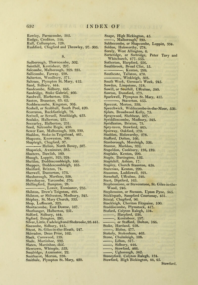 Rowley, Parracombe, 3S5. Rudge, Crediton, 144. Rull, Collumpton, 128. Rushford, Chagford and Throwley, 97* 505. S. Sadborough, Thorncombe, 502. Sainthill, Kentisbeer, 297. Salcombe, Malborough, 329. 331. Sallicombe, Farway, 238. Salterton, Woodbury, 571. Saltram, Plympton St. Mary, 412. Sand, Sidbury, 444. Sandcombe, Sidbury, 445. Sandridge, Stoke Gabriel, 460. Sandwell, Harberton, 254. Santon, Braunton, 63. 65. Scobbescombe, Kingston, 305. Scobell, or Scobhull, South Pool, 420. Scorraton, Buckfastleigh, 78. Scrivell, or Scruell, Southleigh, 453. Sealake, Halberton, 251. Seccarley, Halberton, 251. Seed, Salcombe Regis, 430. Sewer East, Malborough, 329, 330. Shaldon, Stoke-in-Teignhead, 461. Shapcote, Knoweston, 306. Shapleigh, Chagford, 97. Helion, North Bovey, 587- Shapwick, Axminster, 585. Shattern, Dawlisb, 160. Shaugh, Luppitt, 323, 324. Sheldon, Doddescombleigh, 166. Sheppen, Doddescombleigh, 165. Sherford, Brixton, 74. Sherwell, Dunterton, 173. Shesborough, Morthoe, 358. Shevehayne, Yarcombe, 576. Shillingford, Bampton, 28. , Lower, Exminster, 235. Shilston, Drew's Teignton, 493. Shilston, or Shilveston, Modbury, 343. Shiphay, St. Mary Church, 335. Shop, Luffincott, 323. Shortacombe, East Downe, 167. Shuthanger, Halberton, 251. Sidford, Sidbury, 444. Sigford, Ilsington, 291. Silver, Little, Cadeleigh and Shobrooke, 93.441. Sincombe, Sidbury, 445. Sitcot, St. Giles-in-the-Heath, 247. Skirradon, Dean Prior, 162. Slack, Cornwood, 139. Slade, Martinhoe, 332. Slaten, Martinhoe, ibid. Slewtown, Whimple, 553. Smalridge, Axminster, 22. Smithacot, Merton, 338. Smithale, Plympton St. Mary, 420. Snape, High Bickington, 45. , Malborough,* 330. Sobbecombe, or Shapcombe, Luppitt, 334. Soldon, Holsworthy, 278. Sorely, West Allington, 6. Sorteridge, or Sortridge, Peter Tavy and Whitchurch, 477- 555. Sotherton, Harpford, 256. Southbrook, Broad Clist, 15. *—, Kenton, 299. Southcote, Tallaton, 470. , Winkleigh, 563. South Week, German’s Week, 245. Sowden, Limpstone, 318. Sowill, or Southill, Uffculme, 540. Sowton, Dunsford, 173. Sparkwell, Plympton St. Mary, 411. , Staverton, 455. Speccot, Merton, 339. Speechwick, Widdecombe-in-the-Moor, 556. Splats, Broadwood Kelly, 75. Spraywood, Shebbear, 437- Spriddlescombe, Modbury, 343. Spridleston, Brixton, 73. Spry-town, Stowford, 465. Spurway, Oakford, 370. Staddon, Holsworthy, 278. Stafford, Dolton, 166. Stanborough, Moreleigh, 356. Stantor, Marldon, 332. Stapeldon, Cookbury, 138, 139. Staplake, Kenton, 299. Staple, Dartington, 152. Staplehill, Ashton, 17. Stapley, Church Staunton, 454. Starcross, Kenton, 299. Staunton, Loddiswell, 321. Stenehall, Uffculme, 540. Stert, Diptford, 163. Stepbenstone, or Stevenstone, St. Giles-in-the- Wood, 246. Stephenston, or Stenson, Upton Pyne, 545. Sticklepath, Sampford Courtenay, 431. Stinial, Chagford, 96. Stockleigh, Cheriton Fitzpaine, 100. Stoddiscombe, Plymstock, 417. Stoford, Colyton Ralegh, 134. ■ , Harpford, 256. , Kentisbeer, 297. , or Stafford, Dolton, 166. Stoke, Hartland, 258. , Holne, 277. Stokely, Stokenham, 463. Stone, Chulmleigh, 108. , Lifton, 317. , Sidbury, 444. , Stowford, 466. , Ugborough, 542. Stoneyford, Colyton Ralegh, 134. Stowford, High Bickington, 44, 45. Stowford,