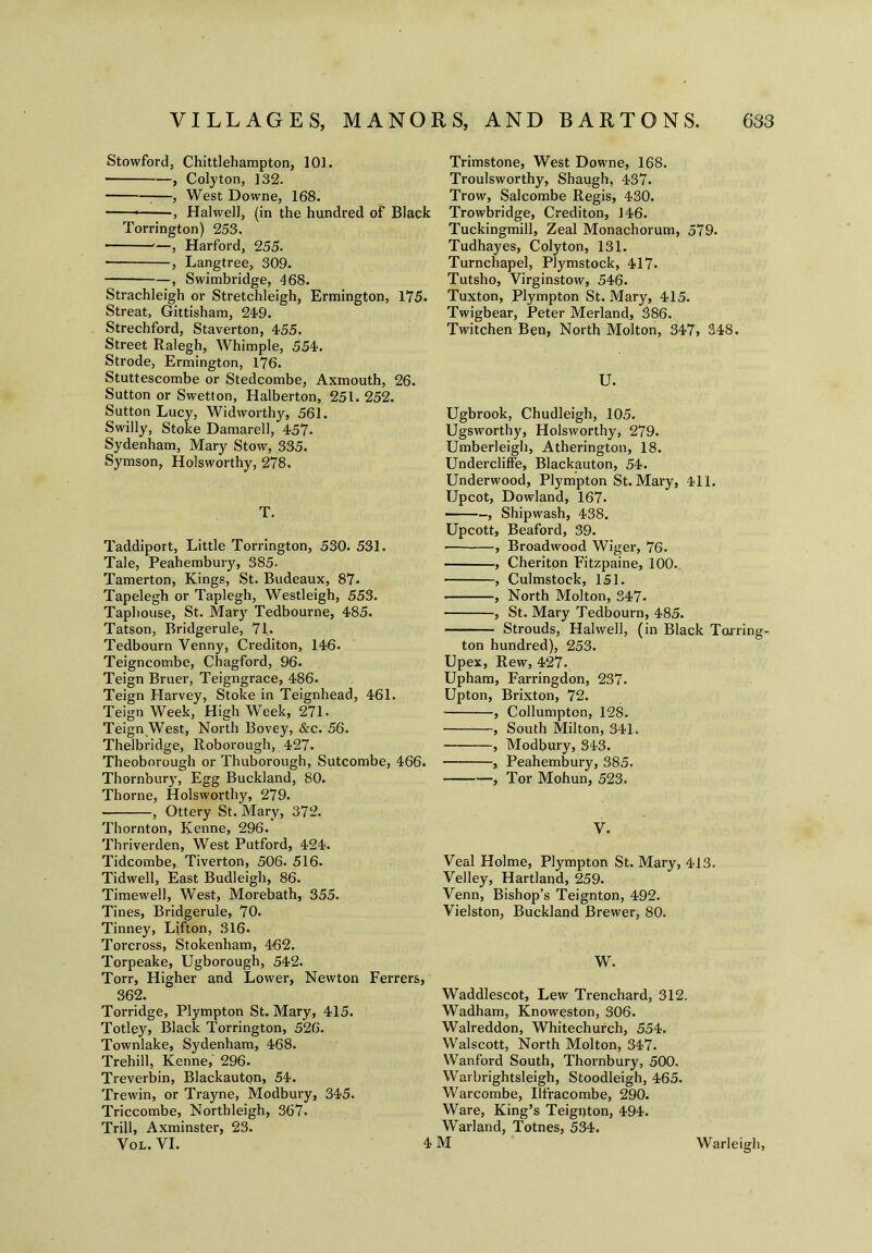 Stowford, Chittlehampton, 101. ■ , Colyton, ]32. , West Downe, 168. , Halwell, (in the hundred of Black Torrington) 253. • —, Harford, 255. ■ , Langtree, 309. , Swimbridge, 468. Strachleigh or Stretchleigh, Ermington, 175. Streat, Gittisham, 249. Strechford, Staverton, 455. Street Ralegh, Whimple, 554. Strode, Ermington, 176. Stuttescombe or Stedcombe, Axmouth, 26. Sutton or Swetton, Halberton, 251. 252. Sutton Lucy, Widworthy, 561. Swilly, Stoke Damarell, 457. Sydenham, Mary Stow, 335. Symson, Holsworthy, 278. T. Taddiport, Little Torrington, 530. 531. Tale, Peahembury, 385. Tamerton, Kings, St. Budeaux, 87. Tapelegh or Taplegh, Westleigh, 553. Taphouse, St. Mary Tedbourne, 485. Tatson, Bridgerule, 71. Tedbourn Venny, Creditor), 146. Teigncombe, Chagford, 96. Teign Bruer, Teigngrace, 486. Teign Harvey, Stoke in Teignhead, 461. Teign Week, High Week, 271. Teign West, North Bovey, &c. 56. Thelbridge, Roborough, 427. Theoborough or Thuborough, Sutcombe, 466. Thornburjr, Egg Buckland, 80. Thorne, Holsworthy, 279. , Ottery St. Mary, 372. Thornton, Kenne, 296. Thriverden, West Putford, 424. Tidcombe, Tiverton, 506. 516. Tidwell, East Budleigh, 86. Timewell, West, Morebath, 355. Tines, Bridgerule, 70. Tinney, Lifton, 316. Torcross, Stokenham, 4-62. Torpeake, Ugborough, 542. Torr, Higher and Lower, Newton Ferrers, 362. Torridge, Plympton St. Mary, 415. Totley, Black Torrington, 526. Townlake, Sydenham, 468. Trehill, Kenne, 296. Treverbin, Blackauton, 54. Trewin, or Trayne, Modbury, 345. Triccombe, Northleigh, 367. Trill, Axminster, 23. Vol. VI. Trimstone, West Downe, 168. Troulsworthy, Shaugh, 437. Trow, Salcombe Regis, 430. Trowbridge, Crediton, 146. Tuckingmill, Zeal Monachorum, 579. Tudhayes, Colyton, 131. Turnchapel, Plymstock, 417* Tutsho, Virginstow, 546. Tuxton, Plympton St. Mary, 415. Twigbear, Peter Merland, 386. Twitchen Ben, North Molton, 347, 348. U. Ugbrook, Chudleigh, 105. Ugsworthy, Holsworthy, 279. Umberleigh, Atherington, 18. Undercliffe, Blackauton, 54. Underwood, Plympton St. Mary, 411. Upcot, Dowland, 167. , Shipwash, 438. Upcott, Beaford, 39. , Broadwood Wiger, 76. , Cheriton Fitzpaine, 100. , Culmstock, 151. , North Molton, 347* , St. Mary Tedbourn, 485. Strouds, Halwell, (in Black Tarring- ton hundred), 253. Upex, Rew, 427. Upham, Farringdon, 237. Upton, Brixton, 72. • , Collumpton, 128. , South Milton, 341. , Modbury, 343. , Peahembury, 385. , Tor Mohun, 523. y. Veal Holme, Plympton St. Mary, 413. Velley, Hartland, 259. Venn, Bishop’s Teignton, 492. Vielston, Buckland Brewer, 80. W. Waddlescot, Lew Trenchard, 312. Wadham, Knoweston, 306. Walreddon, Whitechurch, 554. Walscott, North Molton, 347. Wanford South, Thornbury, 500. Warbrightsleigh, Stoodleigh, 465. Warcombe, Ilfracombe, 290. Ware, King’s Teignton, 494. Warland, Totnes, 534. 4 M Warleigh,