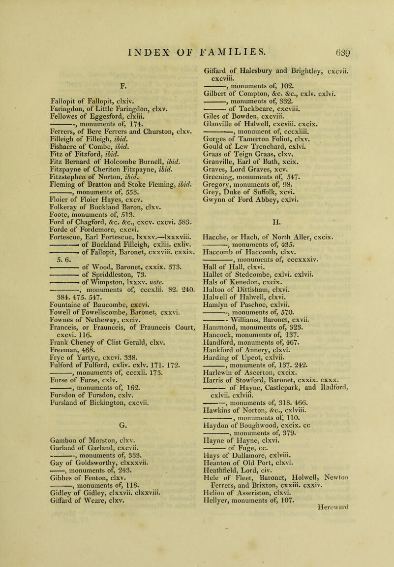 F. Fallopit of Fallopit, clxiv. Faringdon, of Little Faringdon, clxv. Fellowes of Eggesford, clxiii. , monuments of, 174. Ferrers, of Bere Ferrers and Churston, clxv. Filleigh of Filleigh, ibid. Fishacre of Combe, ibid. Fitz of Fitzford, ibid. Fitz Bernard of Holcombe Burnell, ibid. Fitzpayne of Cheriton Fitzpayne, ibid. Fitzstephen of Norton, ibid. Fleming of Bratton and Stoke Fleming, ibid. , monuments of, 553. Floier of Floier Hayes, cxcv. Folkeray of Buckland Baron, clxv. Foote, monuments of, 513. Ford of Chagford, &c. &c., cxcv. cxcvi. 583. Forde of Fordemore, cxcvi. Fortescue, Earl Fortescue, Ixxxv.—lxxxviii. — of Buckland Filleigh, cxliii. cxliv. • — of Fallopit, Baronet, cxxviii. cxxix. 5. 6. ■ ■ of Wood, Baronet, cxxix. 573. of Spriddleston, 73. of Wimpston, Ixxxv. note. ■ , monuments of, cccxlii. 82. 240. 384. 475. 547. Fountaine of Baucombe, cxcvi. Fovvell of Fowellscombe, Baronet, cxxvi. Fownes of Netheway, cxciv. Franceis, or Fraunceis, of Fraunceis Court, cxcvi. 116. Frank Cheney of Clist Gerald, clxv. Freeman, 468. Frye of Yartye, cxcvi. 338. Fulford of Fulford, cxliv. cxlv. 171. 172. , monuments of, cccxli. 173. Furse of Furse, cxlv. ■ ——, monuments of, 162. Fursdon of Fursdon, cxlv. Fursland of Bickington, cxcvii. G. Gambon of Morston, clxv. Garland of Garland, cxcvii. , monuments of, 333. Gay of Goldsworthy, clxxxvii. ——, monuments of, 243. Gibbes of Fenton, clxv. , monuments of, 118. Gidley of Gidley, clxxvii. clxxviii. Giffard of Weare, clxv. Giffard of Halesbury and Brightley, cxcvii. cxcviii. , monuments of, 102. Gilbert of Compton, &c. &c., cxlv. cxlvi. , monuments of, 332. of Tackbeare, cxcviii. Giles of Bowden, cxcviii. Glanville of Halwell, cxcviii. cxcix. ——, monument of, cccxliii. Gorges of Tamerton Foliot, clxv. Gould of Lew Trenchard, cxlvi. Graas of Teign Graas, clxv. Granville, Earl of Bath, xcix. Graves, Lord Graves, xcv. Greening, monuments of, 547. Gregory, monuments of, 98. Grey, Duke of Suffolk, xcvi. Gwynn of Ford Abbey, cxlvi. H. Hacche, or Hach, of North Aller, cxcix. , monuments of, 435. Haccomb of Haccomb, clxv. , monuments of, cccxxxiv. Hall of Hall, clxvi. Hallet of Stedcombe, cxlvi. cxlvii. Hals of Kenedon, cxcix. Ilalton of Dittisham, clxvi. Halwell of Halwell, clxvi. Hamlyn of Paschoe, cxlvii. , monuments of, 570. Williams, Baronet, cxvii. Hammond, monuments of, 323. Hancock, monuments of, 137. Handford, monuments of, 467. Hankford of Annery, clxvi. Harding of Upcot, cxlvii. , monuments of, 137. 242. Harlewin of Ascerton, cxcix. Harris of Stowford, Baronet, cxxix. cxxx. *— of Hayne, Castlepark, and lladford, cxlvii. cxlviii. , monuments of, 318. 466. Hawkins of Norton, &c., cxlviii. ■ , monuments of, 110. Haydon of Boughwood, cxcix. cc , monuments of, 379. Hayne of Hayne, clxvi. of Fuge, cc. Flays of Dallamore, cxlviii. Heanton of Old Port, clxvi. Heathfield, Lord, civ. Hele of Fleet, Baronet, Hoi well, Newton Ferrers, and Brixton, cxxiii. cxxiv. Helion of Asseriston, clxvi. Hellyer, monuments of, 107. Hereward