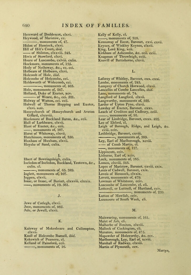 Hereward of Doddescot, clxvi. Heywood, of Maristow, cc. ■ , monuments of, 47. Hidon of Hemiock, clxvi. Hill of Hill’s Court, ibid. of Shilston, clxxviii. 343. Hiwis of Stowford, clxvi. Hoare of Luscombe, cxlviii. cxlix. Hockmore, monuments of, 135. Hody of Netheway, &c., cc. cci. Holbeam of Holbeam, clxvi. Holcomb of Hole, ibid. Holcombe of Holcombe, cci. Holdsworth of Widecomb, cci. , monuments of, 463. Hole, monuments of, 247. Holland, Duke of Exeter, xcv. of Weare, &cv cci. 521. Holway of Watton, cci. ccii. Hoi well of Thorne Hopping and Exeter, clxvi. note. Honeychurch of Honeychurch and Aveton Giffard, clxxviii. Huckmore of Buckland Baron, &c., ccii. Hull of Larkbeare, clxvii. Hunt of Exeter, &c., ccii. , monuments of, 107. Hurst of Whiteway, clxvii. Hutchinson, monuments of, 350. Huxham of Huxham, clxvii. Huyshe of Sand, cxlix. I. Ilbert of Bowringsleigh, cxlix. Incledon of Incledon, Buckland, Yeotown, &c., cxlix. cl. , monuments of, 65. 389. Inglett, monuments of, 107. Ingpen, clxvii. Isaac, or Izaac, of Buriatt, clxxviii. clxxix. , monuments of, 19. 561. J. Jewe of Cotlegh, clxvii. Joce, monuments of, 462. Jule, or Jewell, clxvii. K. Kaleway of Mokesbeare and Cullompton, clxvii. Kaull of Holcombe Burnell, ibid. Kekewich of Peamore, cl. Kelland of Painsford, ccii. , monuments of, 16. Kelly of Kelly, cl. , monuments of, 318. Kennaway of Escot, Baronet, cxvi. cxvii. Keynes, of Winkley Keynes, clxvii. King, Lord King, xcii. Kirkham of Ashcombe, &c. ccii. cciii. Knapman of Throwleigh, cciii. Knovill of Battishorne, clxvii. L. Laforey of Whitley, Baronet, cxx. cxxi. Lambe, monuments of, 243. Lamprey of Church Horwood, clxvii. Lancelles of Combe Lancelles, ibid. Lane, monuments of, 74. Langford of Langford, clxvii. Langworthy, monuments of, 322. Larder of Upton Pyne, clxvii. Lawday of Exeter, Baronet, cxxv. Leach of Crediton and Cadbury, cciii. , monuments of, 91. Lear of Lindridge, Baronet, cxxx. 492. Lee of Ebford, cl. Leigh of Borough, Ridge, and Leigh, &c. cciii. cciv. Lethbridge, Baronet, cxviii. ———■ , monuments of, 389. Ley, Earl of Marlborough, xcviii. of Comb Martin, cl. , monuments of, 137. Lippincott, cciv. Lisburne, Earl of, xciv. Lock, monuments of, 385. Lomen, clxviii. 543. Lopes of Maristow, Baronet, cxviii. cxix. Louis of Cadwell, Baronet, cxix. Loveis of Hennock, clxxix. Lovett, monuments of, 479. Lowman of Whitstone, cciv. Luscombe of Luscombe, cl. cli. Lutterell, or Luttrell, of Hartland, cciv. . , monuments of, 259. Lutton of Mowlish, cciv. Luxmoore of South Week, cli. M. Mainwaring, monuments of, 161. Malet of Ash, cli. Malherbe of Feniton, clxviii. Mallock of Cockington, cli. Manaton, monuments of, 475. Mapowder of Holsworthy, &c. ecv. Marlborough, Ley, Earl of, xcviii. Marshall of Radway, clxviii. Martin of Plymouth, ccv. Martyn,