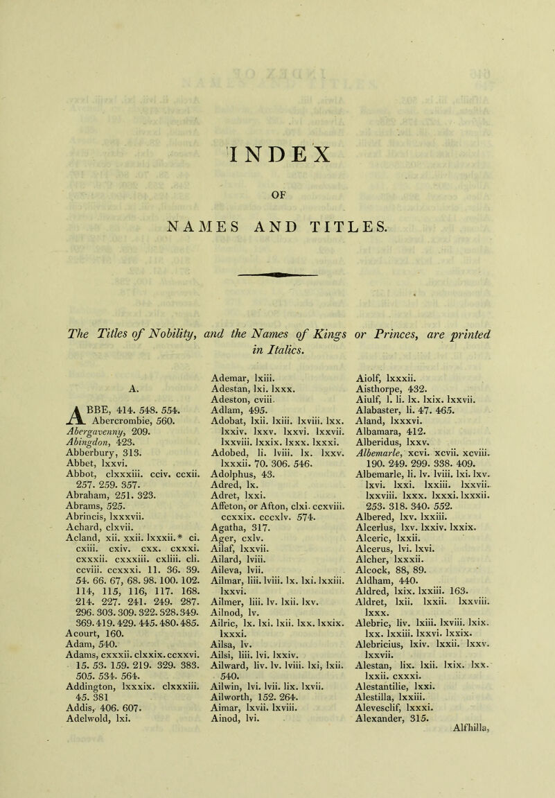 OF NAMES AND TITLES. The Titles of Nobility, and the Names of Kings or Princes, are ‘printed in Italics. A. Abbe, 414.548.554. Abercrombie, 560. Abergavenny, 209. Abingdon, 423. Abberbury, 313. Abbet, lxxvi. Abbot, clxxxiii. cciv. ccxii. 257. 259. 357. Abraham, 251. 323. Abrams, 525. Abrincis, lxxxvii. Achard, clxvii. Acland, xii. xxii. Ixxxii.* ci. cxiii. cxiv. cxx. cxxxi. cxxxii. cxxxiii. cxliii. cli. ccviii. ccxxxi. 11. 36. 39. 54. 66. 67, 68. 98. 100. 102. 114, 115, 116, 117. 168. 214. 227. 241. 249. 287. 296. 303. 309.322.328.349. 369.419.429. 445.480.485. A court, 160. Adam, 540. Adams, cxxxii. clxxix. ccxxvi. 15. 53. 159. 219. 329. 383. 505. 534. 564. _ Addington, Ixxxix. clxxxiii. 45. 381 Addis, 406. 607. Adelwold, lxi. Ademar, lxiii. Adestan, lxi. Ixxx. Adeston, cviii. Adlam, 495. Adobat, Ixii. lxiii. lxviii. lxx. lxxiv. lxxv. lxxvi. lxxvii. Ixxviii. lxxix. Ixxx. Ixxxi. Adobed, li. lviii. lx. lxxv. Ixxxii. 70. 306. 546. Adolphus, 43. Adred, lx. Adret, lxxi. Affeton, or Afton, clxi. ccxviii. ccxxix. cccxlv. 574. Agatha, 317. Ager, cxlv. Ailaf, lxxvii. Ailard, lviii. Aileva, lvii. Ailmar, liii. lviii. lx. lxi. lxxiii. lxxvi. Ailmer, liii. lv. Ixii. lxv. Ailnod, lv. Ailric, lx. lxi. Ixii. lxx. lxxix. Ixxxi. Ailsa, lv. Ailsi, liii. lvi. lxxiv. Ailward, liv. lv. lviii. lxi, Ixii. 540. Ailwin, lvi. lvii. lix. lxvii. Ailworth, 152.264. Aimar, lxvii. lxviii. Ainod, lvi. Aiolf, Ixxxii. Aisthorpe, 432. Aiulf, 1. li. lx. lxix. lxxvii. Alabaster, li. 47. 465. Aland, lxxxvi. Albamara, 412. Alberidus, lxxv. Albemarle, xcvi. xcvii. xcviii. 190. 249. 299. 338. 409. Albemarle, li. lv. lviii. lxi. lxv. lxvi. lxxi. lxxiii. lxxvii. Ixxviii. Ixxx. Ixxxi. Ixxxii. 253. 318. 340. 552. Albered, lxv. lxxiii. Alcerlus, lxv. lxxiv. lxxix. Alceric, lxxii. Alcerus, lvi. lxvi. Alcher, Ixxxii. Alcock, 88, 89. Aldham, 440. Aldred, lxix. lxxiii. 163. Aldret, Ixii. lxxii. Ixxviii. Ixxx. Alebric, liv. lxiii. lxviii. lxix. lxx. lxxiii. lxxvi. lxxix. Alebricius, lxiv. lxxii. lxxv. lxxvii. Alestan, lix. Ixii. lxix. lxx. lxxii. cxxxi. Alestantilie, lxxi. Alestilla, lxxiii. Alevesclif, Ixxxi. Alexander, 315. Alfhilla,