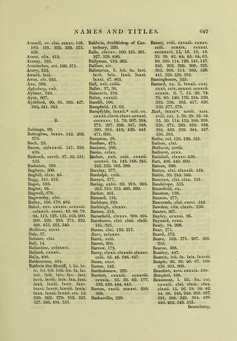 Avenell, cv. clxi. ccxxv. 138. 189. 191. 322. 339. 371. 438. Avent, clix. 413. Averay, 355. Averinches, cvi. 190. 371. Avery, 252. Award, lxiii. Awse, civ. 243. Axe, 380. Aylesbury, cxii. Aylmer, 240. Ayre, 607. Ayshford, 90, 91. 305. 427. 540, 541. 545. B. Babbage, 92. Babington, lxxxv. 145. 202. 379. Bach, 25. Bacon, cclxxxvii. 147. 210. 439. Badcock, cccvii. 37. 52. 351. 352. Badeston, 330. Bagbere, 500. Baghill, clxx. 45. Bagg, 341. 412. Bagot, 310. Bagtor, 94. Bagwell, 378. Bagworthy, clxi. Bailey, 166. 170. 482. Baker, cxv. cxxxiv. ccxxviii. cclxxvii. cccxi. 43. 66. 78. 94. 113. 128. 151. 169.200. 208. 226. 235. 275. 332. 368. 455. 525. 540. Balbinus, cccxi. Bale, 57. Balister, clxi. Ball, 14. Ballantine, cclxxxvi. Ballard, cxxxiv. Balle, 490. Balderstone, 464. Baldwin the Sheriff, 1. liii. liv. Iv. lvi, lvii. lviii. lix. lx. lxi. Ixii. lxiii. lxiv. lxv. lxvi. lxvii. Ixviii. lxix. lxx. lxxi. lxxii. lxxiii. lxxiv. lxxv. lxxvi. lxxvii. Ixxviii. lxxix. lxxx. lxxxi. lxxxii. cvi. 15. 250. 262. 270. 312. 323. 327. 366. 494. 555. . Baldwin, Archbishop of Can- terbury, 220. Balle, clxxxv. 160. 161. 301. 327. 328. 490. Ballyman, 210. 262. Balfour, xiv. Balistarius, li. lvii. lx. lxvi. lxvii. lxix. lxxii. lxxvi. lxxxi. 47. 465. Ball, xvii. cxliii. Bailer, 37, 38. Balneavis, 216. Baiun, cxxxiii. Bamfill, 196. Bampfield, 12. 63. Bampfylde, lxxxii.* xcii. cx. cxxxii. clxvii. clxxv. ccxxxi. cccxxxv. 15. 70. 207. 264. 273. 287. 298. 347. 348. 360. 385. 419, 420. 445 471. 609. Bampton, 28. Banham, 473. Banister, 288. Banks, cclxx. Barbor, xxii. cxiii. cxxxii. ccxxvii. 54. 143. 168. 241. 242. 332. 385. 389. Barclay, 377. Bardolph, cxiii. Bareyn, 277. Baring, cxlvi. 62. 218. 263. 265. 310. 312. 403. 560. Barker, 401. Barnard, 134. Barkham, 220. Barkleigh, clxxxv. Barnes, 513. Barnefiekl, clxxxv. 309. 424. Barnhouse, clxi. clxii. clxiii. 151. 325. Baron, clxi. 135. 217. Barr, cclxxxv. Barre, xciii. Barret, 209. Barrow, 173. Barry, clxxii. clxxxiii. clxxxv. cciii. 25. 45. 246. 4-27. Basse, cxcv. Barter, 142. Bartholomew, 229. Bartlett, cxxxiii. ccxxviii. ccxxix. 25. 52. 62. 177. 332. 430. 444, 445. Barton, cxciii. ccxxvi. 210. 366. Baskerville, 220. Basset, cviii. cxxxiii. cxxxv. cciii. ccxxix. ccxxxi. cccxxxvi. 15, 16. 18, 19. 33. 39. 42. 44, 45. 64, 65. 80. 100. 114. 120. 141.147. 246. 262. 296. 308. 321. 365. 368. 314. 389. 428. 441. 529. 559. 585. Bassingbourn, 355. Bastard, xx. li. lxxxii. cxxi. cxxii. ccix. ccxxvi. ccxxvii. ccxxix. 6. 7. 15. 20. 74. 79. 80. 140. 176. 254. 330. 333. 336. 395. 417. 426. 550. 577. 578. Bath, lxxxi*. xcviii. xcix. cviii. cxi. 1. 28. 29. 32. 34. 35. 50. 114. 135. 166. 208. 258. 271. 293. 332. 334. 364. 439. 539. 544. 547. 556. 585. Bathe, ccl. 125. 139. 521. Bathon, clxi. Bathurst, ccviii. Bathurst, ccxx. Batishall, clxxxv. 438. Batt, 406. 440. 609. Batson, 330. Batten, clxi. clxxxiii. 454. Battie, 93. 245. 346. Bauceyn, clxi. clxx. 131. Bauderope, 553. Baumfield, cx. Baunton, 138. Bauzun, 277. Bawcomb, clxi. cxcvi. 542. Bawden, clix. clxxiv. 350. Baxter, 367. Bayley, ccxxxi. 96. Baynard, ccxx. Bealy, 94. 208. Bear, 271. Beard, 572. Beare, 165. 271. 287. 291. 295. Bearne, 568. Beatley, 447. Beatrix, lvii. lx. lxix. Ixxviii. Beaple, 36. 39. 40. 67. 168. 258. 305. 309. Beaufort, xcvi. cxxxix. 198. Beaufort, 108. Beaumont, 1. liii. lix. cxi. cxxxiii. clxi. clxix. clxx. clxxii. 15, 16. 18. 39. 42. 44. 66. 248, 249. 262. 287. 291. 308. 323. 384. 428. 440. 462. 543. 555. Beauchamp,