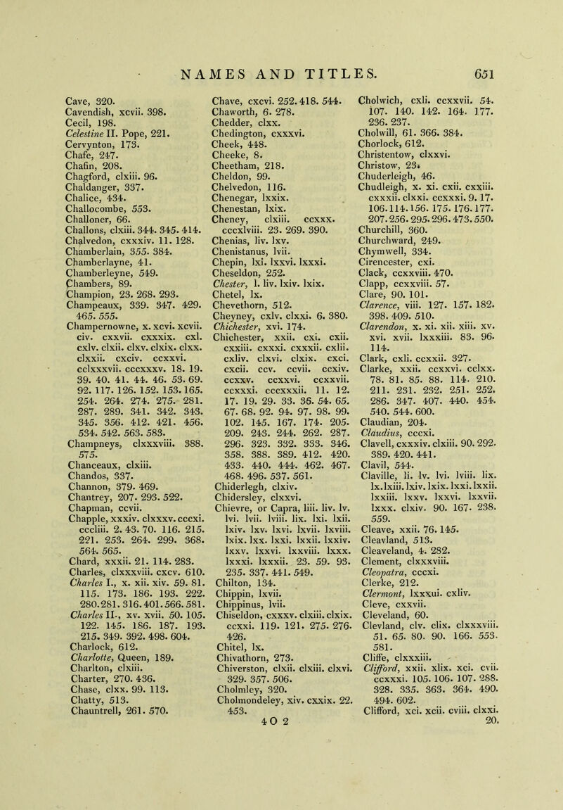 Cave, 320. Cavendish, xcvii. 398. Cecil, 198. Celestine II. Pope, 221. Cervynton, 173. Chafe, 24-7. Chafin, 208. Chagford, clxiii. 96. Chaldanger, 337. Chalice, 4-34-. Challocombe, 553. Challoner, 66. Challons, clxiii. 34-4. 345. 414. Chalvedon, cxxxiv. 11. 128. Chamberlain, 355. 384. Chamberlayne, 41. Chamberleyne, 549. Chambers, 89. Champion, 23. 268. 293. Champeaux, 339. 347. 429. 465. 555. Champernowne, X. xcvi. xcvii. civ. cxxvii. cxxxix. cxl. cxlv. clxii. clxv. clxix. clxx. clxxii. cxciv. ccxxvi. cclxxxvii. cccxxxv. 18. 19. 39. 40. 41. 44. 46. 53. 69. 92. 117. 126. 152. 153.165. 254. 264. 274. 275. 281. 287. 289. 341. 342. 343. 345. 356. 412. 421. 456. 534. 542. 563. 583. Champneys, clxxxviii. 388. 575. Chanceaux, clxiii. Chandos, 337. Channon, 379. 469. Chantrey, 207- 293. 522. Chapman, ccvii. Chappie, xxxiv. clxxxv. cccxi. cccliii. 2. 43. 70. 116. 215. 221. 253. 264. 299. 368. 564. 565. Chard, xxxii. 21. 114. 283. Charles., clxxxviii. cxcv. 610. Charles I., x. xii. xiv. 59. 81. 115. 173. 186. 193. 222. 280.281.316.401.566.581. Charles II., xv. xvii. 50. 105. 122. 145. 186. 187. 193. 215. 349. 392. 498. 604. Charlock, 612. Charlotte, Queen, 189. Charlton, clxiii. Charter, 270. 436. Chase, clxx. 99. 113. Chatty, 513. Chauntrell, 261. 570. Chave, cxcvi. 252.418. 544. Chaworth, 6. 278. Chedder, clxx. Chedington, cxxxvi. Cheek, 448. Cheeke, 8. Cheetham, 218. Cheldon, 99. Chelvedon, 116. Chenegar, lxxix. Chenestan, lxix. Cheney, clxiii. ccxxx. cccxlviii. 23. 269. 390. Chenias, liv. lxv. Chenistanus, Ivii. Chepin, Ixi. lxxvi. lxxxi. Cheseldon, 252. Chester, 1. liv. lxiv. lxix. Chetel, lx. Chevethorn, 512. Cheyney, cxlv. clxxi. 6. 380. Chichester, xvi. 174. Chichester, xxii. cxi. cxii. cxxiii. cxxxi. cxxxii. cxlii. cxliv. clxvi. clxix. cxci. cxcii. ccv. ccvii. ccxiv. ccxxv. ccxxvi. ccxxvii. ccxxxi. cccxxxii. 11. 12. 17. 19. 29. 33. 36. 54. 65. 67. 68. 92. 94. 97. 98. 99. 102. 145. 167. 174. 205. 209. 243. 244. 262. 287. 296. 323. 332. 333. 346. 358. 388. 389. 412. 420. 433. 440. 444. 462. 467. 468. 496. 537; 561. Chiderlegh, clxiv. Chidersley, clxxvi. Chievre, or Capra, liii. liv. lv. lvi. Ivii. lviii. lix. Ixi. lxii. lxiv. lxv. Ixvi. lxvii. lxviii. lxix. lxx. Ixxi. Ixxii. lxxiv. Ixxv. lxxvi. lxxviii. lxxx. lxxxi. lxxxii. 23. 59. 93. 235. 337. 441.549. Chilton, 134. Chippin, lxvii. Chippinus, Ivii. Chiseldon, cxxxv. clxiii. clxix. ccxxi. 119. 121. 275. 276- 426. Chitel, lx. Chivathorn, 273. Chiverston, clxii. clxiii. clxvi. 329. 357. 506. Cholmley, 320. Cholmondeley, xiv. cxxix. 22. 453. Cholwich, cxli. ccxxvii. 54. i07. 140. 142. 164. 177. 236. 237. Cholwill, 61. 366. 384. Chorlock, 612. Christentow, clxxvi. Christow, 23* Chuderleigh, 46. Chudleigh, x. xi. cxii. cxxiii. cxxxii. clxxi. ccxxxi. 9.17. 106.114.156. 175.176.177. 207.256.295.296.473.550. Churchill, 360. Churchward, 249. Chymwell, 334. Cirencester, cxi. Clack, ccxxviii. 470. Clapp, ccxxviii. 57. Clare, 90. 101. Clarence, viii. 127. 157. 182. 398. 409. 510. Clarendon, x. xi. xii. xiii. xv. xvi. xvii. lxxxiii. 83. 96. 114. Clark, cxii. ccxxii. 327* Clarke, xxii. ccxxvi. cclxx. 78. 81. 85. 88. 114. 210. 211. 231. 232. 251. 252. 286. 347- 407. 440. 454. 540. 544. 600. Claudian, 204. Claudius, cccxi. Clavell, cxxxiv. clxiii. 90. 292. 389. 420. 441. Clavil, 544. Claville, li. lv. lvi. lviii. lix. Ix.lxiii. lxiv. lxix. Ixxi. Ixxii. lxxiii. Ixxv. lxxvi. lxxvii. lxxx. clxiv. 90. 167- 238. 559. Cleave, xxii. 76.145. Cleavland, 513. Cleaveland, 4. 282. Clement, clxxxviii. Cleopatra, cccxi. Clerke, 212. Clermont, lxxxui. cxliv. Cleve, cxxvii. Cleveland, 60. Clevland, civ. clix. clxxxviii. 51. 65. 80. 90. 166. 553. 581. Cliffe, clxxxiii. Clifford, xxii. xlix. xci. cvii. ccxxxi. 105. 106. 107- 288. 328. 335. 363. 364. 490. 494. 602. Clifford, xci. xcii. cviii. clxxi. 20. 40 2