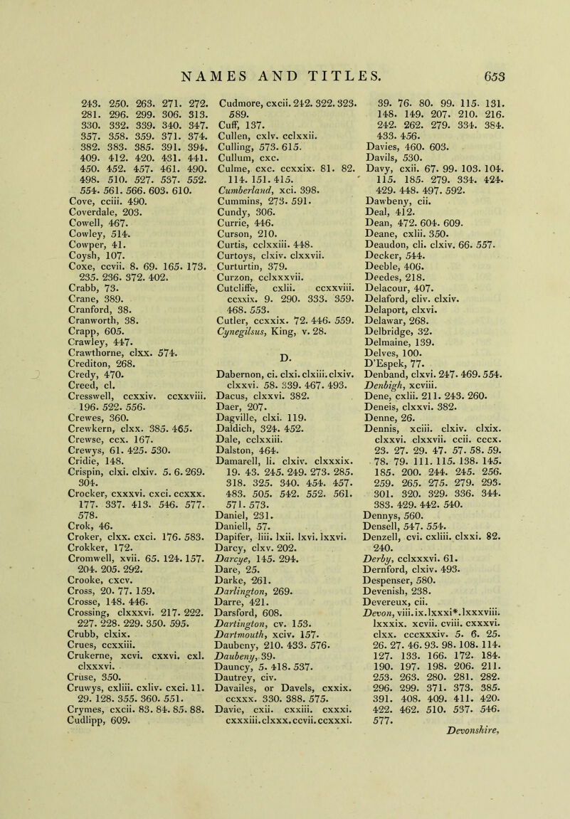 24-3. 250. 263. 271. 272. 281. 296. 299. 306. 313. 330. 332. 339. 340. 34-7. 357. 358. 359. 371. 374. 382. 383. 385. 391. 394. 409. 412. 420. 431. 441. 450. 452. 457. 461. 490. 498. 510. 527. 537. 552. 554. 561. 566. 603. 610. Cove, cciii. 490. Coverdale, 203. Cowell, 467. Cowley, 514. Cowper, 41. Coysh, 107. Coxe, ccvii. 8. 69. 165. 173. 235. 236. 372. 402. Crabb, 73. Crane, 389. Cranford, 38. Cranworth, 38. Crapp, 605. Crawley, 447- Crawthorne, clxx. 574. Crediton, 268. Credy, 470. Creed, cl. Cresswell, ccxxiv. ccxxviii. 196. 522. 556. Crewes, 360. Crewkern, clxx. 385. 465. Crewse, ccx. 167. Crewys, 61. 425. 530. Cridie, 148. Crispin, clxi. clxiv. 5. 6. 269. 304. Crocker, cxxxvi. cxci. ccxxx. 177. 337. 413. 546. 577. 578. Crok, 46. Croker, clxx. cxci. 176. 583. Crokker, 172. Cromwell, xvii. 65. 124.157. 204. 205. 292. Crooke, cxcv. Cross, 20. 77. 159. Crosse, 148. 446. Crossing, clxxxvi. 217. 222. 227. 228. 229. 350. 595. Crubb, clxix. Crues, ccxxiii. Crukerne, xcvi. cxxvi. cxl. clxxxvi. Cruse, 350. Cruwys, cxliii. cxliv. cxci. 11. 29. 128. 355. 360. 551. Crymes, cxcii. 83. 84. 85. 88. Cudlipp, 609. Cudmore, cxcii. 242. 322. 323. 589. Cuff, 137. Cullen, cxlv. cclxxii. Culling, 573. 615. Cullum, cxc. Culme, cxc. ccxxix. 81. 82. 114. 151. 415. Cumberland, xci. 398. Cummins, 273. 591. Cundy, 306. Currie, 446. Curson, 210. Curtis, cclxxiii. 448. Curtoys, clxiv. clxxvii. Curturtin, 379. Curzon, cdxxxvii. Cutclilfe, cxlii. ccxxviii. ccxxix. 9. 290. 333. 359. 468. 553. Cutler, ccxxix. 72. 446. 559. Cynegilsus, King, v. 28. D. Dabernon, ci. clxi. clxiii. clxiv. clxxvi. 58. 339. 467. 493. Dacus, clxxvi. 382. Daer, 207. Dagville, clxi. 119. Daldich, 324. 452. Dale, cclxxiii. Dalston, 464. Damarell, li. clxiv. clxxxix. 19. 43. 245. 249. 273. 285. 318. 325. 340. 454. 457- 483. 505. 542. 552. 561. 571. 573. Daniel, 231. Daniell, 57. Dapifer, liii. Ixii. Ixvi. Ixxvi. Darcy, clxv. 202. Darcye, 145. 294. Dare, 25. Darke, 261. Darlington, 269. Darre, 421. Darsford, 608. Dartington, cv. 153. Dartmouth, xciv. 157- Daubeny, 210. 433. 576. Daubeny, 39. Dauncy, 5. 418. 537. Dautrey, civ. Davailes, or Davels, cxxix. ccxxx. 330. 388. 575. Davie, cxii. cxxiii. cxxxi. cxxxiii. clxxx. ccvii. ccxxxi. 39. 76. 80. 99. 115. 131. 148. 149. 207. 210. 216. 242. 262. 279. 334. 384. 433. 456. Davies, 460. 603. Davils, 530. Davy, cxii. 67. 99. 103. 104. 115. 185. 279. 334. 424. 429. 448. 497. 592. Dawbeny, cii. Deal, 412. Dean, 472. 604. 609. Deane, cxlii. 350. Deaudon, cli. clxiv. 66. 557- Decker, 544. Deeble, 406. Deedes, 218. Delacour, 407. Delaford, cliv. clxiv. Delaport, clxvi. Delawar, 268. Delbridge, 32. Delmaine, 139. Delves, 100. D’Espek, 77. Denband, clxvi. 247- 469. 554. Denbigh, xcviii. Dene, cxlii. 211. 243. 260. Deneis, clxxvi. 382. Denne, 26. Dennis, xciii. clxiv. clxix. clxxvi. clxxvii. ccii. cccx. 23. 27. 29. 47. 57. 58. 59. 78. 79. 111. 115. 138. 145. 185. 200. 244. 245. 256. 259. 265. 275. 279. 293. 301. 320. 329. 336. 344. 383. 429. 442. 540. Dennys, 560. Densell, 547. 554. Denzell, cvi. cxliii. clxxi. 82. 240. Derby, cclxxxvi. 61. Dernford, clxiv. 493. Despenser, 580. Devenish, 238. Devereux, cii. Devon, viii.ix.lxxxi*.lxxxviii; lxxxix. xcvii. cviii. cxxxvi. clxx. cccxxxiv. 5. 6. 25. 26. 27. 46.93. 98. 108. 114. 127. 133. 166. 172. 184. 190. 197. 198. 206. 211. 253. 263. 280. 281. 282. 296. 299. 371. 373. 385. 391. 408. 409. 411. 420. 422. 462. 510. 537. 546. 577. Devonshire,