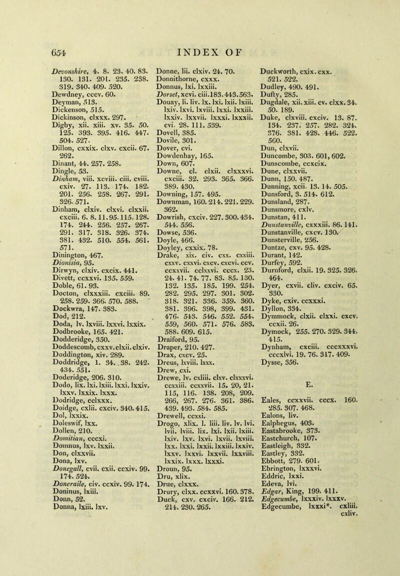 Devonshire, 4. 8. 23. 40. 83. 130. 131. 201. 235. 238. 319. 340. 409. 520. Dewdney, cccv. 60. Deyman, 513. Dickenson, 515. Dickinson, clxxx. 297. Digby, xii. xiii. xv. 35. 50. 125. 393. 395. 416. 447. 504. 527- Dillon, cxxix. clxv. cxcii. 67. 262. Dinant, 44. 257. 258. Dingle, 53. Dinham, viii. xcviii. ciii. cviii. cxiv. 27. 113. 174. 182. 201. 256. 258. 267. 291. 326.571. Dinham, clxiv. clxvi. clxxii. cxciii. 6. 8.11.95-115.128. 174. 244. 256. 257. 267- 291. 317. 318. 326. 374. 381. 432. 510. 554. 561. 571. Dinington, 467. Dionisia, 95. Dirwyn, clxiv. cxcix. 441. Divett, ccxxvi. 135. 559. Doble, 61. 93. Docton, clxxxiii. cxciii. 89. 258. 259. 366. 570. 588. Dockwra, 147. 383. Dod, 212. Doda, lv. lxviii. Ixxvi. lxxix. Dodbrooke, 165. 421. Dodderidge, 350. Doddescomb, cxxv. clxii. clxiv. Doddington, xiv. 289. Doddridge, 1. 34. .38. 242. 434. 551. Doderidge, 206. 310. Dodo, lix. Ixi. lxiii. lxxi. lxxiv. lxxv. lxxix. lxxx. Dodridge, cclxxx. Doidge, cxlii. cxciv. 340.415. Dol, lxxix. Doleswif, Ixx. Dollen, 210. Domitian, cccxi. Domnas, lxv. lxxii. Don, clxxvii. Dona, lxv. Donegall, cvii. cxii. ccxiv. 99. 174. 524. Doneraile, civ. ccxiv. 99. 174. Doninus, lxiii. Donn, 52. Donna, lxiii. lxv. Donne, lii. clxiv. 24. 70. Donnithorne, cxxx. Donnus, lxi. lxxiii. Dorset, xcvi. ciii.183.443.563. Douay, li. liv. lx. lxi. lxii. lxiii. lxiv. lxvi. lxviii. lxxi. lxxiii. lxxiv. lxxvii. lxxxi. lxxxii. cvi. 28. 111. 539. Dovell, 385. Dovile, 301. Dover, cvi. Dowdenhay, 165. Down, 607- Downe, cl. clxii. clxxxvi. cxciii. 32. 293. 365. 366. 389. 430. Downing, 157. 495. Downman, 160. 214. 221. 229. 362. Dowrish, cxciv. 227.300.434. 544. 556. Dowse, 536. Doyle, 466. Doyley, cxxix. 78. Drake, xix. civ. cxx. cxxiii. cxxv. cxxvi. cxcv. cxcvi. ccv. ccxxvii. cclxxvi. cccx. 23. 24. 41. 74. 77. 83. 85. 130. 132. 135. 185. 199. 254. 282. 295. 297. 301. 302. 318. 321. 336. 359. 360. 381. 396. 398, 399. 431. 476. 543. 546. 552. 554. 559, 560. 571. 576. 583. 588. 609. 615. Draiford, 95. Draper, 210. 427. Drax, cxcv. 25. Dreus, lxviii. lxxx. Drew, cxi. Drewe, lv. cxliii. clxv. clxxxvi. ccxxiii. ccxxvii. 15. 20, 21. 115, 116. 138. 208, 209. 266, 267. 276. 361. 386. 439. 493. 584. 585. Drewell, ccxxi. Drogo, xlix. 1. liii. liv. lv. lvi. lvii. lviii. lix. lxi. lxii. lxiii. lxiv. lxv. lxvi. lxvii. lxviii. Ixx. lxxi. lxxii. lxxiii. lxxiv. lxxv. Ixxvi. lxxvii. lxxviii. lxxix. lxxx. lxxxi. Droun, 95. Dru, xlix. Drue, clxxx. Drury, clxx. ccxxvi. 160. 378. Duck, cxv. cxciv. 166. 212. 214. 230. 265. Duckworth, cxix. cxx. 521. 522. Dudley, 490. 491. Dufty, 285. Dugdale, xii. xiii. cv. clxx. 34. 50. 189. Duke, clxviii. cxciv. 13. 87. 134. 237. 257. 282. 324. 376. 381. 428. 446. 522. 560. Dun, clxvii. Duncombe, 303. 601, 602. Dunscombe, ccxcix. Dune, clxxvii. Dunn, 150. 487. Dunning, xcii. 13. 14. 505. Dunsford, 3. 514. 612. Dunsland, 287. Dunsmore, cxiv. Dunstan, 411. Dunstanville, cxxxiii. 86.141. Dunstanville, cxcv. 130. Dunsterville, 256. Duntze, cxv. 95. 428. Durant, 142. Durfey, 592. Durnford, clxii. 19. 325. 326. 464. Dyer, cxvii. cliv. cxciv. 65. 330. Dyke, cxiv. ccxxxi. Dyllon, 334. Dymmock, clxii. clxxi. cxcv. ccxii. 26. Dymock, 255. 270. 329. 344. 415. Dynham, cxciii. cccxxxvi. cccxlvi. 19. 76. 317. 409. Dysse, 356. E. Eales, ccxxvii. cccx. 160. 285. 307. ^68. Ealons, liv. Ealphegus, 403. Eastabrooke, 373. Eastchurch, 107. Eastleigh, 332. Eastley, 332. Ebbott, 279. 601. Ebrington, lxxxvi. Eddric, lxxi. Edeva, lvi. Edgar, King, 199. 411. Edgecumbe, lxxxiv. lxxxv. Edgecumbe, lxxxi*. cxliii. cxliv.