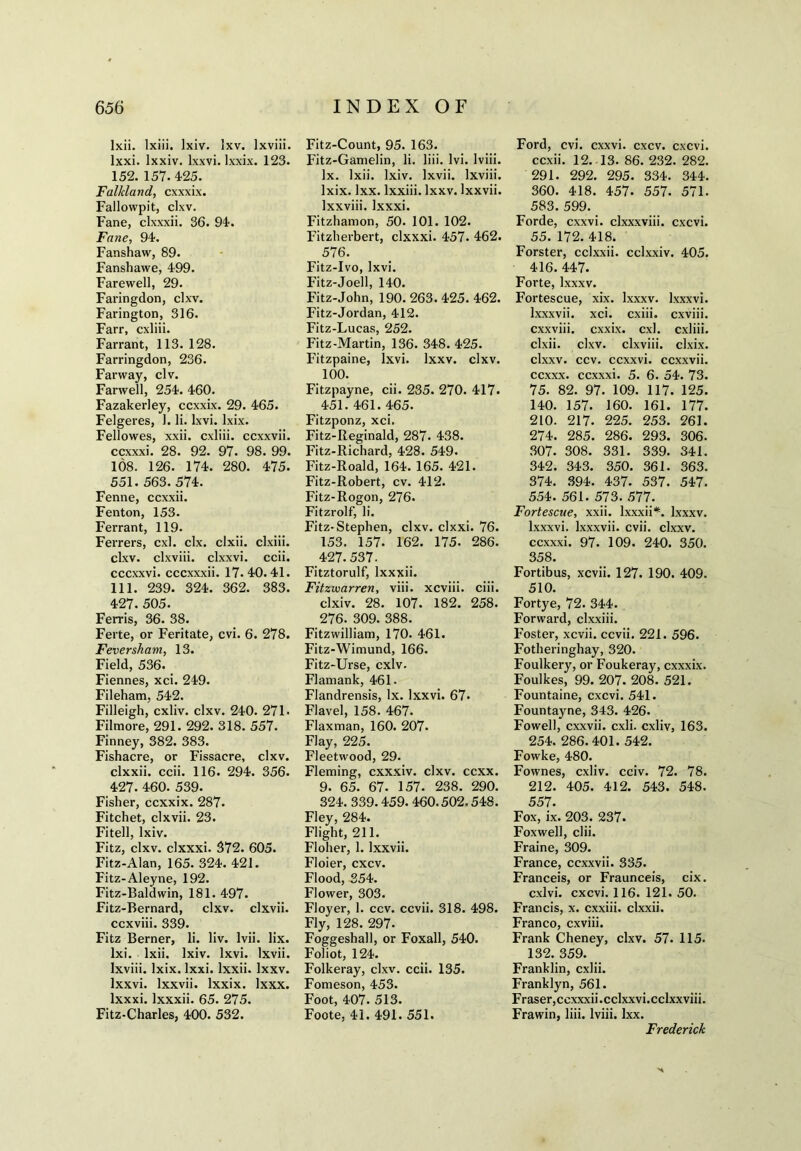 lxii. lxiii. lxiv. Ixv. lxviii. lxxi. lxxiv. lxxvi. lxxix. 123. 152. 157. 425. Falkland, cxxxix. Fallowpit, clxv. Fane, clxxxii. 36. 94. Fane, 94. Fanshaw, 89. Fanshawe, 499. Farewell, 29. Faringdon, clxv. Farington, 316. Farr, cxliii. Farrant, 113. 128. Farringdon, 236. Farway, civ. Farwell, 254. 460. Fazakerley, ccxxix. 29. 465. Felgeres, 1. li. lxvi. lxix. Fellowes, xxii. cxliii. ccxxvii. ccxxxi. 28. 92. 97. 98. 99. 108. 126. 174. 280. 475. 551. 563. 574. Fenne, ccxxii. Fenton, 153. Ferrant, 119. Ferrers, cxl. clx. clxii. clxiii. clxv. clxviii. clxxvi. ccii. cccxxvi. cccxxxii. 17. 40. 41. 111. 239. 324. 362. 383. 427. 505. Ferris, 36. 38. Ferte, or Feritate, cvi. 6. 278. Feversham, 13. Field, 536. Fiennes, xci. 249. Fileham, 542. Filleigh, cxliv. clxv. 240. 271- Filmore, 291. 292. 318. 557. Finney, 382. 383. Fishacre, or Fissacre, clxv. clxxii. ccii. 116. 294. 356. 427. 460. 539. Fisher, ccxxix. 287. Fitchet, clxvii. 23. Fitell, lxiv. Fitz, clxv. clxxxi. 372. 605. Fitz-Alan, 165. 324. 421. Fitz-Aleyne, 192. Fitz-Baldwin, 181. 497. Fitz-Bernard, clxv. clxvii. ccxviii. 339. Fitz Berner, li. liv. lvii. lix. lxi. lxii. lxiv. lxvi. lxvii. lxviii. lxix. lxxi. lxxii. Ixxv. lxxvi. lxxvii. lxxix. lxxx. lxxxi. lxxxii. 65. 275. Fitz-Charles, 400. 532. Fitz-Count, 95. 163. Fitz-Gamelin, li. liii. Ivi. lviii. lx. lxii. lxiv. lxvii. lxviii. lxix. lxx. lxxiii. Ixxv. lxxvii. lxxviii. lxxxi. Fitzhamon, 50. 101. 102. Fitzherbert, clxxxi. 457. 462. 576. Fitz-Ivo, lxvi. Fitz-Joell, 140. Fitz-John, 190. 263. 425. 462. Fitz-Jordan, 412. Fitz-Lucas, 252. Fitz-Martin, 136. 348. 425. Fitzpaine, lxvi. Ixxv. clxv. 100. Fitzpayne, cii. 235. 270. 417. 451. 461. 465. Fitzponz, xci. Fitz-Reginald, 287* 438. Fitz-Richard, 428. 549. Fitz-Roald, 164. 165. 421. Fitz-Robert, cv. 412. Fitz-Rogon, 276. Fitzrolf, li. Fitz-Stephen, clxv. clxxi. 76. 153. 157. 162. 175. 286. 427.537. Fitztorulf, lxxxii. Fitzivarren, viii. xcviii. ciii. clxiv. 28. 107. 182. 258. 276. 309. 388. Fitzwilliam, 170. 461. Fitz-Wimund, 166. Fitz-Urse, cxlv. Flamank, 461. Flandrensis, lx. lxxvi. 67* Flavel, 158. 467. Flaxman, 160. 207. Flay, 225. Fleetwood, 29. Fleming, cxxxiv. clxv. ccxx. 9. 65. 67. 157. 238. 290. 324. 339.459. 460.502.548. Fley, 284. Flight, 211. Floher, 1. lxxvii. Floier, cxcv. Flood, 354. Flower, 303. Floyer, 1. ccv. ccvii. 318. 498. Fly, 128. 297- Foggeshall, or Foxall, 540. Foliot, 124. Folkeray, clxv. ccii. 135. Fomeson, 453. Foot, 407. 513. Foote, 41. 491. 551. Ford, cvi. cxxvi. cxcv. cxcvi. ccxii. 12. 13. 86. 232. 282. 291. 292. 295. 334. 344. 360. 418. 457. 557. 571. 583. 599. Forde, cxxvi. clxxxviii. cxcvi. 55. 172. 418. Forster, cclxxii. cclxxiv. 405. 416. 447. Forte, lxxxv. Fortescue, xix. lxxxv. lxxxvi. lxxxvii. xci. cxiii. cxviii. cxxviii. cxxix. cxl. cxliii. clxii. clxv. clxviii. clxix. clxxv. ccv. ccxxvi. ccxxvii. ccxxx. ccxxxi. 5. 6. 54. 73. 75. 82. 97. 109. 117. 125. 140. 157. 160. 161. 177. 210. 217. 225. 253. 261. 274. 285. 286. 293. 306. 307. 308. 331. 339. 341. 342. 343. 350. 361. 363. 374. 394. 437. 537. 547. 554. 561. 573. 577. Fortescue, xxii. lxxxii*. lxxxv. lxxxvi. lxxxvii. cvii. clxxv. ccxxxi. 97. 109. 240. 350. 358. Fortibus, xcvii. 127. 190. 409. 510. Fortjre, 72. 344. Forward, clxxiii. Foster, xcvii. ccvii. 221. 596. Fotheringhay, 320. Foulkery, or Foukeray, cxxxix. Foulkes, 99. 207. 208. 521. Fountaine, cxcvi. 541. Fountayne, 343. 426. Fowell, cxxvii. cxli. cxliv, 163. 254. 286.401. 542. Fowke, 480. Fownes, cxliv. cciv. 72. 78. 212. 405. 412. 543. 548. 557. Fox, ix. 203. 237. Foxwell, clii. Fraine, 309. France, ccxxvii. 335. Franceis, or Fraunceis, cix. cxlvi. cxcvi. 116. 121. 50. Francis, x. cxxiii. clxxii. Franco, cxviii. Frank Cheney, clxv. 57. 115. 132. 359. Franklin, cxiii. Franklyn, 561. Fraser,ccxxxii.cclxxvi.cclxxviii. Frawin, liii. lviii. lxx. Frederick