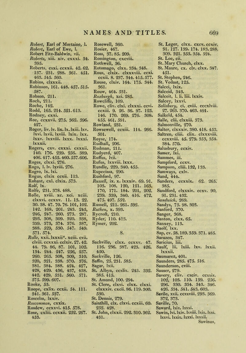 Robert, Earl of Mortaine, 1. Robert, Earl of Ewe, 1. Robert Fitz-Baldwin, vii. Roberts, xiii. xiv. cxxxi. 34. 395. Roberts, cxxi. ccxxii. 42. 62. 137. 231. 288. 361. 451. 463. 545. 560. Robins, clxxxii. Robinson, 161. 448. 457- 515. 587. Robson, 211. Roch, 211. Roche, 142. Rodd, 165. 214. 521.613. Rodney, cxxi. Roe, ccxxvii. 275. 362. 396. 427. Roger, liv. lv. lix. lx.lxiii. lxv. lxvi. lxvii. lxviii. Ixix. lxx. Ixxv. Ixxviii. lxxx. lxxxi. lxxxii. Rogers, cxv. cxxxi. cxxxii. 140. 176. 239. 256. 389. 406. 417. 455. 460.537-606. Roges, clxxi. 276. Rogo, 1. lv. lxviii. 276. Rogro, lx. lxi. Rogus, clxix ccxii. 113. Rohant, cxl. clxix. 573. Rolf, lx. Rolfe, 231. 378. 488. Rolle, xviii. xc. xci. xciii. clxxvi. ccxxv. 11. 13. 22. 30. 38. 47. 70. 76. 101, 102. 142. 168. 201. 243. 245, 246, 247. 260. 273. 287. 293. 308, 309. 320. 338, 339. 373, 374. 376. 387, 388. 529, 530. 547. 549. 571. 574. Rolle, xxii. lxxxii*. xciii, cvii. clviii. ccxxxi. cclxiv. 27. 42. 44. 79. 86, 87. 101, 102. 134. 244. 247. 256, 257. 260. 265. 308, 309, 310. 320, 321. 338. 370. 376. 381. 384. 388. 424. 427, 428, 429. 436, 437, 438. 442. 429. 531. 560. 571. 575. 599. 607. Rooke, 55. Roope, cxlix. ccxii. 54. 111. 341. 361. 537. Roscelm, lxxiv. Roscommon, cxxix. Rosdew, ccxxvi. 415. 578. Rose, cxliii. ccxxii. 252. 267. 453. Rosewell, 360. Rosier, 467. Ross, 37. 85. 209. Rossington, cxcviii. Rothwell, 36. Rotomago, clxx. 334. 348. Rous, clxix. clxxxviii. ccxi. ccxii. 8. 237. 344. 415.577. Rouse, clxiv. 164. 175. 344. 361. Rouw, 464. 531. Roxburgh, xci. 285. Rowcliffe, 109. Rowe, cliv. clxi. clxxxi. ccvi. ccxiii. 9. 26. 36. 97. 125. 146. 170. 269. 276. 308. 455. 461. 591. Rowland, 231. Rowsewell, ccxiii. 114. 266. 501. Royse, 174. Rudhall, 206. Rudman, 211. Rudyerd, 407. Ruffus, lvii. Rufus, Ixxviii. lxxx. Rundle, 229. 340. 455. Rupecissa, 290. Rushford, 97. Russell, ix. x. lxxxiv. 69. 91. 103. 108. 120, 121. 163. 170, 171. 184. 201, 202. 239. 339, 340. 416. 472. 475. 497. 552. Russell, 211. 261. 592. Ruthen, x. 393. Rycroft, 210. Ryder; 110. 413. Rymer, 202. S. Sachville, clxx. ccxxv. 47. 116. 236. 387. 423. 426. 450. Sackville, 126. Saffin, 25. 231. 585. Sagar, Ixii. St. Albyn, ccxlix. 243. 332. 385. 415. St. Amand, 100. 294. St. Clere, clxvi. clxx. clxxi. clxxxiv. cxcii. 86. 119.300. 530. St. Dennis, 279. Sainthill, clx. clxvi. ccxiii. 60. 252. 428. St. John, clxxii. 292. 310. 362. 431. St. Leger, clxx. cxcv. ccxiv, 91. 127. 139. 174. 183.288. 309. 321. 353. 354. 524. St. Loe, cii. St. Mary Church, clxx. St. Maure, cx. civ. clxx. 347. 451. St. Stephen, 246. St. Vedast, 125. Salcei, lxix. Salceid, 343. Salceit, 1. li. liii. lxxiv. Salcey, Ixxvi. Salisbury, ci. cviii. cccxlviii. 27. 263. 370. 463. 491. Salkeld, 454. Salle, clii. clxxiii. 373. Salmonville, 270. Salter, clxxxiv. 380. 418. 453. Saltren, cliii. clix. clxxxviii. ccxxviii. 45. 279. 353, 354. 384. 570. Salusbury, ccxiv. Samer, lxi. Sammes, iii. Sampford, ccxv. Sampson, cliii. 132, 133. Samways, cxlv. Sand, 444. Sanders, ccxxix. 62. 265. 385. Sandford, clxxxiv. ccxv. 90, 91. 231. 432. Sandwich, 269. Sandys, 73. 98. 303. Sanford, 370. Sanger, 368. Santon, clxx. 65. Sanxey, 113. Saolf, lxx. Sap, cv. 58.189.359. 371. 485. Sarazen, 347. Saricius, liii. Saulf, lii. lxiii. lxv. Ixxii. lxxxii. Saumarez, 401. Saunders, 285. 475. 516. Saunderson, cviii. Sauser, 279. Savery, cliv. cxciv. ccxxix. 102, 103. 110. 139. 256. 296. 330. 334. 343. 346. 426. 534. 541. 543. 603. Savile, xxii. ccxxviii. 293. 369. 372, 373. Saville, 70. Saward, lxix. lxxxi. Sawin, lvi. lxiv. lxviii. lxix. Ixxi. Ixxvi. lxxix, lxxxi. lxxxii. Sawinus,