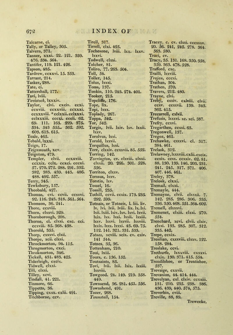 Talcarne, cl. Tally, or Talley, 305. Talvern, 371. Tanner, xxxi. 22. 121. 339. 476. 534. 564. Tantifer, 119. 121. 426. Tapson, 485. Tardrew, ccxxvi. 15. 353. Tarrant, 214. Tasker, 288. Tate, ci. Tattershall, 177. Tavi, lviii. Tavistock, lxxxiv. Taylor, clvi. cxciv. ccxi. ccxviii. ccxxviii. ccxxxi. ccxxxviii. *cclxxii. cclxxxi. cclxxxiii. cccxi. cccli. 62. 69. 111. 163. 229. 375. 534. 543 555.. 562. 592. 603. 613. 615. Teale, 465. Tebald, lxxxi. Teign, 17. Teignmouth, xcv. Teignton, 479. Templer, clvii. ccxxviii. ccxxix. cclx. ccxci. cccxi. 57. 270. 272. 288. 291.332. 382, 383. 439. 443. 486. 488. 492. 557. Terry, 345. Tewksbury, 157. Theobald, 427. Thomas, cvi. ccvii. ccxxvi. 92. 116. 243. 318. 561. 564. Thomson, 36. 241. Thore, ccxviii. Thorn, clxxvi. 329. Thornborough, 208. Thorne, cl. clxxi. cxc. cci. ccxviii. 85. 368. 438. Thorold, 355. Thorp, cxxxvi. clxii. Thorpe, xcii. clxxi. Throckmorton, 94. 115. Throgmorton, cxci. Throkmorton, 346. Tick ell, 431. 483. 425. Tiderleigh, cxcix. Tidwell, clxxi. Till, clxxi. Tilley, xcvi. Tindall, 41. 221. Tinmore, 66. Tippetts, 36. Tipping, cxxx. cxlii. 491. Titchborne, ccv. Tirell, 317. Tirrell, clxi. 425. Tochesone, lviii. lxx. lxxv. lxxvi. Todwell, clxxi. Tolcher, 81. Toliro, 77. 263. 504. Toll, 54. Toller, 145. Tolus, lxxxi. Toms, 137. Tonkin, 110. 243. 274. 401. Tooker, 215. Topcliffe, 176. Tope, lix. Topi, lxxx. Toplady, 267. Toppa, 542. Tor, 542. Torgis, lvii. lxiv. lxv. Ixxii. lxxv. Torolvus, lxxi. Toroid, lxxvii. Torquillus, lxxi. Torr, clxxiv. ccxxvii. 85. 552. Torring, 142. Torrington, cv. clxviii. clxxi. clxxii. 20. 266. 301. 528. 556. Torriton, clxxv. Torssus, lxxv. Torstin, lxv. Tossel, 16. Tossill, 235. Tothill, ccvii. ccxix. 173. 235. 292. 599. Totnais, or Totneis, 1. liii. liv. Iv. lvi. lvii. lviii. lix. lx. lxi. lxii. lxiii. lxiv. lxv. lxvi. lxvii. lxix. lxx. lxxi. Ixxii. lxxiii. lxxv. lxxvi. lxxvii. lxxviii. lxxix. lxxx. lxxxi. 43. 69. 75. 112. 141. 321. 331. 533. Totnes, xcviii. xcix. cv. cxiv. 141 544. Totnes, 35, 36. Tottenham, 210. Toui, lxiii. Tours, c. 136. 152. Toutsaints, 85. Tovi, lvii. lxii. lxix. lxxiii. lxxviii. Towgood. 24. 149. 219. 358. 449. Townsend, 36. 281. 453. 556. Townshend, 491. Tozer, 268. Towjistall, 154. Tracey, c. cv. clxxi. cccxxxv. 20. 56. 241, 242. 278. 364. 563. 580. Traci, cv. Tracy, 35. 131. 168. 350. 358, 359. 363. 478. 528. Trafford, cxc. Trailli, lxxviii. Trajan, cccxi. Trathan, 304. Trathen, 570. Travers, 212. 480. Trayne, clvi. Treby, cxxiv. cxlviii. clvii. ccxv. ccxxvii. 139. 343. 362. 415. Trecarrell, cxlvii. Trefusis, Ixxxvi. xc. xci. 387. Trefry, ccxvi. Tregarthen, ccxxi. 63. Tregonwell, 137. Tregoz, 461. Trehawke, c.xxxvi. cl. 317. 384. 461. Trelask, 312. Trelawney, lxxxviii. cxlii. cxcix. ccxix. ccxx. ccxxiv. 62. 81. 88. 130. 139. 146. 203. 231. 241. 245. 317. 371. 406. 407. 446. 461. Treley, 378. Trelosk, clxxi. Tremail, clxxi. Tremayle, 444. Tremayne, clvii. clxxxii. 7. 142. 285. 286. 306. 335. 336. 350.468. 551.564.602. Tremell, clxxxvi. Tremenet, clxiii. clxxi. 270. 554. Trenchard, xcvi. clvii. clxiv. clxxi. 133. 285. 307. 312. 335. 442. Trepe, ccxix. Tresilian, cxxxviii. clxxv. 122. 158. 284. Treslake, ccvi. Trethurfe, lxxxviii. cxxxvi. clxix. 130. 371. 415. 554. Trendilshoe, or Trentishoe, 537. Trevaige, cxxvii. Trevanion, 44. 414. 444. Trevelyan, cxl. clxiv. ccxxiii. 131. 210. 235. 238. 386. 436. 439, 440. 574, 575. Treverbin, cviii. Treville, 88, 89. Treweeke,