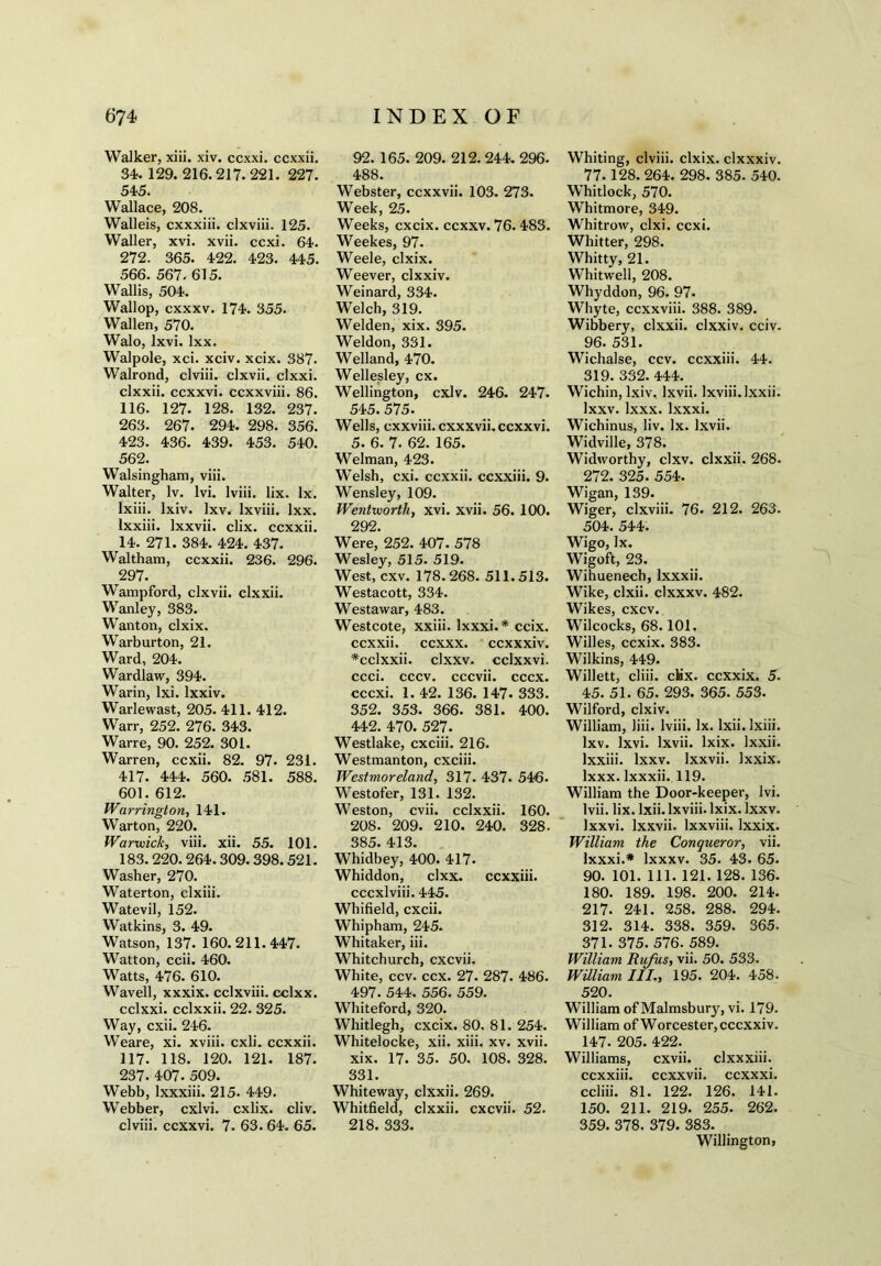 Walker, xiii. xiv. ccxxi. ccxxii. 34. 129. 216.217.221. 227. 545. Wallace, 208. Walleis, cxxxiii. clxviii. 125. Waller, xvi. xvii. ccxi. 64. 272. 365. 422. 423. 445. 566. 567. 615. Wallis, 504. Wallop, cxxxv. 174. 355. Wallen, 570. Walo, lxvi. lxx. Walpole, xci. xciv. xcix. 387. Walrond, clviii. clxvii. clxxi. clxxii. ccxxvi. ccxxviii. 86. 116. 127. 128. 132. 237. 263. 267. 294. 298. 356. 423. 436. 439. 453. 540. 562. Walsingham, viii. Walter, lv. lvi. lviii. lix. lx. lxiii. lxiv. lxv. Ixviii. lxx. lxxiii. lxxvii. clix. ccxxii. 14. 271. 384. 424. 437. Waltham, ccxxii. 236. 296. 297. Wampford, clxvii. clxxii. Wanley, 383. Wanton, clxix. Warburton, 21. Ward, 204. Wardlaw, 394. Warin, lxi. lxxiv. Warlewast, 205. 411. 412. Warr, 252. 276. 343. Warre, 90. 252. 301. Warren, ccxii. 82. 97. 231. 417. 444. 560. 581. 588. 601. 612. Warrington, 141. Warton, 220. Warwick, viii. xii. 55. 101. 183.220. 264.309.398.521. Washer, 270. Waterton, clxiii. Watevil, 152. Watkins, 3. 49. Watson, 137. 160.211.447. Watton, ccii. 460. Watts, 476. 610. Wavell, xxxix. cclxviii. cclxx. cclxxi. cclxxii. 22. 325. Way, cxii. 246. Weare, xi. xviii. cxli. ccxxii. 117. 118. 120. 121. 187. 237. 407. 509. Webb, lxxxiii. 215. 449. Webber, cxlvi. cxlix. cliv. clviii. ccxxvi. 7. 63. 64. 65. 92. 165. 209. 212. 244. 296. 488. Webster, ccxxvii. 103. 273. Week, 25. Weeks, cxcix. ccxxv. 76. 483. Weekes, 97. Weele, clxix. Weever, clxxiv. Weinard, 334. Welch, 319. Welden, xix. 395. Weldon, 331. Welland, 470. Wellesley, cx. Wellington, cxlv. 246. 247. 545.575. Wells, cxxviii. cxxxvii. ccxxvi. 5. 6. 7. 62. 165. Welman, 423. Welsh, cxi. ccxxii. ccxxiii. 9. Wensley, 109. Wentworth, xvi. xvii. 56. 100. 292. Were, 252. 407. 578 Wesley, 515. 519. West, cxv. 178.268. 511.513. Westacott, 334. Westawar, 483. Westcote, xxiii. lxxxi.* ccix. ccxxii. ccxxx. ccxxxiv. *cclxxii. clxxv. cclxxvi. ccci. cccv. cccvii. cccx. cccxi. 1. 42. 136. 147. 333. 352. 353. 366. 381. 400. 442. 470. 527. Westlake, cxciii. 216. Westmanton, cxciii. Westmoreland, 317. 437. 546. Westofer, 131. 132. Weston, cvii. cclxxii. 160. 208. 209. 210. 240. 328. 385. 413. Whidbey, 400. 417. Whiddon, clxx. ccxxiii. cccxlviii. 445. Whifield, cxcii. Whipham, 245. Whitaker, iii. Whitchurch, cxcvii. White, ccv. ccx. 27. 287. 486. 497. 544. 556. 559. Whiteford, 320. Whitlegh, cxcix. 80, 81. 254. Whitelocke, xii. xiii. xv. xvii. xix. 17. 35. 50. 108. 328. 331. Whiteway, clxxii. 269. Whitfield, clxxii. cxcvii. 52. 218. 333. Whiting, clviii. clxix. clxxxiv. 77. 128. 264. 298. 385. 540. Whitlock, 570. Whitmore, 349. Whitrow, clxi. ccxi. Whitter, 298. Whitty, 21. Whitwell, 208. Whyddon, 96. 97- Whyte, ccxxviii. 388. 389. Wibbery, clxxii. clxxiv. cciv. 96. 531. Wichalse, ccv. ccxxiii. 44. 319. 332. 444. Wichin, lxiv. lxvii. Ixviii. Ixxii. Ixxv. lxxx. lxxxi. Wichinus, liv. lx. lxvii. Widville, 378. Widworthy, clxv. clxxii. 268. 272. 325. 554. Wigan, 139. Wiger, clxviii. 76. 212. 263. 504. 544. Wigo, lx. Wigoft, 23. Wihuenech, lxxxii. Wike, clxii. clxxxv. 482. Wikes, cxcv. Wilcocks, 68.101. Willes, ccxix. 383. Wilkins, 449. Willett, cliii. ciix. ccxxix. 5. 45. 51. 65. 293. 365. 553. Wilford, clxiv. William, liii. lviii. lx. lxii. lxiii. lxv. lxvi. lxvii. lxix. Ixxii. lxxiii. Ixxv. lxxvii. Ixxix. lxxx. lxxxii. 119. William the Door-keeper, lvi. lvii. lix. lxii. Ixviii. lxix. Ixxv. lxxvi. lxxvii. lxxviii. Ixxix. William the Conqueror, vii. lxxxi.* lxxxv. 35. 43. 65. 90. 101. 111. 121. 128. 136. 180. 189. 198. 200. 214. 217. 241. 258. 288. 294. 312. 314. 338. 359. 365. 371. 375. 576. 589. William Rufus, vii. 50. 533. William III., 195. 204. 458. 520. William of Malmsbury, vi. 179. William of Worcester,cccxxiv. 147. 205. 422. Williams, cxvii. clxxxiii. ccxxiii. ccxxvii. ccxxxi. ccliii. 81. 122. 126. 141. 150. 211. 219. 255. 262. 359. 378. 379. 383. Willington,