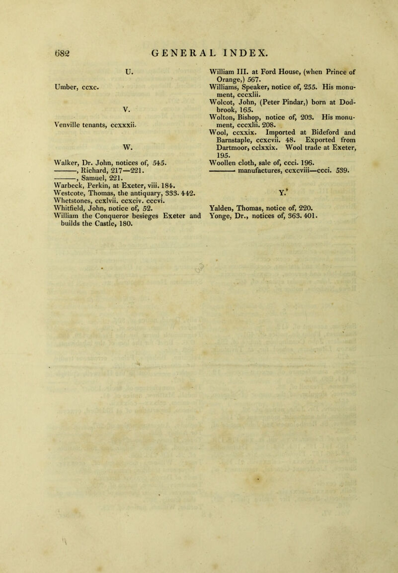 u. Umber, ccxc. V. Venville tenants, ccxxxii. W. Walker, Dr. John, notices of, 545. , Richard, 217—221. , Samuel, 221. Warbeck, Perkin, at Exeter, viii. 184. Westcote, Thomas, the antiquary, 333. 442. Whetstones, ccxlvii. ccxciv. cccvi. Whitfield, John, notice of, 52. William the Conqueror besieges Exeter and builds the Castle, 180. William III. at Ford House, (when Prince of Orange,) 567- Williams, Speaker, notice of, 255. His monu- ment, cccxlii. Wolcot, John, (Peter Pindar,) born at Dod- brook, 165. Wolton, Bishop, notice of, 203. His monu- ment, cccxlii. 208. Wool, ccxxix. Imported at Bideford and Barnstaple, ccxcvii. 48. Exported from Dartmoor, cclxxix. Wool trade at Exeter, 195. Woollen cloth, sale of, ccci. 196. manufactures, ccxcviii—ccci. 539. Y.* Yalden, Thomas, notice of, 220. Yonge, Dr., notices of, 363.401.