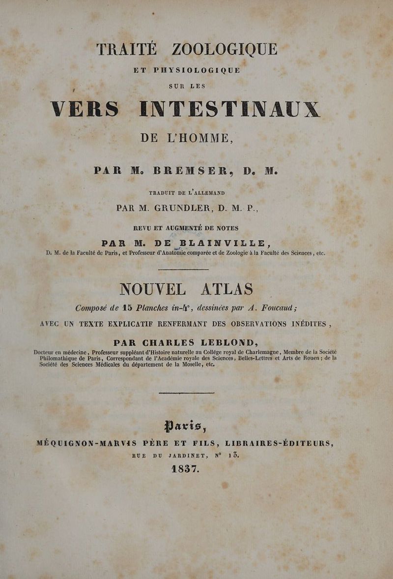 ET PHYSIOLOGIQUE VERS INTESTINAUX a DEITHEMME, PAR M BREMSER, D. M. TRADUIT DE L'ALLEMAND PAR M. GRUNDLER, D. M. P., REVU ET AUGMENTÉ DE NOTES PAR M. DE BLAINVILLE, D. M. de la Faculté de Paris, et Professeur d’Anatomie comparée et de Zoologie à la Faculté des Sciences, etc. NOUVEL ATLAS Composé de 15 Planches in-IP , dessinées par A. Foucaud ; AVEC UN TEXTE EXPLICATIF RENFERMANT DES OBSERVATIONS INEDITES , PAR CHARLES LEBLOND, Docteur en médecine, Professeur suppléant d’Histoire naturelle au Collége royal de Charlemagne, Membre de la Société Philomathique de Paris, Correspondant de l’Académie royale des Sciences, Belles-Lettres et Arts de Rouen ; de la Société des Sciences Médicales du département de la Moselle, etc, Parts, MÉQUIGNON-MAR VIS PÈRE ET FILS, LIBRAIRES-ÉDITEURS, RUE DU JARDINET, N° 16, 1837.