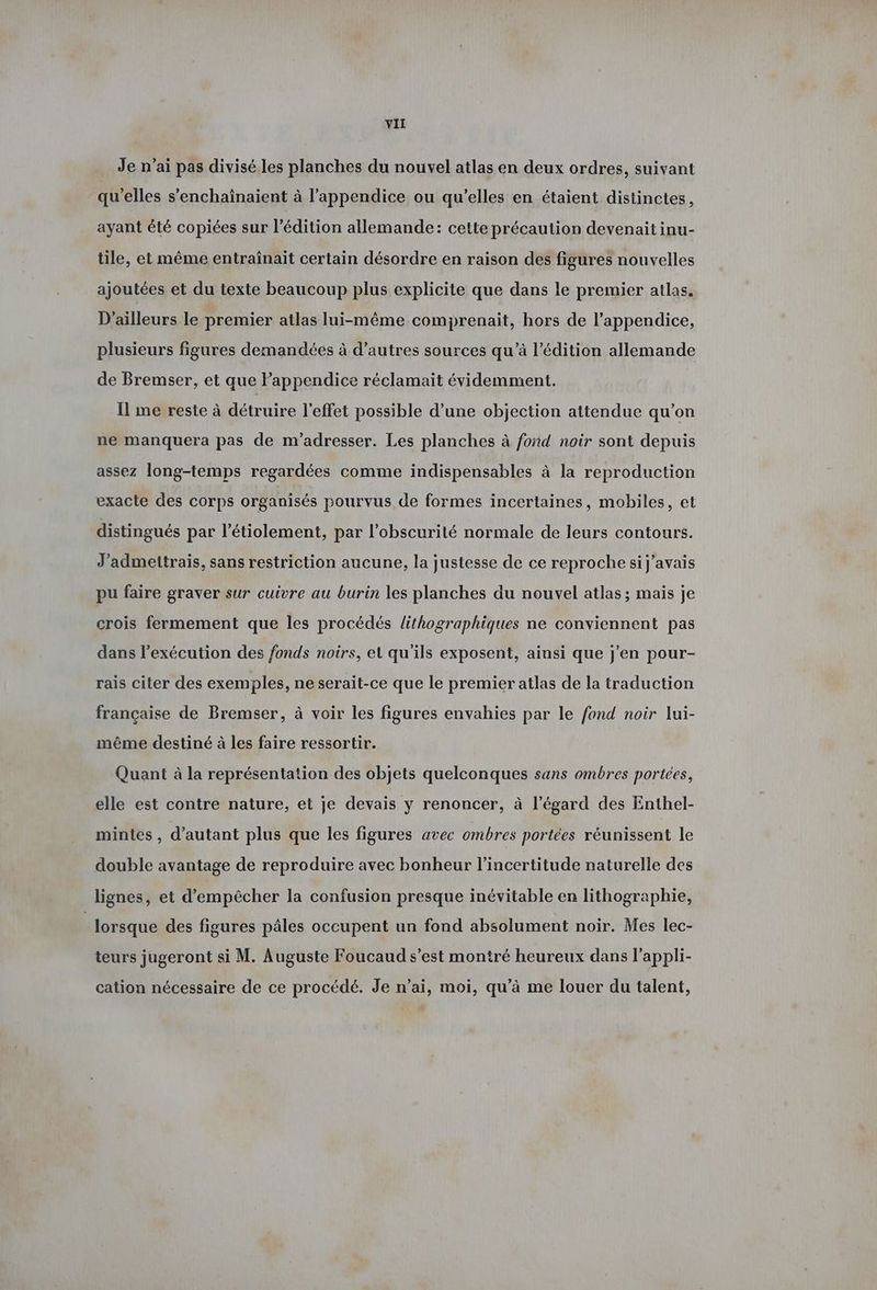 Je n’ai pas divise les planches du nouvel atlas en deux ordres, suivant qu'elles s’enchainaient à l’appendice ou qu’elles en étaient distinctes, ayant été copiées sur l'édition allemande: cette précaution devenait inu- tile, et même entraînait certain désordre en raison des figures nouvelles ajoutées et du texte beaucoup plus explicite que dans le premier atlas. D'ailleurs le premier atlas lui-même comprenait, hors de l’appendice, plusieurs figures demandées à d’autres sources qu’à l'édition allemande de Bremser, et que Fappendice réclamait évidemment. Il me reste à détruire l'effet possible d’une objection attendue qu’on ne manquera pas de m'adresser. Les planches à fond noir sont depuis assez long-temps regardées comme indispensables à la reproduction exacte des corps organisés pourvus de formes incertaines, mobiles, et distingués par l’étiolement, par l'obscurité normale de leurs contours. J’admeitrais, sans restriction aucune, la justesse de ce reproche si j'avais pu faire graver sur cuivre au burin les planches du nouvel atlas ; mais je crois fermement que les procédés lithographiques ne conviennent pas dans l’exécution des fonds noirs, et qu'ils exposent, ainsi que j'en pour- rais citer des exemples, ne serait-ce que le premier atlas de la traduction française de Bremser, à voir les figures envahies par le fond noir lui- même destiné à les faire ressortir. Quant à la représentation des objets quelconques sans ombres portées, elle est contre nature, et je devais y renoncer, à l’égard des Enthel- mintes , d'autant plus que les figures avec ombres portées réunissent le double avantage de reproduire avec bonheur l'incertitude naturelle des lignes, et d'empêcher la confusion presque inévitable en lithographie, | lorsque des figures pâles occupent un fond absolument noir. Mes lec- teurs jugeront si M. Auguste Foucaud s’est montré heureux dans l’appli- cation nécessaire de ce procédé. Je n’ai, moi, qu’à me louer du talent,
