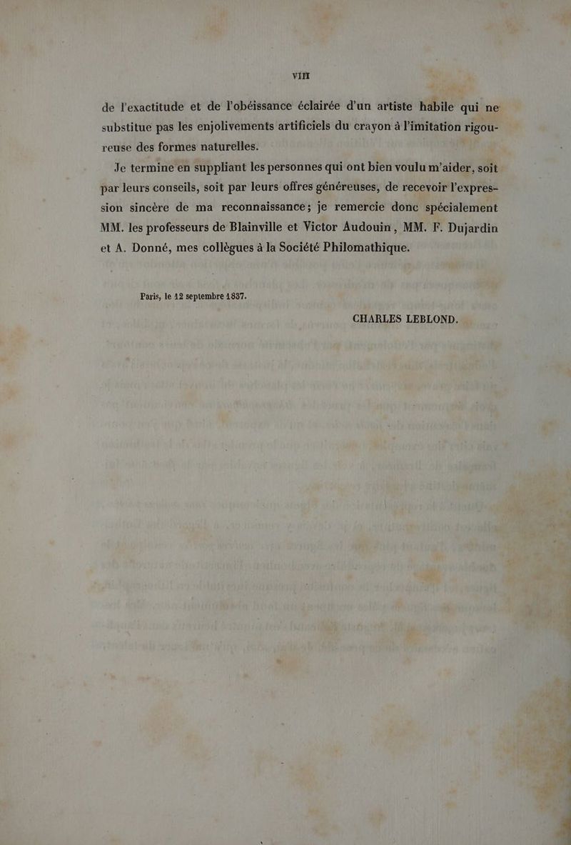 VII substitue pas les enjolivements artificiels du crayon à limitation rigou- reuse des formes naturelles. | Je termine en suppliant les personnes qui ont bien voulu m’aider, soit par leurs conseils, soit par leurs offres généreuses, de recevoir l’expres- sion sincère de ma reconnaissance; je remercie donc spécialement MM. les professeurs de Blainville et Victor Audouin, MM. F. Dujardin et A. Donné, mes collègues à la Société Philomathique. Paris, le 12 septembre 1837. CHARLES LEBLOND.
