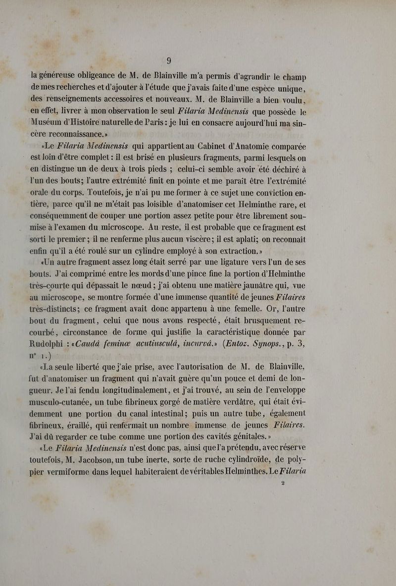 la généreuse obligeance de M. de Blainville m'a permis d'agrandir le champ de mes recherches et d'ajouter à l'étude que j'avais faite d’une espèce unique, des renseignements accessoires et nouveaux. M. de Blainville a bien voulu, en effet, livrer à mon observation le seul Filaria Medinensis que possède le Muséum d'Histoire naturelle de Paris: je lui en consacre aujourd'hui ma sin- cère reconnaissance. » «Le Filaria Medinensis qui appartient au Cabinet d’Anatomie comparée est loin d’être complet : il est brisé en plusieurs fragments, parmi lesquels on en distingue un de deux à trois pieds ; celui-ci semble avoir été déchiré à l’un des bouts; l’autre extrémité finit en pointe et me paraît être l'extrémité orale du corps. Toutefois, je n’ai pu me former à ce sujet une conviction en- tiere, parce qu’il ne m'était pas loisible d’anatomiser cet Helminthe rare, et conséquemment de couper une portion assez petite pour être librement sou- mise à l'examen du microscope. Au reste, il est probable que ce fragment est sorti le premier ; il ne renferme plus aucun viscere; il est aplati; on reconnaît enfin qu’il a été roulé sur un cylindre employé à son extraction, » «Un autre fragment assez long était serré par une ligature vers l’un de ses bouts. J’ai comprimé entre les mords d’une pince fine la portion d’Helminthe très-courte qui dépassait le nœud ; j'ai obtenu une matière jaunâtre qui, vue au microscope, se montre formée d’une immense quantité de jeunes Félaires très-distincts; ce fragment avait donc appartenu à une femelle. Or, l’autre bout du fragment, celui que nous avons respecté, était brusquement re- courbé, circonstance de forme qui justifie la caractéristique donnée par Rudolphi : «Caudà femin® acutiusculà, incurvä.» (Entoz. Synops., p. 3, pre | «La seule liberté que ÿ’aie prise, avec l'autorisation de M. de Blainville, fut d’anatomiser un fragment qui n’avait guère qu’un pouce et demi de lon- gueur. Je l’ai fendu longitudinalement, et j'ai trouvé, au sein de l'enveloppe musculo-cutanée, un tube fibrineux gorgé de matière verdâtre, qui était évi- demment une portion du canal intestinal; puis un autre tube, également fibrineux, éraillé, qui renfermait un nombre immense de jeunes Filaires. J’ai dû regarder ce tube comme une portion des cavités génitales. » «Le Filaria Medinensis n’est donc pas, ainsi que l’a prétendu, avec réserve toutefois, M. Jacobson, un tube inerte, sorte de ruche cylindroïde, de poly- pier vermiforme dans lequel habiteraient de véritables Helminthes. Le Filaria 2