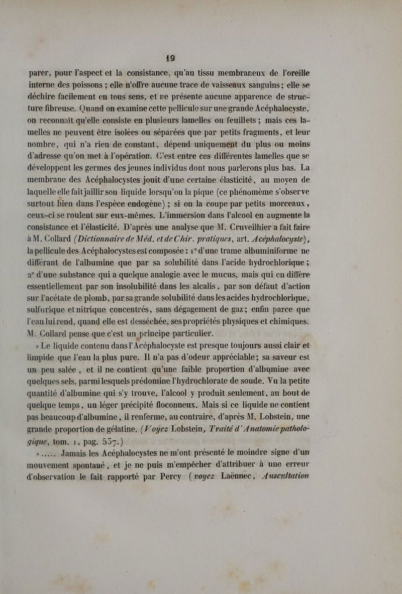 parer, pour l’aspect et la consistance, qu'au tissu membrareux de loreille interne des poissons ; elle n'offre aucune trace de vaisseaux sanguins; elle se déchire facilement en tous sens, et re présente aucune apparence de struc- ture fibreuse. Quand on examine cette pellicule sur une grande Acéphalocyste. on reconnaît qu’elle consiste en plusieurs lamelles ou feuillets ; mais ces la- melles ne peuvent être isolees ou séparées que par petits fragments, et leur nombre, qui n’a rien de constant, dépend uniquement du plus ou moins d'adresse qu’on met à l'opération. C’est entre ces différentes lamelles que se développent les germes des jeunes individus dont nous parlerons plus bas. La membrane des Acéphalocystes jouit d’une certaine élasticité, au moyen de laquelle elle fait jaillir son liquide lorsqu’on la pique (ce phénomème s’observe surtout bien dans l'espèce endogene) ; si on la coupe par petits morceaux , ceux-ci se roulent sur eux-mêmes. L’immersion dans l'alcool en augmente la consistance et l’elasticite. D’après une analyse que M. Cruveilhier a fait faire a M. Collard (Dictionnaire de Med. et de Chir. pratiques, art. Acéphalocyste), la pellicule des Acéphalocystes est composée : 1° d’une trame albuminiforme ne differant de l’albumine que par sa solubilité dans l’acide hydrochlorique ; 2° d’une substance qui a quelque analogie avec le mucus, mais qui en diffère essentiellement par son insolubilité dans les alcalis, par son défaut d’action sur l’acétate de plomb, par sa grande solubilité dans les acides hydrochlorique, sulfurique et nitrique concentrés, sans dégagement de gaz; enfin parce que l’eau luirend, quand elle est desséchée, ses propriétés physiques et chimiques. M. Collard pense que c’est un principe particulier. » Le liquide contenu dans l Acéphalocyste est presque toujours aussi clair et limpide que l’eau la plus pure. Il n’a pas d’odeur appréciable; sa saveur esi un peu salée , et il ne contient qu’une faible proportion d’albumine avec quelques sels, parmi lesquels prédomine P’hydrochlorate de soude. Vu la petite quantité d’albumine qui s’y trouve, l'alcool y produit seulement, au bout de quelque temps, un léger précipité floconneux. Mais si ce liquide ne contient pas beaucoup d’albumine , il renferme, au contraire, d’après M. Lobstein, une grande proportion-de gélatine, (Yoyez Lobstein, Traité d’ Anatomie patholo- gique, tom. 1, pag. 557.) | u Jamais les Acéphalocystes ne m'ont présenté le moindre signe d’un mouvement spontane , et je ne puis m'empêcher d'attribuer à une erreur d'observation le fait rapporté par Percy (voyez Laënnec, Auscultation
