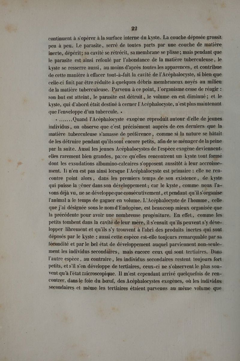 continuent à s’opérer à la surface interne du kyste. La couche déposée grossit peu à peu. Le parasite, serré de toutes parts par une couche de matière inerte, dépérit; sa cavité se rétrécit, sa membrane se plisse; mais pendant que le parasite est ainsi refoulé par l'abondance de la matière tuberculeuse, le kyste se resserre aussi, au moins d'après toutes les apparences, et contribue de cette manière à effacer tout-à-fait la cavité de l’Acephalocyste, si bien que celle-ci finit par être réduite à quelques débris membraneux noyés au milieu de Ja matière tuberculeuse. Parvenu à ce point, l'organisme cesse de réagir : son but est atteint, le parasite est détruit, le volume en est diminué; et le kyste, qui d’abord était destiné à cerner l'Acéphalocyste, n’est plus maintenant que l'enveloppe d’un tubercule. » «Quand l’Acöphalocyste exogène reproduit autour d’elle de jeunes individus, on observe que c'est précisément auprès de ces derniers. que la matière tuberculeuse s’amasse de préférence, comme si la nature se hâtait de les détruire pendant qu'ils sont encore petits, afin de se ménager de la peine par la suite. Aussi les jeunes Acéphalocystes de l'espèce exogène deviennent- elles rarement bien grandes, parce qu’elles rencontrent un kyste tout forme dont les exsudations albumino-calcaires s'opposent aussitôt à leur accroisse- ment. Ti n’en est pas ainsi lorsque l’Acéphalocyste est primaire : elle ne ren- contre point alors, dans les premiers temps de son existence, de kyste qui puisse la :@ner dans son développement ; car le kyste , comme nous la- vons déjà vu, ne se développe que consécutivement, et pendant qu’il s’organise l'animal a le temps de gagner en volume. L’Acephalocyste de l'homme, celle. que j'ai désignée sous le nom d’Endogene, est beaucoup mieux organisée que la précédente pour avoir une nombreuse progéniture. En effet, comme les. petits tombent dans la cavité de leur mère, il s'ensuit qu'ils peuvent s’y deve-. lopper librement et qu’ils s’y trouvent à l'abri des produits inertes qui sont déposés par le kyste : aussi cette espèce est-elle toujours remarquable par sa fécondité et par le bel état de développement auquel parviennent non-seule- ment les individus secondaires, mais encore ceux qui sont tertiaires. Dans l’autre espèce, au contraire, les individus secondaires restent toujours fort petits, et s’il s’en développe de tertiaires, ceux-ci ne s’observent le plus sou- vent qu'à l’état microscopique. Il m'est cependant arrivé quelquefois de ren- contrer, dansle foie du bœuf, des Acéphalocystes exogenes, où les individus: secondaires et même les tertiaires étaient parvenus au même volume que