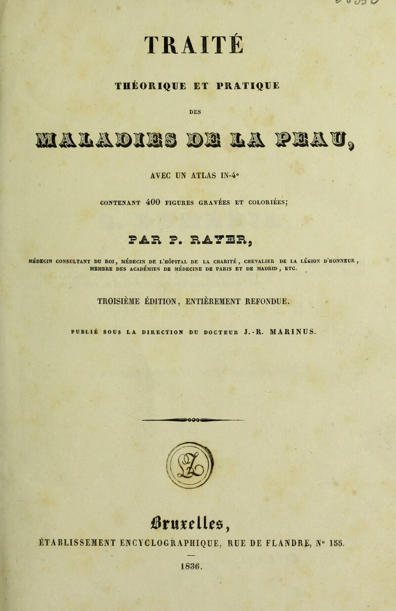 THÉORIQUE ET PRilTIQUE DES AVEC UN ATLAS IN-4» eONTENA^T 400 FIGUKES GRAVÉES ET COLORIEES; PAR P. RATER, MÉDECIN CONSULTANT DU ROI, MÉDECIN DE l’hÔPITAL DE LA CHARITÉ, CHEVALIER DK LA LÉCION d’UONNEUR , MEMBRE DES ACADÉMIES DE MÉDECINE DE PARIS ET DE MADRID , ETC. TROISIÈME ÉDITION, ENTIÈREMENT REFONDUE. PUBLIÉ SOUS LA DIRECTION DU DOCTEUR J.-R. MARINUS. a^oooi iàtaxelUs, ÉTABLISSEMENT ENCYCLOGRAPHIQUE, RUE DE FLANDRE, N“ ISb.