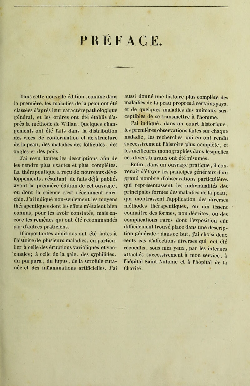 PREFACE Dans cette nouvelle édition, comme dans la première, les maladies de la peau ont été classées d’après leur caractère pathologique général, et les ordres ont été établis d’a- près la méthode de Willan. Quelques chan- gements ont été faits dans la distribution des vices de conformation et de structure de la peau, des maladies des follicules , des ongles et des poils. J’ai revu toutes les descriptions afin de les rendre plus exactes et plus complètes. La thérapeutique a reçu de nouveaux déve- loppements , résultant de faits déjà publiés avant la première édition de cet ouvrage, ou dont la science s’est récemment enri- chie. J’ai indiqué non-seulement les moyens thérapeutiques dont les effets m’étaient bien connus, pour les avoir constatés, mais en- core les remèdes qui ont été recommandés par d’autres praticiens. D’importantes additions ont été faites à l’histoire de plusieurs maladies, en particu- lier à celle des éruptions varioliques etvac- 'cinalesj à celle de la gale, des syphilides, du purpura, du lupus, de la scrofule cuta- née et des inflammations artificielles. .T’ai aussi donné une histoire plus complète des maladies de la peau propres à certains pays, et de quelques maladies des animaux sus- ceptibles de se transmettre à l’homme. J’ai indiqué, dans un court historique, les premières observations faites sur chaque maladie, les recherches qui en ont rendu successivement l’histoire plus complète, et les meilleures monographies dans lesquelles ces divers travaux ont été résumés. Enfin, dans un ouvrage pratique, il con- venait d’étayer les principes généraux d’un grand nombre d’observations particulières qui représentassent les individualités des principales formes des maladies de la peau ; qui montrassent l’application des diverses méthodes thérapeutiques, ou qui fissent connaître des formes, non décrites, ou des complications rares dont l’exposition eût difficilement trouvé place dans une descrip- tion générale : dans ce but, j’ai choisi deux cents cas d’affections diverses qui ont été recueillis, sous mes yeux, par les internes attachés successivement à mon service, à l’hôpital Saint-Antoine et à l’hôpital de la Charité.