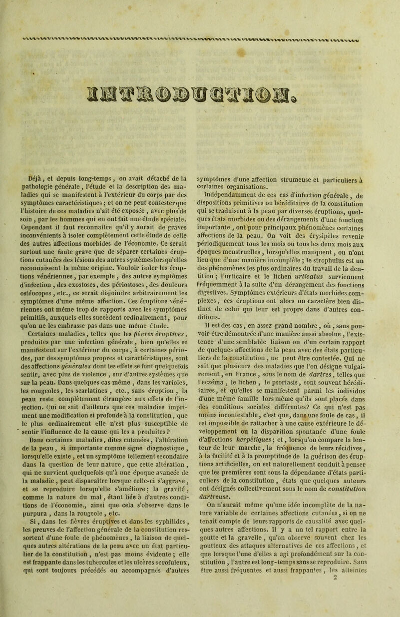M/VWV<VV^»X<VVl/W%WWVVVV»>VVVl/»««IVV»^WV^'l-VVV»-X'>/Vi»/VV»/\'VVV'l/V'V»/VVMJVVVVl'VV»/VVV%IVVVV\'VV%/»/VVVV'VVV Déjà, et depuis long-temps, on avait détaché de la pathologie générale, l’étude et la description des ma- ladies qui se manifestent à l’extérieur du corps par des symptômes caractéristiques ; et on ne peut contesterque l’histoire de ces maladies n’ait été exposée , avec plus'de soin , par les hommes qui en ont fait une étude spéciale. Cependant il faut reconnaître qu’il y aurait de graves inconvénients à isoler complètement cette étude de celle des autres affections morbides de l’économie. Ce serait surtout une faute grave que de séparer certaines érup- tions cutanées des lésions des autres systèmes lorsqu’elles reconnaissent la même origine. Vouloir isoler les érup- tions vénériennes, par exemple , des autres symptômes d’infection , des exostoses, des périostoses , des douleurs ostéocopes , etc., ce serait disjoindre arbitrairement les symptômes d’une même affection. Ces éruptions véné- riennes ont même trop de rapports avec les symptômes primitifs, auxquels elles succèdent ordinairement, pour qu’on ne les embrasse pas dans une même étude. Certaines maladies, telles que les fièvres éruptives, produites par une infection générale, bien qu’elles se manifestent sur l’extérieur du corps , à certaines pério- des, par des symptômes propres et caractéristiques, sont des affections générales dont les effets se font quelquefois sentir, avec plus de violence , sur d’autres systèmes que sur la peau. Dans quelques cas même , dans les varioles, les rougeoles, les scarlatines , etc., sans éruption , la peau reste complètement étrangère aux effets de l’in- fection. Qui ne sait d’ailleurs que ces maladies impri- ment une modification si profonde à la constitution, que le plus ordinairement elle n’est plus susceptible de sentir l’influence de la cause qui les a produites? Dans certaines maladies, dites cutanées, l’altération de la peau , si importante comme signe diagnostique , lorsqu’elle existe , est un symptôme tellement secondaire dans la question de leur nature, que cette altération , qui ne survient quelquefois qu’à une époque avancée de la maladie , peut disparaître lorsque celle-ci s’aggrave, et se reproduire lorsqu’elle s’améliore ; la gravité, comme la nature du mal, étant liée à d’autres condi- tions de l’économie,, ainsi que cela s’observe dans le purpura , dans la rougeole , etc. Si, dans les fièvres éruptives et dans les syphilidcs , les preuves de l’affection générale de la constitution res- sortent d’une foule de phénomènes , la liaison de quel- ques autres altérations de la peau avec un état particu- lier de la constitution , n’est pas moins évidente ; elle est frappante dans les tubercules et les ulcères scrofuleux, qui sont toujours précédés ou accompagnés d’autres symptômes d’une affection strumeuse et particuliers à certaines organisations. Indépendamment de ces cas d’infection générale, de dispositions primitives ou héréditaires de la constitution qui se traduisent à la peau par diverses éruptions, quel- ques états morbides ou des dérangements d’une fonction importante , ontq>our principaux phénomènes certaines affections de la peau. On voit des érysipèles revenir périodiquement tous les mois ou tous les deux mois aux époques menstruelles , lorsqu’elles manquent, ou n’ont lieu que d’une manière incomplèle ; le strophulus est un des phénomènes les plus ordinaires du travail de la den- tition ; l’urticaire et le lichen urticatus surviennent fréquemment à la suite d’un dérangement des fonctions digestives. Symptômes extérieurs d’états morbides com- plexes , ces éruptions ont alors un caractère bien dis- tinct de celui qui leur est propre dans d’autres con- ditions. 11 est des cas, en assez grand nombre, où , sans pou- voir être démontrée d’une manière aussi absolue , l’exis- tence d’une semblable liaison ou d’un eertain rapport de quelques affections de la peau avec des états particu- liers de la constitution , ne peut être contestée. Qui ne sait que plusieurs des maladies que l’on désigne vulgai- rement , en France , sous le nom de dartres', telles que l’eczéma , le lichen , le psoriasis, sont souvent hérédi- taires, et qu’elles se manifestent parmi les individus d’une même famille lors même qu’ils sont placés dans des conditions sociales différentes? Ce qui n’est pas moins incontestable, c’est que, dans une foule de cas, il est impossible de rattacher à une cause extérieure le dé- veloppement ou la disparition spontanée d’une foule d’affections herpétiques ; et, lorsqu'on compare la len- teur de leur marche , la fréquence de leurs récidives , à la facilité et à la promptitude de la guérison des érup- tions artificielles, on est naturellement conduit à penser que les premières sont sous la dépendance d’états parti- culiers de la constitution , états que quelques auteurs ont désignés collectivement sous le nom de constitution dartreuse. On n’aurait même qu’une idée incomplète de la na- ture variable de certaines affections cutanées, si on ne tenait compte de leurs rapports de causalité avec quel- ques autres affections. Il y a un tel rapport entre la goutte et la gravelle, qu’on observe souvent chez les goutteux des attaques alternatives de ces affections, et que lorsque l’une d’elles a agi profondément sur la con- stitution , l’autre est long-temps sans se reproduire. Sans être aussi fréquentes et aussi frappantes, les aiteinles