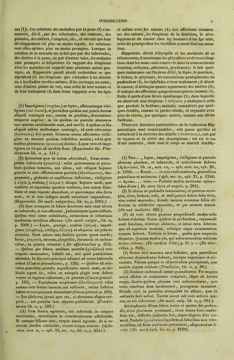 sus (1)). Ces solutions des maladies par la peau (2) s’an- noncent, dit-il,, par des tubercules, des tumeurs, des pustules, des ulcères, Talopécie, etc., et suivant que leur développement est plus ou moins rapide, les solutions sont elles-mêmes plus ou moins promptes. Lorsque la solution de la maladie ne se fait pas par des tubercules, des ulcères à la peau, ou par d’autres voies, les rechutes sont promptes et fréquentes. Ce rapport des éruptions avec les maladies est rappelé dans plusieurs autres pas- sages, où Hippocrate parait plutôt rechercher ce que signifient (3) ces éruptions que s’attacher à les décrire ou à les étudier en elles-mêmes. Il les envisage, en outre, sous d’autres points de vue, sous celui de leur nature et de leur traitement (4) dans leurs rapports avec les âges (1) Impetigines ( Ast;(ï)vsç) et lepræ, albicantesque vlti- ligines (xai Xsvxcd), si juvenibus quidem aut pueris horum aliquid contingat aut, sensim se prodens, diuturnitate temporis augetur : in iis quidem eæ pustulæ abscessiis esse minime existimandæ sunt, sed morbi. A quibus ex bis . aliquid subito multumque contingit, id certi àbscessus («TroffTKffij) dici possit. Oriuntur autem albicantes vitili- gines ex maxime quidem lethalibus morbis, velut quæ morbus phænicæus (yotvfziv/j) dicitur. Lepræ vero et impe- tigines ex iis qui ab atrabile fiant. (Hippocratis Op. Prœ- dictorumlih. ii,p. 114.) (2) Quinetiam quæ in eutem ahscedunt, foras erum- pentia tubercula : velut putrescentes et puru- lent! quidam tumores, aut ulcus , aut reliquæ hujusce generis in cute efflorescentes pustulæ. (l|'«v0»i/iKTa), des- quamatio , glabratio et capillorum defluvium , vitiligines ( àlfôç ), scabies, ( Xeupai ) aliaque hujusce modi, quæ conferto et repentino quodam confluxu, non autem dimi- diato et semi repente abscedunt, et quæcumque alia dicta sunt, et si non indigne morbi excretioni respondeant. (Hippocratis. De morb. vulgaribus, lib. ii, p. 1002.) (3) Quæ erumpere et febres decernere nata sunt ulcéra ac tubercula, si non affuerint , judicationem ipsam tollunt. Quibus vero intro subsistant, certissimas et celerrimas morborum récidivas afferunt. (^De morb. vulgar.^ lib. ii, p. 1009.) — Lepra, prurigo, scabies (ipùpx), impeti- gines (isfxnvej), vililigo, {àXfoi) et alopeciæ eæ pituita oriuntur. Sunt autem ista fœditas potius quam morbi; favus ,.(xv;piov), striimæ, pbygethla, furunculi et carbun- culus, ex pituita oriuntur ( Z>e affectionibus p. 525). — Quibus per febres assiduas pustulæ (jjAu^âxta) toto coipore enascuntuT, lethale est, nisi quid purulentum abscedat. In bis vero præcipuè adnasci ad aures tubercula soient (Coacœ prœnotiones, p. 133). — Quibus ad arti- cules prærubræ.pustulæ superficiales enalæ sunt, ac su- hinde rigent iis, velut ex acceptis plagis cum dolore venter et inguina rubescunt, et pereunt {Coacæ prænot. p. 195). — Pustularum eruptiones (efavfliV/z.aTa) velut summa cute leviter lacerata aut vellicata , totius habitus tabem et eorruptionem denuntiant [Coacæ prænot. p. 189). — Eos (dolores) juvari spes est, si àbscessus aliquis eru- perit.... aut pustulæ toto corpore pullularint. [Prœdic- torum lib. n, p. 109.) (4) Cum fauces ægrotant, aut tubercula in corpore exoriuntur, excretiones in considerationem adhibendæ. Si namque biliosæ siiit, corpus simul ægrolat. Al si sa- norum similcs cxtiterint, secure corpus nutrias. (Apho- rism. sert, ti, — aph. 15, sec. vu, lib. ti, p. I24i.) et même avec les saisons (1). Les affections strumeu- ses des enfants, les éruptions de la dentition, le déve- loppement du cancer chez les hommes d’un âge mûr, celui du prurigo chez les vieillards avaient fixé son atten- tion. Hippocrate décrit l’érysipèle et les accidents de sa rétrocession; il mentionne les phlyctènes et diverses érup- tions dont les noms sont conservés dans la-nomenclature (eczéma, ecthyma, phlyzacia, psydracia); il fait quel- ques remarques surl’hydroa d’été, la lèpre, le psoriasis, le lichen, le pityriasis, les excoriations prurigineuses du pudendum (2), les éphélides et leur traitement ; il décrit le cancer; il distingue quatre apparences des ulcères (3); il indique désaffections gangréneuses graves (nomœ) (4). Enfin il parle d’une fièvre épidémique (5), dans laquelle on observait une éruption ( avBpaxei ) analogue à celle que produit la brûlure ; maladie considérée par quel- ques érudits, comme la petite-vérole, et regardée avec plus de raisoUj par quelques autres, comme une fièvre huileuse. Plusieurs histoires particulières de la Collection Hip- pocratique sont remarquables, soit parce qu’elles se rattachent à la doctrine des dépôts ( krzoaTumi; ), soit par la vigueur et la vérité des descriptions : tel est le cas d’une nourrice, dont tout le corps se couvrit d’octhy- (1) Vere...., lepræ, impetigines, vitiligines et pustulæ ulcerüsæ plurimæ, et tubercula, et articulorum dolores [Aphorisini, lib. ni, sect. vu, — aph. sect. lu, aph. 20., p. 1248). — Æstate et oris exulcerationes, genitalium putredines et sudamina. {Aph. sec. ni, aph. 21, p. 1248). — hyeme viris. — Pustulæ multæ nocturnæ epinyc- tides dlctæ ( De aere loois et acquis, p. 281). (2) Si ulcéra in pudendis innascantur, etprurilus corrl- plat, oleæ, hederæ, rubi, et mali punloi dulcis folia trita, vino veteri macerato, deinde carncm recentem foliis ob- ductam in suhdititio opponito, et per noctem teneat. {Denat. muliebri. 582.) (3) At vero ulcéra quatuor progrediendl modos mihi habcre videntur. Unum quidem in profundum , cujusmodi sunt fistulosa, cicatrice obducta, et intus cava. Alterum quo ad superiora tendant, velutque super excrescenlem carnem habent. Tertium in latum , qualia quæ serpentin dicuntur. Qiiartus modus est,, qui solussecundum naturam motus videtur. [De mcdiao liber, p. 21.) — {De ulce- ribus, p. 869). (4) Nomæ vero maximæ sunt lelhales , quæ putredines allissimè descendentes habent, suntque nigerrimæ et sic- cissimæ. Yitiosæ quoque et in periculum præcipitant, quæ saniem nigram ledàuul. [Prœdictor, lib. ii, p. 98.) (5) Cranone carbunculi æstate grassabantur. Per magnos œstiis affatim et continenter compluit, idque ab Auslro magls. Sanies quidem plurima cuti subnascebatur, quæ intro conclusa dum incalesceret, pruriginem excitahat. Deinde vero in pustulas erumpebat iis affines, quæ in ambustis fieri soient. Tanins inerat sub cute ardoris sen- sus, ut uri viderentur. [De morb. vulg. lib. ii, p. 994.) Aristophontis filiam febris tertio et quinto die prehen- dit, sicca plurimum permansit, alvus tamen huic contur- bata est, difficilis judlcatio fuit, supra triginta dies cea- savlt. Pustulæ (;jAûxTaiva^) quidem cxlaboribus non vehe- mentlbus, ad diem seplimum pervenlunt, aliquanlulum li vidæ {De morh.vn/g. liv. iv, p. 1029).