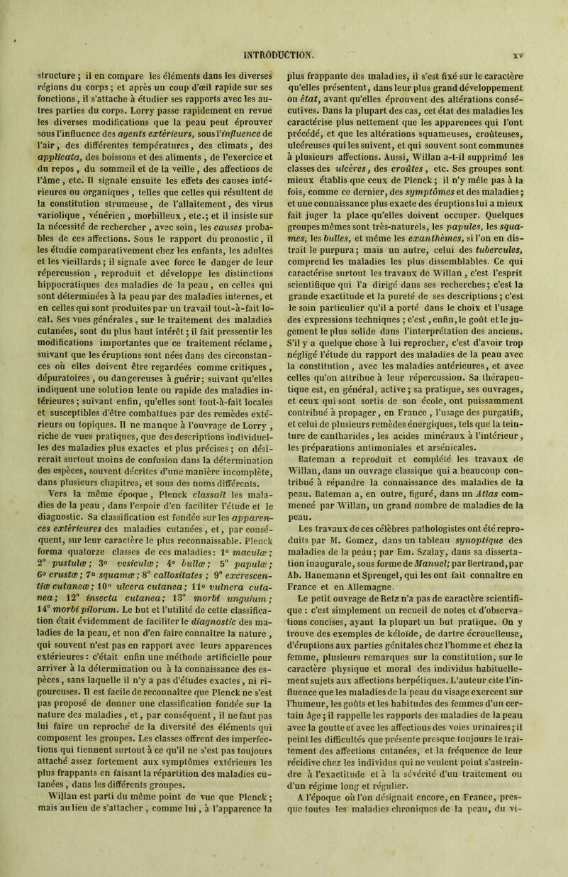 structure ; il en compare les éléments dans les diverses régions du corps ; et après un coup d’œil rapide sur ses fonctions, il s’attache à étudier ses rapports avec les au- tres parties du corps. Lorry passe rapidement en revue les diverses modifications que la peau peut éprouver sous l’influence des agents extérieurs, sous l'influence de l’air, des différentes températures, des climats, des applicata, des boissons et des aliments, de l’exercice et du repos , du sommeil et de la veille, des affections de l’âme, etc. 11 signale ensuite les effets des causes inté- rieures ou organiques , telles que celles qui résultent de la constitution strumeuse, de l’allaitement, des virus variolique , vénérien , morbilleux, etc.; et il insiste sur la nécessité de rechercher, avec soin, les causes proba- bles de ces affections. Sous le rapport du pronostic, il les étudie comparativement chez les enfants, les adultes et les vieillards ; il signale avec force le danger de leur répercussion , reproduit et développe les distinctions hippocratiques des maladies de la peau , en celles qui sont déterminées à la peau par des maladies internes, et en celles qui sont produites par un travail tout-à-fait lo- cal. Ses vues générales, sur le traitement des maladies cutanées, sont du plus haut intérêt ; il fait pressentir les modifications importantes que ce traitement réclame, suivant que les éruptions sont nées dans des circonstan- ces où elles doivent être regardées comme critiques , dépuratoires, ou dangereuses à guérir; suivant qu’elles indiquent une solution lente ou rapide des maladies in- térieures ; suivant enfin, qu’elles sont tout-à-fait locales et susceptibles d’être combattues par des remèdes exté- rieurs ou topiques. 11 ne manque à l’ouvrage de Lorry , riche de vues pratiques, que des descriptions individuel- les des maladies plus exactes et plus précises ; on dési- rerait surtout moins de confusion dans la détermination des espèces, souvent décrites d’une manière incomplète, dans plusieurs chapitres, et sous des noms différents. Vers la môme époque, Plenck classait les mala- dies de la peau, dans l’espoir d’en faciliter l’étude et le diagnostic. Sa classification est fondée sur les apparen- ces extérieures des maladies cutanées , et, par consé- quent, sur leur caractère le plus reconnaissable. Plenck forma quatorze classes de ces maladies : 1° maculai ; 2“ pustulæ ; 3“ vesieulœ ; 4“ bullœ ; 5° papulœ ; 6“ crustœ; 7° sguamœ; 8° callositates ; 9° excrescen- tiæcutaneœ; 10 ulcéra cutanea; 11 vulnera cuta- nea; 12° insecta cutanea; 13° morht unguium; 14° morbi pilorum. Le but et l’utilité de cette classifica- tion était évidemment de faciliter le diagnostic des ma- ladies de la peau, et non d’en faire connaître la nature , qui souvent n’est pas en rapport avec leurs apparences extérieures : c’était enfin une méthode artificielle pour arriver à la détermination ou à la connaissance des es- pèces , sans laquelle il n’y a pas d’études exactes, ni ri- goureuses. Il est facile de reconnaître que Plenck ne s’est pas proposé de donner une classification fondée sur la nature des maladies, et, par conséquent, il ne faut pas lui faire un reproché de la diversité des éléments qui composent les groupes. Les classes offrent des imperfec- tions qui tiennent surtout à ce qu’il ne s’est pas toujours attaché assez fortement aux symptômes extérieurs les plus frappants en faisant la répartition des maladies cu- tanées , dans les différents groupes. Willan est parti du même point de vue que Plenck ; mais au lieu de s’attacher , comme lui, à l’apparence la plus frappante des maladies, il s’est fixé sur le caractère qu’elles présentent, dans leur plus grand développement ou état, avant qu’elles éprouvent des altérations consé- cutives. Dans la plupart des cas, cet état des maladies les caractérise plus nettement que tes apparences qui l’ont précédé, et que les altérations squameuses, croùteuses, ulcéreuses qui les suivent, et qui souvent sont communes à plusieurs affections. Aussi, Willan a-t-il supprimé les classes des ulcères, des croûtes, etc. Ses groupes sont mieux établis que ceux de Plenck ; il n’y mêle pas à ta fois, comme ce dernier, des symptômes et des maladies ; et une connaissance plus exacte des éruptions lui a mieux fait juger la place qu’elles doivent occuper. Quelques groupes mêmes sont très-naturels, les papules, les squa- mes, les bulles, et même les exanthèmes, si l’on en dis- trait le purpura ; mais un autre, celui des tubercules, comprend les maladies les plus dissemblables. Ce qui caractérise surtout les travaux de Willan , c’est l’esprit scientifique qui l’a dirigé dans ses recherches; c’est la grande exactitude et la pureté de ses descriptions ; c’est le soin particulier qu’il a porté dans le choix et l’usage des expressions techniques ; c’est, enfin, le goût et le ju- gement le plus solide dans l’interprétation des anciens. S’il y a quelque chose à lui reprocher, c’est d’avoir trop négligé l’étude du rapport des maladies de la peau avec la constitution, avec les maladies antérieures, et avec celles qu’on attribue à leur répercussion. Sa thérapeu- tique est, en général, active ; sa pratique, ses ouvrages, et ceux qui sont sortis de son école, ont puissamment contribué à propager, en France , l’usage des purgatifs, et celui de plusieurs remèdes énergiques, tels que la tein- ture de cantharides , les acides minéraux à l’intérieur, les préparations antimoniales et arsenicales. Bateman a reproduit et complété les travaux de Willan, dans un ouvrage classique qui a beaucoup con- tribué à répandre la connaissance des maladies de la peau. Bateman a, en outre, figuré, dans un Atlas com- mencé par Willan, un grand nombre de maladies de la peau. Les travaux de ces célèbres pathologistes ont été repro- duits par M. Cornez, dans un tableau synoptique des maladies de la peau; par Em. Szalay, dans sa disserta- tion inaugurale, sous forme de Manuel; par Bertrand, par Ab. Hanemann etSprengel, qui les ont fait connaître en France et en Allemagne. Le petit ouvrage de Retz n’a pas de caractère scientifi- que : c’est simplement un recueil de notes et d’observa- tions concises, ayant la plupart un but pratique. On y trouve des exemples de kéloïde, de dartre écrouelleuse, d’éruptions aux parties génitales chez l’homme et chez la femme, plusieurs remarques sur la constitution, sur le caractère physique et moral des individus habituelle- ment sujets aux affections herpétiques. L’auteur cite l’in- fluence que les maladies de la peau du visage exercent sur l’humeur, les goûts et les habitudes des femmes d’un cer- tain âge ; il rappelle les rapports des maladies de la peau avec la goutte et avec les affections des voies urinaires; il peint les difficultés que présente presque toujours le trai- tement des affections cutanées, et la fréquence de leur récidive chez les individus qui ne veulent point s’astrein- dre à l’exactitude et à la sévérité d’un traitement ou d’un régime long et régulier. A l’époque où l’on désignait encore, en France, pres- que toutes les maladies olironiqucs de la peau, du vi-