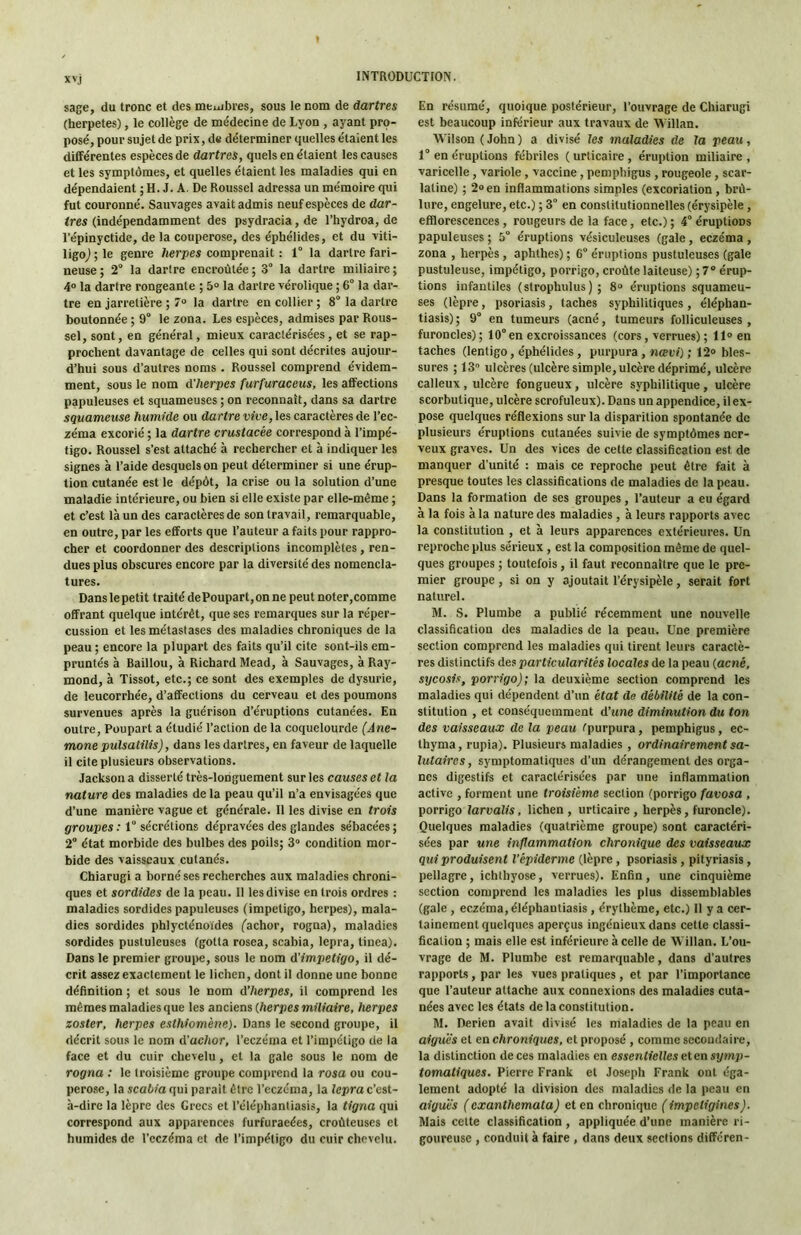 xvj sage, du tronc et des meuibres, sous le nom de dartres (herpetes), le collège de médecine de Lyon , ayant pro- posé, pour sujet de prix, ds déterminer quelles étaient les différentes espèces de dartres, quels en étaient les causes et les symptômes, et quelles étaient les maladies qui en dépendaient ; H. J. A. De Roussel adressa un mémoire qui fut couronné. Sauvages avait admis neuf espèces de dar- tres (indépendamment des psydracia, de Thydroa, de Tépinyctide, de la couperose, des éphélides, et du viti- ligoj ; le genre lierpes comprenait : 1° la dartre fari- neuse ; 2“ la darire encroûtée ; 3° la dartre miliaire ; 4° la dartre rongeante ; 5“ la dartre vérolique ; 6° la dar- tre en jarretière ; 7® la dartre en collier ; 8° la dartre boutonnée ; 9° le zona. Les espèces, admises par Rous- sel, sont, en général, mieux caractérisées, et se rap- prochent davantage de celles qui sont décrites aujour- d’hui sous d’autres noms . Roussel comprend évidem- ment, sous le nom d’herpes furfuraceus, les affections papuleuses et squameuses ; on reconnaît, dans sa dartre squameuse humide ou dartre vive, les caractères de Tec- zéma excorié ; la dartre crustacée correspond à l’impé- tigo. Roussel s’est attaché à rechercher et à indiquer les signes à l’aide desquels on peut déterminer si une érup- tion cutanée est le dépôt, la crise ou la solution d’une maladie intérieure, ou bien si elle existe par elle-même ; et c’est là un des caractères de son travail, remarquable, en outre, par les efforts que l’auteur a faits pour rappro- cher et coordonner des descriptions incomplètes , ren- dues plus obscures encore par la diversité des nomencla- tures. Dans le petit traité de Poupart, on ne peut noter,comme offrant quelque intérêt, que ses remarques sur la réper- cussion et les métastases des maladies chroniques de la peau ; encore la plupart des faits qu’il cite sont-ils em- pruntés à Baillou, à Richard Mead, à Sauvages, à Ray- mond, à Tissot, etc.; ce sont des exemples de dysurie, de leucorrhée, d’affections du cerveau et des poumons survenues après la guérison d’éruptions cutanées. En outre, Poupart a étudié l’action de la coquelourde (Ané- mone pulsalilis), dans les dartres, en faveur de laquelle il cite plusieurs observations. Jackson a disserté très-longuement sur les causes et la nature des maladies de la peau qu’il n’a envisagées que d’une manière vague et générale. 11 les divise en trois groupes : 1 sécrétions dépravées des glandes sébacées ; 2° état morbide des bulbes des poils; 3“ condition mor- bide des vaisseaux cutanés. Chiarugi a borné ses recherches aux maladies chroni- ques et sordides de la peau. Il les divise en trois ordres : maladies sordides papuleuses (impétigo, herpes), mala- dies sordides phlycténoïdes fachor, rogna), maladies sordides pustuleuses (gotta rosea, scabia, lepra, tinea). Dans le premier grouite, sous le nom d’impetigo, il dé- crit assez exactement le lichen, dont il donne une bonne définition ; et sous le nom d’herpes, il comprend les mêmes maladies que les anciens (herpes miliaire, herpes zoster, herpes esthiomène). Dans le second groupe, il décrit sous le nom d'achor, Teczéma et l’impétigo de la face et du cuir chevelu, et la gale sous le nom de rogna : le troisième groupe comprend la rosa ou cou- perose, la scabia qui parait être Teczéma, la lepra c’est- à-dire la lèpre des Grecs et Téléphantiasis, la tigna qui correspond aux apparences furfuraeées, croùteuses et humides de Teczéma et de l’impétigo du cuir chevelu. En résumé, quoique postérieur, l’ouvrage de Chiarugi est beaucoup inférieur aux travaux de Willan. Wilson (John) a divisé les maladies de la peau, 1° en éruptions fébriles ( urticaire , éruption miliaire , varicelle, variole, vaccine, pemphigus, rougeole, scar- latine) ; 2® en inflammations simples (excoriation , brû- lure, engelure, etc.) ; 3° en constitutionnelles (érysipèle , efflorescences, rougeurs de la face, etc.) ; 4° éruptions papuleuses ; 5° éruptions vésiculeuses (gale, eczéma, zona , herpès , aphthes) ; 6“ éruptions pustuleuses (gale pustuleuse, impétigo, porrigo, croûte laiteuse) ; 7® érup- tions infantiles (strophulus) ; 8“ éruptions squameu- ses (lèpre, psoriasis, taches syphilitiques, éléphan- tiasis) ; 9° en tumeurs (acné, tumeurs folliculeuses , furoncles); 10°en excroissances (cors, verrues) ; 11® en taches (lenligo, éphélides, purpura, Mœuf) ; 12® bles- sures ; 13 ulcères (ulcère simple, ulcère déprimé, ulcère calleux, ulcère fongueux, ulcère syphilitique, ulcère scorbutique, ulcère scrofuleux). Dans un appendice, il ex- pose quelques réflexions sur la disparition spontanée de plusieurs éruptions cutanées suivie de symptômes ner- veux graves. Un des vices de cette classification est de manquer d’unité : mais ce reproche peut être fait à presque toutes les classifications de maladies de la peau. Dans la formation de ses groupes, l’auteur a eu égard à la fois à la nature des maladies, à leurs rapports avec la constitution , et à leurs apparences extérieures. Un reproche plus sérieux , est la composition même de quel- ques groupes ; toutefois, il faut reconnaître que le pre- mier groupe, si on y ajoutait Térysipèle, serait fort naturel. M. S. Plumbe a publié récemment une nouvelle classification des maladies de la peau. Une première section comprend les maladies qui tirent leurs caractè- res distinctifs des particularités locales de la peau (acné, sycosis, porrigo); la deuxième section comprend les maladies qui dépendent d’un état de débilité de la con- stitution , et conséquemment d’une diminution du ton des vaisseaux de la peau fpurpura, pemphigus, ec- thyma, rupia). Plusieurs maladies , ordinairement sa- lutaires, symptomatiques d’un dérangement des orga- nes digestifs et caractérisées par une inflammation active , forment une troisième section (porrigo favosa , porrigo larvalis, lichen , urticaire , herpès, furoncle). Quelques maladies (quatrième groupe) sont caractéri- sées par une inflammation chronique des vaisseaux qui produisent l’épiderme (lèpre, psoriasis, pityriasis, pellagre, ichthyose, verrues). Enfin, une cinquième section comprend les maladies les plus dissemblables (gale , eczéma, éléphautiasis , érythème, etc.) Il y a cer- tainement quelques aperçus ingénieux dans cette classi- fication ; mais elle est inférieure à celle de Willan. L’ou- vrage de M. Plumbe est remarquable, dans d’autres rapports, par les vues pratiques, et par l’importance que l’auteur attache aux connexions des maladies cuta- nées avec les états de la constitution. M. Derien avait divisé les maladies de la peau en aiguës et en chroniques, et proposé , comme secondaire, la distinction de ces maladies en essentielles et en symp- tomatiques. Pierre Frank et Joseph Frank ont éga- lement adopté la division des maladies de la peau en aiguës ( exanthemata) et en chronique ( impeligines). Mais cette classification , appliquée d’une manière ri- goureuse , conduit à faire , dans deux sections différen-