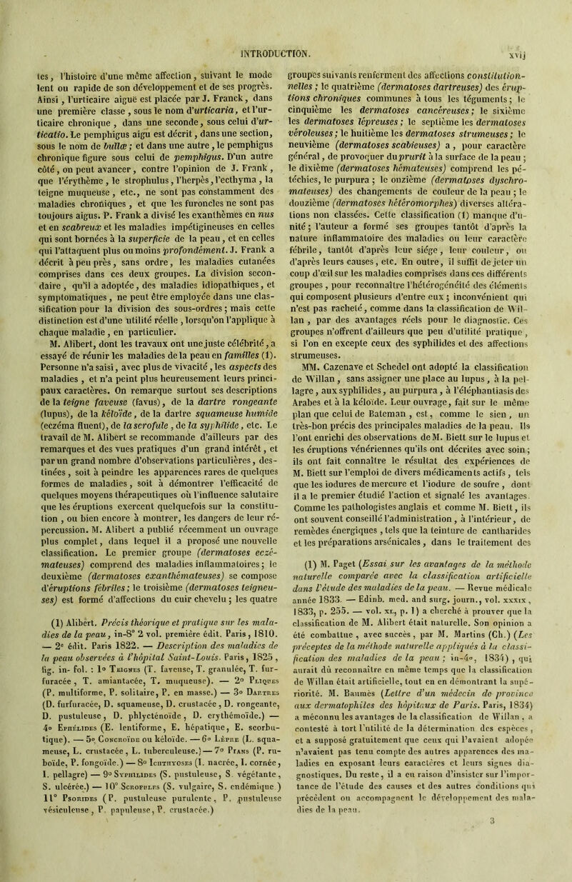 svij les, l’histoire d’une môme affection, suivant le mode lent ou rapide de son développement et de ses progrès. Ainsi, Turticaire aiguë est placée par J. Franck, dans une première classe , sous le nom d’urt/caria, et l’ur- licaire chronique , dans une seconde, sous celui d’wr- ticatio. Le pemphigus aigu est décrit, dans une section, sous le nom de huilai ; et dans une autre, le pemphigus chronique figure sous celui de pemphigus. D’un autre côté, on peut avancer, contre l’opinion de .1. Frank , que l’érylhème , le strophulus, l’herpès, l’ecthyma, la teigne muqueuse, etc., ne sont pas constamment des maladies chroniques, et que les furoncles ne sont pas toujours aigus. P. Frank a divisé les exanthèmes en nus et en scabreux et les maladies impétigineuses en celles qui sont bornées à la superficie de la peau, et en celles qui l’attacpient plus ou moins profondément. J. Frank a décrit à peu près, sans ordre, les maladies cutanées comprises dans ces deux groupes. La division secon- daire, qu’il a adoptée, des maladies idiopathiques, et symptomatiques , ne peut être employée dans une clas- sification pour la division des sous-ordres ; mais cette distinction est d’une utilité réelle , lorsqu’on l’applique à chaque maladie, en particulier. M. Alibert, dont les travaux ont une Juste célébrité, a essayé de réunir les maladies delà peau en familles (1). Personne n’a saisi, avec plus de vivacité, les aspects des maladies , et n’a peint plus heureusement leurs princi- paux caractères. On remarque surtout ses descriptions de la teigne faveuse (favus), de la dartre rongeante (lupus), de la Iteloïde, de la dartre squameuse humide (eczéma Huent), de la scrofule , de la syphilidc, etc. Le travail de M. Alibert se recommande d’ailleurs par des remarques et des vues pratiques d’un grand intérêt, et par un grand nombre d’observations particulières, des- tinées , soit à peindre les apparences rares de quelques formes de maladies, soit à démontrer l’efficacité de quelques moyens thérapeutiques où l’inHuence salutaire que les éruptions exercent quelquefois sur la constitu- tion , ou bien encore à montrer, les dangers de leur ré- percussion. M. Alibert a publié récemment un ouvrage plus complet, dans lequel il a proposé une nouvelle classification. Le premier groupe (dermatoses eczé- mateuses] comprend des maladies inflammatoires ; le deuxième (dermatoses exanthémateuses) se compose d'éruptions fébriles; le troisième (dermatoses teigneu- ses) est formé d’affections du cuir chevelu ; les quatre (1) Alibert. Précis théorique et pratique sur les mala- dies de la peau, in-8 2 vol. première édit. Paris , 1810. — 2® édit. Paris 1822. — Description des maladies de la peau observées à l’hôpital Saint-Louis. Paris, 1825 , tig. in- fol. ; 1® Teignes (T. laveuse, T. granulée, T. fur- fiiracée , T. amiantacée, T, muqueuse). — 2® Pikjbes (P. multiforme, P. solitaire, P. en masse.) — 3° DAnraEs (D. furfuracée, D. squameuse, D. crustacée , D. rongeante, D. pustuleuse, D. phlycténoïde, D. crytliémoïde.) — 4» Ephéeides (E. lenliforme, E. hépatique, E. scorbu- tique). — 5» Concroïde ou kéloïde. —6® Lèpre (L. squa- meuse, L. crustacée, L. tuberculeuse.) — 7® Pfans (P. ru- boïde, P. fongoïde.) — 8“ IcnriiYOSEs (1. nacrée, 1. cornée , 1. pellagre) — 9“ Sypiiilides (S. pustuleuse, S végétante, S. ulcérée.) — 10° Scrofolrs (S. vulgaire, S. endémique ) 11° PsoRiDEs (P. pustuleuse purulente, P. qnisluleuse vésiculeuse , P, p.apiileuse, P, crustacée.) groupes suivants renferment des affections conslilution- nelles ; le quatrième (dermatoses dartreuses) des érup- tions chroniques communes à tous les téguments ; le cinquième les dermatoses cancéreuses; le sixième les dermatoses lépreuses ; le septième les dermatoses véroleuses ; le huitième les dermatoses strumeuses ; le neuvième (dermatoses scabieuses) a, pour caractère général, de provoquer duprurit à la surface de la peau ; le dixième (dermatoses hémateuses) comprend les pé- téchies, le purpura ; le onzième (dermatoses dyschro- mateuses) des changements de couleur de la peau ; le douzième (dermatoses hétéromorphes) diverses altéra- tions non classées. Celle classification (1) manque d’u- nité ; l’auteur a formé ses groupes tantôt d’après la nature inflammatoire des maladies ou leur caractère fébrile, tantôt d’après leur siège, leur couleur, ou d’après leurs causes, etc. En outre, il suffit de Jeter un coup d’œil sur les maladies comprises dans ces différents groupes , pour reconnaître l’hétérogénéité dos éléments qui composent plusieurs d’entre eux ; inconvénient qui n’est pas racheté, comme dans la classification de Wil lan , par des avantages réels pour le diagnostic. Ces groupes n’offrent d’ailleurs que peu d’utilité pratique, si l’on en excepte ceux des syphilides et des affections strumeuses. MM. Cazenave et Schedel ont adopté la classification de ’Willan , sans assigner une place au lupus, à la pel- lagre , aux syphilides, au purpura, à l’éléphantiasis des Arabes et à la kéloïde. Leur ouvrage, fait sur le môme plan que celui de Eatcman , est, comme le sien , un très-bon précis des principales maladies de la peau. Us l’ont enrichi des observations deM. Biett sur le lupus et les éruptions vénériennes qu’ils ont décrites avec soin ; ils ont fait connaître le résultat des expériences de M. Biett sur l’emploi de divers médicaments actifs , tels que les iodures de mercure et l’iodure de soufre , dont il a le premier étudié l’action et signalé les avantages. Comme les pathologistes anglais et comme M. Biett, iis ont souvent conseillé l’administration, à l’intérieur, de remèdes énergiques , tels que la teinture de cantharides et les préparations arsénicalcs, dans le traitement des (1) M. Paget {Essai sur les avantages de la méthode naturelle comparée avec la classification artificielle dans Vélude des maladies de la peau. — Revue médicale année 1833. — Edinb. med. and STirg. journ., vol. xxxix , 1833, p. 255. — vol. xt, p. 1 ) a cherché à prouver que la classification de M. Alibert était naturelle. Son opinion a été combattue, avec succès, par M. Martins (Ch.) (Lm préceptes de la méthode naturelle appliqués à lu classi- ficaiion des maladies delà peau; in-4», 1834) , qui aurait dû reconnaître en même temps que la classification de IVillan était artificielle, tout en en démontrant la supé- riorité. M. Baumès {Lettre d’un médecin de province aux dermaiophiles des hôpitaux do Paris. Paris, 1834) a méconnu les avantages de la classification de Wiil.an . a contesté à tort l’utilité de la détermination des espèces , et a supposé gratuitement que ceux qui l’avaient adopée n’avaient pas tenu compte des autres apparences des ma- ladies en exposant leurs caractères et leurs signes dia- gnostiques. Du reste, il a eu raison d’insister sur l’impor- tance de l’étude dos causes et des autres conditions qui précèdent ou accompagnent le développement des mala- dies de la peau. 3