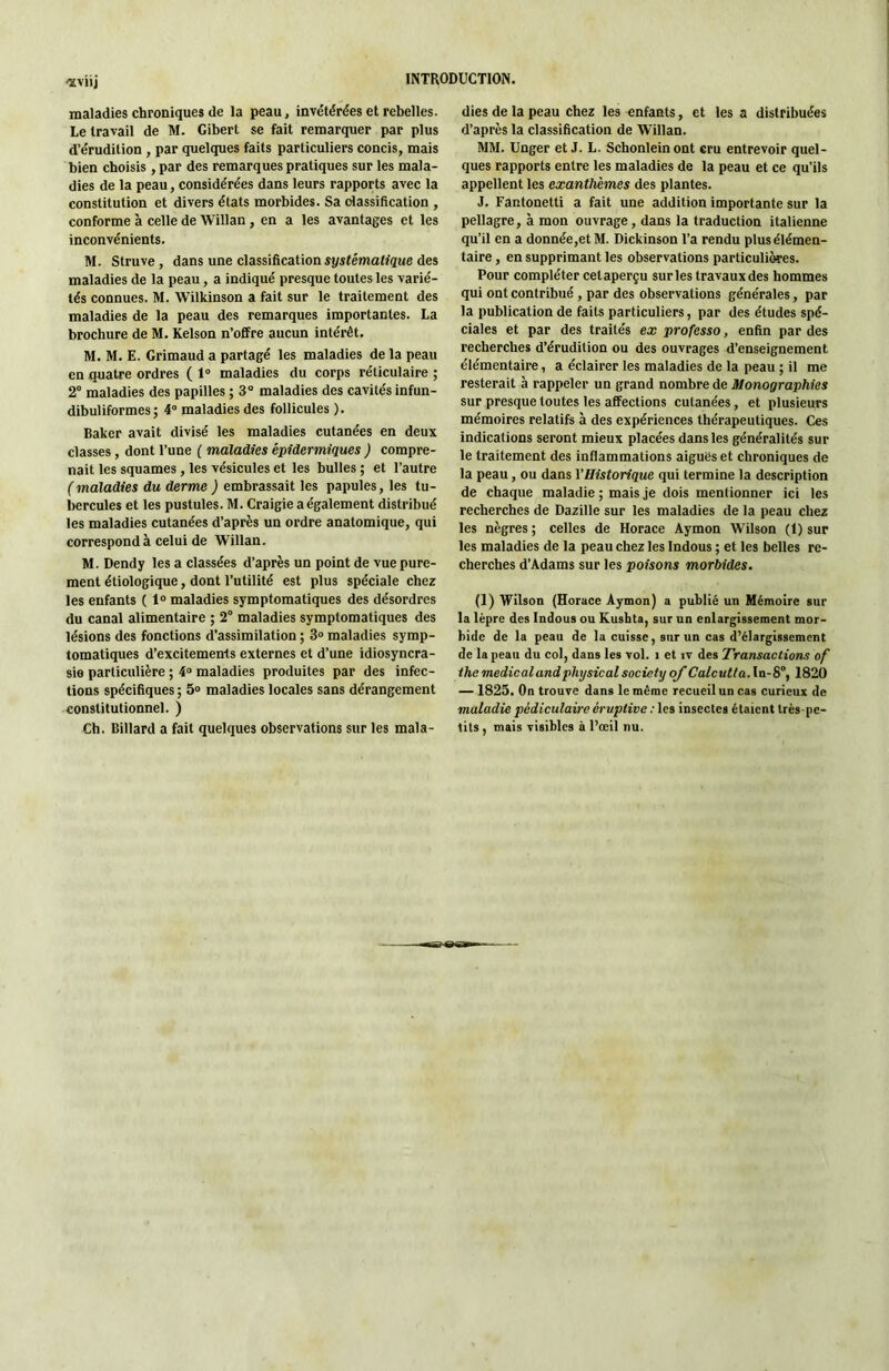 ^viij maladies chroniques de la peau, invétérées et rebelles. Le travail de M. Cibert se fait remarquer par plus d’érudition, par quelques faits particuliers concis, mais bien choisis , par des remarques pratiques sur les mala- dies de la peau, considérées dans leurs rapports avec la constitution et divers états morbides. Sa olassiAcation , conforme à celle de Willan , en a les avantages et les inconvénients. M. Struve, dans une classiAcation sj/sféJwaO'gMe des maladies de la peau, a indiqué presque toutes les varié- tés connues. M. Wilkinson a fait sur le traitement des maladies de la peau des remarques importantes. La brochure de M. Kelson n’offre aucun intérêt. M. M. E. Crimaud a partagé les maladies de la peau en quatre ordres ( 1° maladies du corps réticulaire ; 2° maladies des papilles ; 3° maladies des cavités infun- dibuliformes ; 4° maladies des follicules ). Baker avait divisé les maladies cutanées en deux classes, dont Tune ( maladies épidermiques ) compre- nait tes squames, les vésicules et les bulles ; et l’autre ( maladies du derme ) embrassait les papules, les tu- bercules et les pustules. M. Craigie a également distribué les maladies cutanées d’après un ordre anatomique, qui correspond à celui de Willan. M. Dendy les a classées d’après un point de vue pure- ment étiologique, dont l’utilité est plus spéciale chez les enfants ( 1“ maladies symptomatiques des désordres du canal alimentaire ; 2° maladies symptomatiques des lésions des fonctions d’assimilation ; 3» maladies symp- tomatiques d’excitemen-ts externes et d’une idiosyncra- sie particulière ; 4“ maladies produites par des infec- tions spéciAques ; 5» maladies locales sans dérangement constitutionnel. ) Ch. Billard a fait quelques observations sur les mala- dies de la peau chez les enfants, et les a distribuées d’après la classiAcation de Willan. MM. Unger et J. L. Schonleinont cru entrevoir quel- ques rapports entre les maladies de la peau et ce qu’ils appellent les exanthèmes des plantes. J. Fantonetti a fait une addition importante sur la pellagre, à mon ouvrage, dans la traduction italienne qu’il en a donnée,et M. Dickinson Ta rendu plus élémen- taire , en supprimant les observations particulières. Pour compléter cetaperçu sur les travaux des hommes qui ont contribué, par des observations générales, par la publication de faits particuliers, par des études spé- ciales et par des traités ex professa, enAn par des recherches d’érudition ou des ouvrages d’enseignement élémentaire, a éclairer les maladies de la peau ; il me resterait à rappeler un grand nombre de Monographies sur presque toutes les affections cutanées, et plusieurs mémoires relatifs à des expériences thérapeutiques. Ces indications seront mieux placées dans les généralités sur le traitement des inAammations aiguës et chroniques de la peau, ou dans VHistorique qui termine la description de chaque maladie ; mais je dois mentionner ici les recherches de Dazille sur les maladies de la peau chez les nègres ; celles de Horace Aymon Wilson (1) sur les maladies de la peau chez les Indous ; et tes belles re- cherches d’Adams sur les poisons morbides. (1) Wilson (Horace Aymon) a publié un Mémoire sur la lèpre des Indous ou Kusbta, sur un enlargissement mor- bide de la peau de la cuisse, sur un cas d’élargissement de la peau du col, dans les vol. i et tv des Transactions of ihe medicalandphysical society qf Calcutla.ln-S, 1820 — 1825. On trouve dans le même recueil un cas curieux de maladie pédiculaire éruptive : les insectes étaient très-pe- tits , mais visibles à l’œil nu.