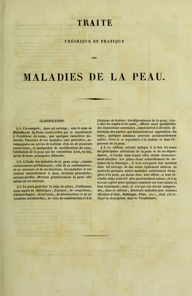 TRAITÉ THÉORIQUE ET PRATIQUE DES MALADIES DE LA PEAU. CLASSIFICATION. S I. J’ai compris, dans cet ouvrage, sous le nom de Maladies de la Peau, toutes celles qui se manifestent à l’extérieur du corps, par quelques caractères dis- tinctifs. Plusieurs de ces maladies sont précédées, ac- compagnées ou suivies de la lésion d’un ou de plusieurs autres tissus , et quelquefois de modifications du sang ; l’altération de là peau qui lès caractérise n’est, en fait, qu’un de leurs principaux éléments. § 2. L’étude des maladies de la peau exige, comme connaissances préliminaires, celle de sa conformation , de sa structure et de ses fonctions. Ces maladies se rat- tachent naturellement à deux divisions principales, suivant qu’elles affectent primitivement la peau elle- même ou ses annexes. S 3. La peau peut être le siège de plaies, d’inflamma- tions aiguës ou chroniques, d’anémie, de congestions, d’hémorrhagies, de névroses, de décolorations et de co- lorations accidentelles, de vices de conformation et d’al- térations de texture. Les dépendances de la peau, c’est- à-dire les ongles et les poils, offrent aussi quelquefois des dispositions anormales, consécutives à diverses al- térations des parties qui fournissent ces appendices. En outre, quelques animaux peuvent accidentellement naître, vivre et se reproduire à la surface et dans l’é- paisseur de la peau. S 4. Le tableau suivant indique à la fois les noms des principales altérations de la peau et de ses dépen- dances , et l’ordre dans lequel elles seront successive- ment décrites. Les plaies étant naturellement du do- maine de la chirurgie, il n’en sera point fait mention dans cet ouvrage. Je me serais également abstenu de parler de quelques autres maladies entièrement étran- gères à la peau, au moins dans leur début, si leur vé- ritable siège avait été plus généralement connu, et si je n’avais espéré jeter quelques lumières sur leur nature et leur traitement ; mais je n’ai pas cru devoir compren- dre , dans ce tableau , plusieurs maladies peu connues (Bouton d’Alep, Radesyge, Pian, etc.), dont j’ai re- légué la description dans le Vocabulaire.