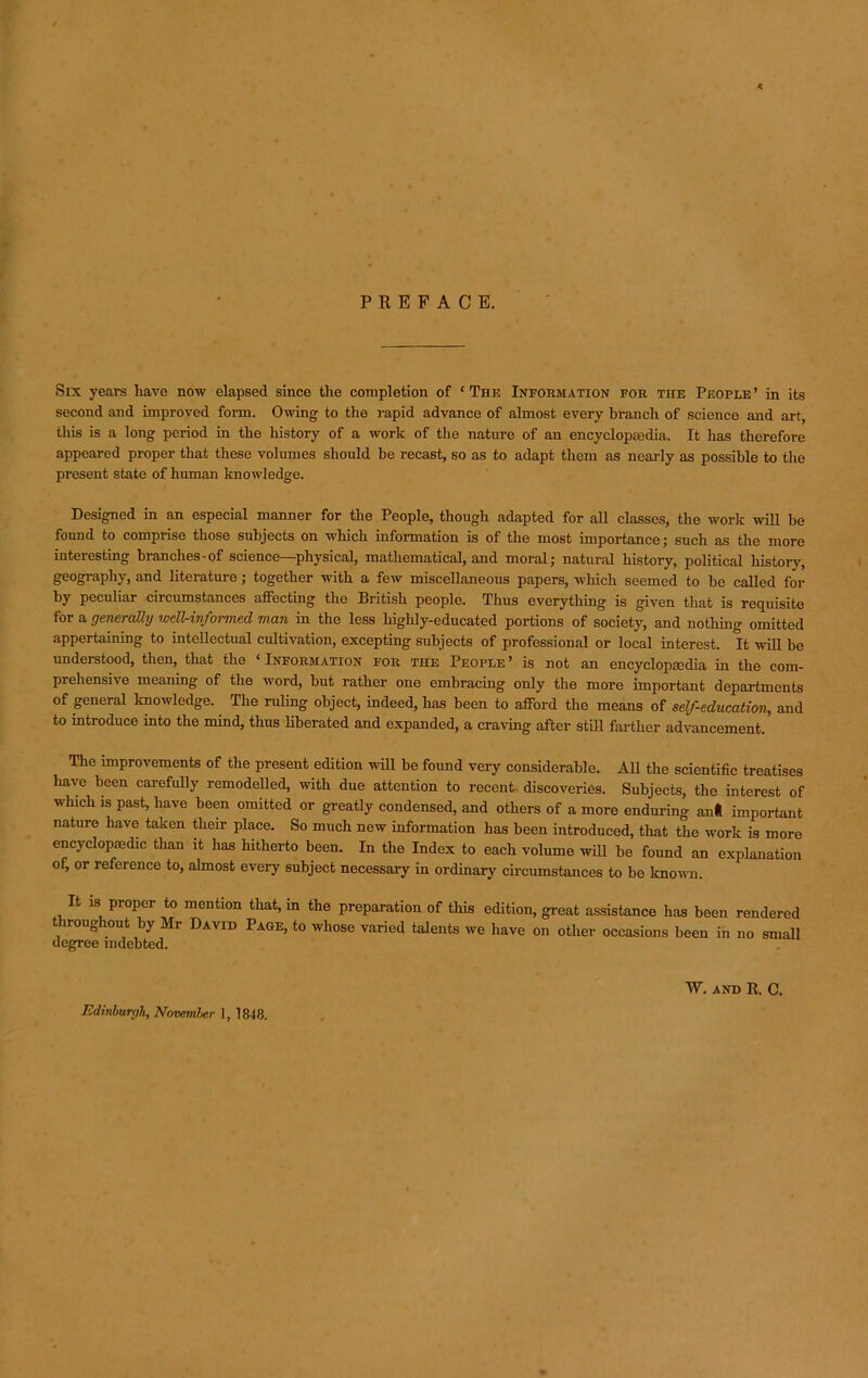 PREFACE. Six years have now elapsed since the completion of ‘The Information for the People’ in its second and improved form. Owing to the rapid advance of almost every branch of science and art, this is a long period in the history of a work of the nature of an encyclopaedia. It has therefore appeared proper that these volumes should be recast, so as to adapt them as nearly as possible to the present state of human knowledge. Designed in an especial manner for the People, though adapted for all classes, the work will he found to comprise those subjects on which information is of the most importance; such as the more interesting branches-of science—physical, mathematical, and moral; natural history, political history, geography, and literature; together with a few miscellaneous papers, which seemed to be called for by peculiar circumstances affecting the British people. Thus everything is given that is requisite for a generally well-informed man in the less highly-educated portions of society, and nothing omitted appertaining to intellectual cultivation, excepting subjects of professional or local interest. It will be understood, then, that the ‘ Information for the People ’ is not an encyclopaedia in the com- prehensive meaning of the word, hut rather one embracing only the more important departments of general knowledge. The ruling object, indeed, has been to afford the means of self-education, and to introduce into the mind, thus liberated and expanded, a craving after still farther advancement. The improvements of the present edition will be found very considerable. All the scientific treatises have been carefully remodelled, with due attention to recent- discoveries. Subjects, the interest of which is past, have been omitted or greatly condensed, and others of a more enduring anl important nature have taken their place. So much new information has been introduced, that the work is more encyclopaedic than it has hitherto been. In the Index to each volume will be found an explanation of, or reference to, almost every subject necessary in ordinary circumstances to be known. R is proper to mention that, in the preparation of this edition, great assistance has been rendered throughout by Mr David Page, to whose varied talents we have on other occasions been in no small Edinburgh, November 1, 1848. W. AND R. c.