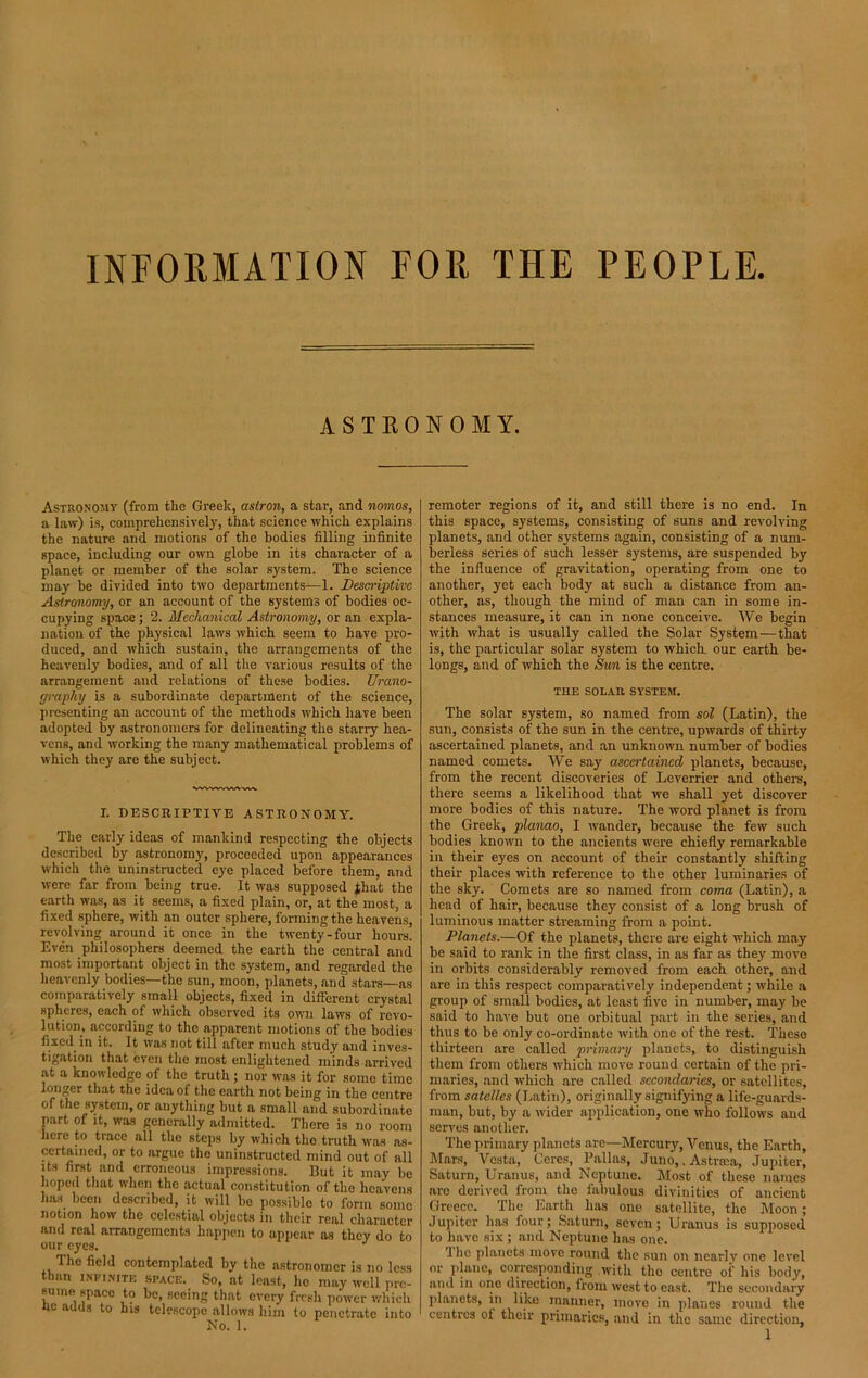 INFORMATION FOR THE PEOPLE ASTRONOMY. Astronomy (from the Greek, astron, a star, and nomos, a law) is, comprehensively, that science which explains the nature and motions of the bodies filling infinite space, including our own globe in its character of a planet or member of the solar system. The science may be divided into two departments—1. Descriptive Astronomy, or an account of the systems of bodies oc- cupying space ; 2. Mechanical Astronomy, or an expla- nation of the physical laws which seem to have pro- duced, and which sustain, the arrangements of the heavenly bodies, and of all the various results of the arrangement and relations of these bodies. Urano- graphy is a subordinate department of the science, presenting an account of the methods which have been adopted by astronomers for delineating the starry hea- vens, and working the many mathematical problems of which they are the subject. wwwvvww I. DESCRIPTIVE ASTRONOMY. The early ideas of mankind respecting the objects described by astronomy, proceeded upon appearances which the uninstructed eye placed before them, and were far from being true. It was supposed that the earth was, as it seems, a fixed plain, or, at the most, a fixed sphere, with an outer sphere, forming the heavens, revolving around it once in the twenty-four hours. Even philosophers deemed the earth the central and most important object in the system, and regarded the heavenly bodies—the sun, moon, planets, and stars—as comparatively small objects, fixed in different crystal spheres, each of which observed its own laws of revo- lution, according to the apparent motions of the bodies fixed in it. It was not till after much study and inves- tigation that even the most enlightened minds arrived at a knowledge of the truth; nor was it for some time longer that the idea of the earth not being in the centre of the system, or anything but a small and subordinate part of it, was generally admitted. There is no room here to trace all the steps by which the truth was as- certained, or to argue the uninstructed mind out of all its first and erroneous impressions. But it may be hoped that when the actual constitution of the heavens has been described, it will be possible to form some notion how the celestial objects in their real character and real arrangements happen to appear as they do to our eyes. J The field contemplated by the astronomer is no less than infinite SPACE. So, at least, ho may well pre- sume space to be, seeing that every fresh power which fie adds to his telescope allows him to penetrate into No. 1. remoter regions of it, and still there is no end. In this space, systems, consisting of suns and revolving planets, and other systems again, consisting of a num- berless series of such lesser systems, are suspended by the influence of gravitation, operating from one to another, yet each body at such a distance from an- other, as, though the mind of man can in some in- stances measure, it can in none conceive. We begin with what is usually called the Solar System—that is, the particular solar system to which our earth be- longs, and of which the Sun is the centre. THE SOLAR SYSTEM. The solar system, so named from sol (Latin), the sun, consists of the sun in the centre, upwards of thirty ascertained planets, and an unknown number of bodies named comets. We say ascertained planets, because, from the recent discoveries of Leverrier and others, there seems a likelihood that we shall yet discover more bodies of this nature. The word planet is from the Greek, planao, I wander, because the few such bodies known to the ancients were chiefly remarkable in their eyes on account of their constantly shifting their places with reference to the other luminaries of the sky. Comets are so named from coma (Latin), a head of hair, because they consist of a long brush of luminous matter streaming from a point. Planets.—Of the planets, there are eight which may be said to rank in the first class, in as far as they move in orbits considerably removed from each other, and are in this respect comparatively independent; while a group of small bodies, at least five in number, may be said to have but one orbitual part in the series, and thus to be only co-ordinate with one of the rest. These thirteen are called primary planets, to distinguish them from others which move round certain of the pri- maries, and which are called secondaries, or satellites, from satelles (Latin), originally signifying a life-guards- man, but, by a wider application, one who follows and serves another. The primary planets are—Mercury, Venus, the Earth, Mars, Vesta, Ceres, Pallas, Juno,. Astnea, Jupiter, Saturn, Uranus, and Neptune. Most of these names arc derived from the fabulous divinities of ancient Greece. The Earth has one satellite, the Moon; Jupiter has four; Saturn, seven ; Uranus is supposed to have six; and Neptune has one. 1 he planets move round the sun on ncarlv one level or plane, corresponding with the centre of his body, and in one direction, from west to east. The secondary planets, in like manner, move in planes round the centres ot their primaries, and in the same direction,