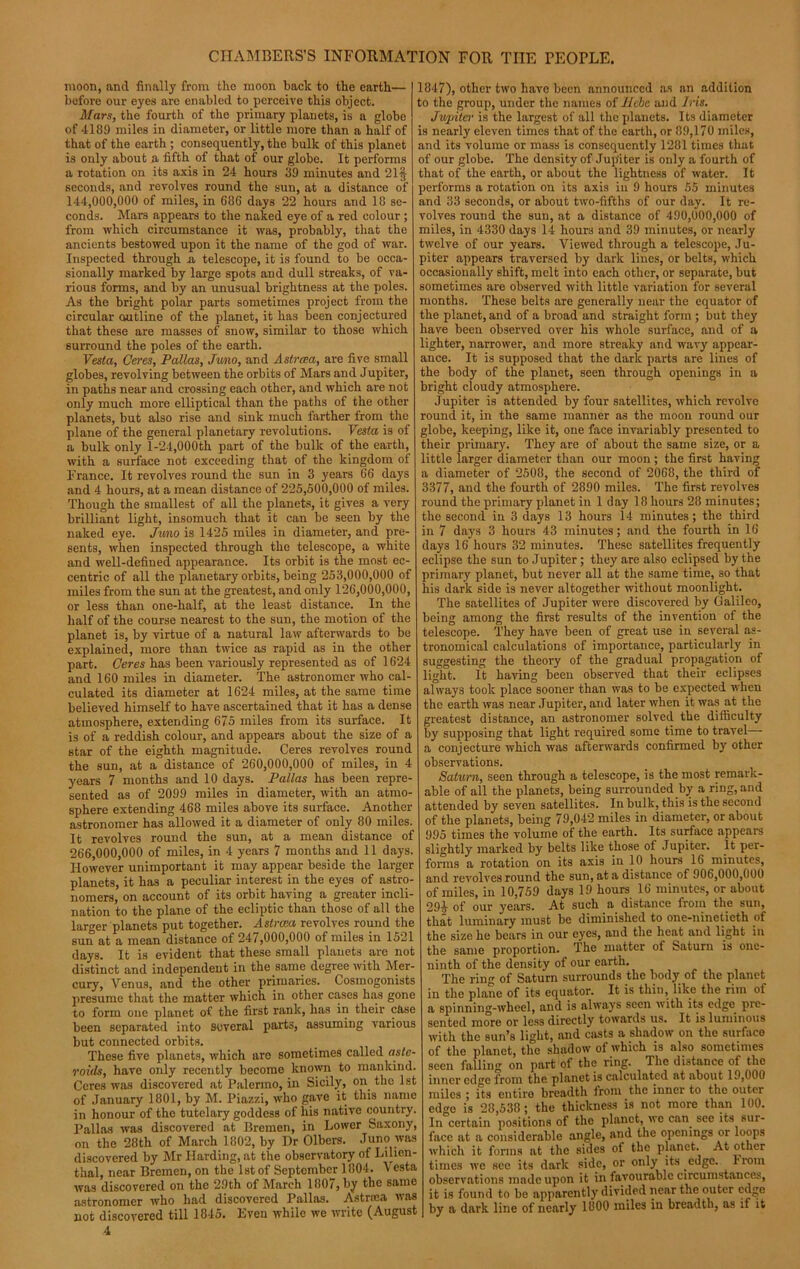 moon, and finally from the moon back to the earth— before our eyes are enabled to perceive this object. Mars, the fourth of the primary planets, is a globe of 4189 miles in diameter, or little more than a half of that of the earth ; consequently, the bulk of this planet is only about a fifth of that of our globe. It performs a rotation on its axis in 24 hours 39 minutes and 21§ seconds, and revolves round the sun, at a distance of 144.000. 000 of miles, in 686 days 22 hours and 18 se- conds. Mars appears to the naked eye of a red colour ; from which circumstance it was, probably, that the ancients bestowed upon it the name of the god of war. Inspected through a telescope, it is found to be occa- sionally marked by large spots and dull streaks, of va- rious forms, and by an unusual brightness at the poles. As the bright polar parts sometimes project from the circular outline of the planet, it has been conjectured that these are masses of snow, similar to those which surround the poles of the earth. Vesta, Ceres, Pallas, Juno, and Astrcea, are five small globes, revolving between the orbits of Mars and Jupiter, in paths near and crossing each other, and which are not only much more elliptical than the paths of the other planets, but also rise and sink much farther from the plane of the general planetary revolutions. Vesta is of a bulk only 1-24,000th part of the bulk of the earth, with a surface not exceeding that of the kingdom of France. It revolves round the sun in 3 years 66 days and 4 hours, at a mean distance of 225,600,000 of miles. Though the smallest of all the planets, it gives a very brilliant light, insomuch that it can be seen by the naked eye. Juno is 1425 miles in diameter, and pre- sents, when inspected through the telescope, a white and well-defined appearance. Its orbit is the most ec- centric of all the planetary orbits, being 253,000,000 of miles from the sun at the greatest, and only 126,000,000, or less than one-half, at the least distance. In the half of the course nearest to the sun, the motion of the planet is, by virtue of a natural law afterwards to be explained, more than twice as rapid as in the other part. Ceres has been variously represented as of 1624 and 160 miles in diameter. The astronomer who cal- culated its diameter at 1624 miles, at the same time believed himself to have ascertained that it has a dense atmosphere, extending 675 miles from its surface. It is of a reddish colour, and appears about the size of a star of the eighth magnitude. Ceres revolves round the sun, at a distance of 260,000,000 of miles, in 4 years 7 months and 10 days. Pallas has been repre- sented as of 2099 miles in diameter, with an atmo- sphere extending 468 miles above its surface. Another astronomer has allowed it a diameter of only 80 miles. It revolves round the sun, at a mean distance of 266.000. 000 of miles, in 4 years 7 months and 11 days. However unimportant it may appear beside the larger planets, it has a peculiar interest in the eyes of astro- nomers, on account of its orbit having a greater incli- nation to the plane of the ecliptic than those of all the larger planets put together. Astrcea revolves round the sun at a mean distance of 247,000,000 of miles in 1521 days. It is evident that these small planets are not distinct and independent in tlie.same degree with Mer- cury, Venus, and the other primaries. Cosmogonists presume that the matter which in other cases has gone to form one planet of the first rank, has in their case been separated into several parts, assuming various but connected orbits. These five planets, which are sometimes called aste- roids, have only recently become known to mankind. Ceres was discovered at Palermo, in Sicily, on the 1st of January 1801, by M. Piazzi, who gave it this name in honour of the tutelary goddess of his native country. Pallas was discovered at Bremen, in Lower Saxony, on the 28th of March 1802, by Dr Olbers. Juno was discovered by Mr Harding, at the observatory of Lilien- thal, near Bremen, on the 1st of September 1804. Vesta was discovered on the 29th of March 1807, by the same astronomer who had discovered Pallas. Astraea was not discovered till 1845. Even while we write (August 4 1847), other two have been announced as an addition to the group, under the names of Hebe and Iris. Jupiter is the largest of all the planets. Its diameter is nearly eleven times that of the earth, or 89,170 miles, and its volume or mass is consequently 1281 times that of our globe. The density of Jupiter is only a fourth of that of the earth, or about the lightness of water. It performs a rotation on its axis in 9 hours 55 minutes and 33 seconds, or about two-fifths of our day. It re- volves round the sun, at a distance of 490,000,000 of miles, in 4330 days 14 hours and 39 minutes, or nearly twelve of our years. Viewed through a telescope, Ju- piter appears traversed by dark lines, or belts, which occasionally shift, melt into each other, or separate, but sometimes are observed with little variation for several months. These belts are generally near the equator of the planet, and of a broad and straight form ; but they have been observed over his whole surface, and of a lighter, narrower, and more streaky and wavy appear- ance. It is supposed that the dark parts are lines of the body of the planet, seen through openings in a bright cloudy atmosphere. Jupiter is attended by four satellites, which revolve round it, in the same manner as the moon round our globe, keeping, like it, one face invariably presented to their primary. They are of about the same size, or a little larger diameter than our moon ; the first having a diameter of 2508, the second of 2068, the third of 3377, and the fourth of 2890 miles. The first revolves round the primary planet in 1 day 18 hours 28 minutes; the second in 3 days 13 hours 14 minutes; the third in 7 days 3 hours 43 minutes; and the fourth in 16 days 16 hours 32 minutes. These satellites frequently eclipse the sun to Jupiter; they are also eclipsed by the primary planet, but never all at the same time, so that his dark side is never altogether without moonlight. The satellites of Jupiter were discovered by Galileo, being among the first results of the invention of the telescope. They have been of great use in several as- tronomical calculations of importance, particularly in suggesting the theory of the gradual propagation of light. It having been observed that their eclipses always took place sooner than was to be expected when the earth was near Jupiter, and later when it was at the greatest distance, an astronomer solved the difliculty by supposing that light required some time to travel— a conjecture which was afterwards confirmed by other observations. Saturn, seen through a telescope, is the most remark- able of all the planets, being surrounded by a ring, and attended by seven satellites. In bulk, this is the second of the planets, being 79,042 miles in diameter, or about 995 times the volume of the earth. Its surface appears slightly marked by belts like those of Jupiter. It per- forms a rotation on its axis in 10 hours 16 minutes, and revolves round the sun, at a distance of 906,000,000 of miles, in 10,759 days 19 hours 16 minutes, or about 29£ of our years. At such a distance from the sun, that luminary must be diminished to one-ninetieth of the size he bears in our eyes, and the heat and light in the same proportion. The matter of Saturn is one- ninth of the density of our earth. The ring of Saturn surrounds the body of the planet in the plane of its equator. It is thin, like the rim of a spinning-wheel, and is always seen with its edge, pre- sented more or less directly towards us. It is luminous with the sun’s light, and casts a shadow on the surface of the planet, the shadow of which is also sometimes seen falling on part of the ring. The distance of the inner edge from the planet is calculated at about 19,000 miles ; its entire breadth from the inner to the outer edge is 28,538; the thickness is not more than 100. In certain positions of the planet, we can see its sur- face at a considerable angle, and the openings or loops which it forms at the sides of the planet. At other times we see its dark side, or only its edge, riom observations made upon it in favourable circumstances, it is found to be apparently divided near the outer edge by a dark line of nearly 1000 miles in breadth, as if it