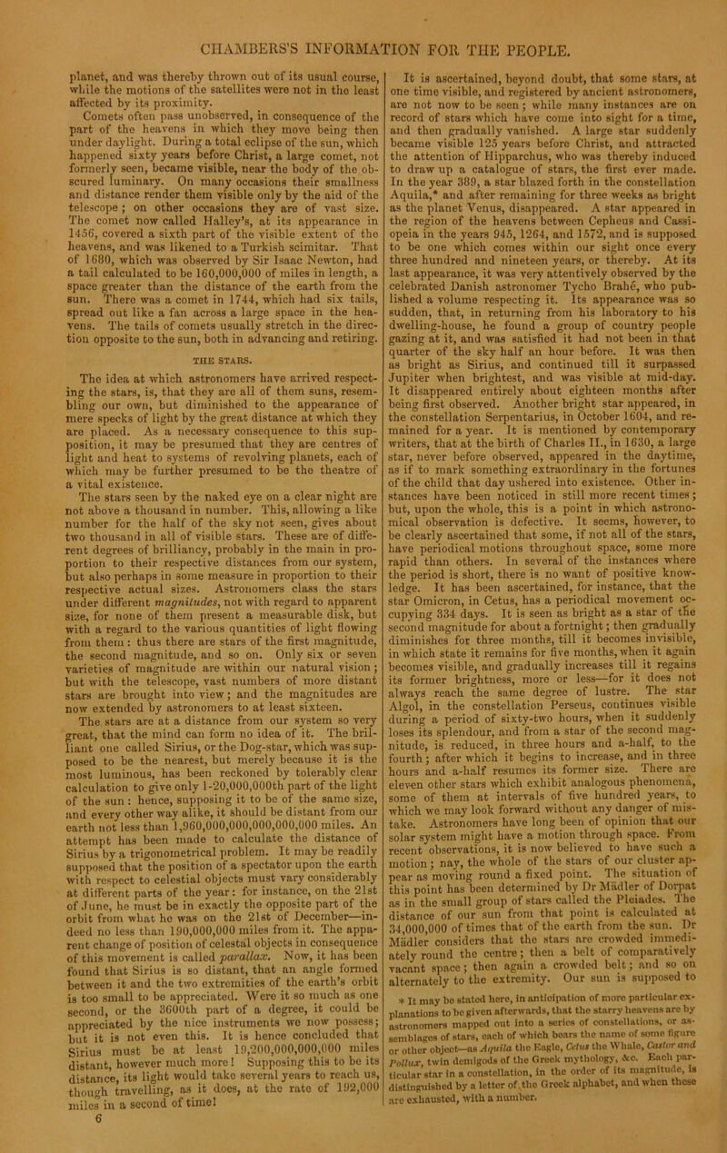 planet, and was thereby thrown out of its usual course, while the motions of the satellites were not in the least affected by its proximity. Comets often pass unobserved, in consequence of the part of the heavens in which they move being then under daylight. During a total eclipse of the sun, which happened sixty years before Christ, a large comet, not formerly seen, became visible, near the body of the ob- scured luminary. On many occasions their smallness and distance render them visible only by the aid of the telescope ; on other occasions they are of vast size. The comet now called Halley’s, at its appearance in 1456, covered a sixth part of the visible extent of the heavens, and was likened to a Turkish scimitar. That of 1680, which was observed by Sir Isaac Newton, had a tail calculated to be 160,000,000 of miles in length, a space greater than the distance of the earth from the sun. There was a comet in 1744, which had six tails, spread out like a fan across a large space in the hea- vens. The tails of comets usually stretch in the direc- tion opposite to the sun, both in advancing and retiring. THE STARS. The idea at which astronomers have arrived respect- ing the stars, is, that they are all of them suns, resem- bling our own, but diminished to the appearance of mere specks of light by the great distance at which they are placed. As a necessary consequence to this sup- position, it may be presumed that they are centres of light and heat to systems of revolving planets, each of which may be further presumed to be the theatre of a vital existence. The stars seen by the naked eye on a clear night are not above a thousand in number. This, allowing a like number for the half of the sky not seen, gives about two thousand in all of visible stars. These are of diffe- rent degrees of brilliancy, probably in the main in pro- portion to their respective distances from our system, but also perhaps in some measure in proportion to their respective actual sizes. Astronomers class the stars under different magnitudes, not with regard to apparent size, for none of them present a measurable disk, but with a regard to the various quantities of light flowing from them : thus there are stars of the first magnitude, the second magnitude, and so on. Only six or seven varieties of magnitude are within our natural vision; but with the telescope, vast numbers of more distant stars are brought into view; and the magnitudes are now extended by astronomers to at least sixteen. The stars are at a distance from our system so very great, that the mind can form no idea of it. The bril- liant one called Sirius, or the Dog-star, which was sup- posed to be the nearest, but merely because it is the most luminous, has been reckoned by tolerably clear calculation to give only 1-20,000,000th part of the light of the sun : hence, supposing it to be of the same size, and every other way alike, it should be distant from our earth not less than 1,960,000,000,000,000,000 miles. An attempt has been made to calculate the distance of Sirius by a trigonometrical problem. It may be readily supposed that the position of a spectator upon the earth with respect to celestial objects must vary considerably at different parts of the year: for instance, on the 21st of June, he must be in exactly the opposite part of the orbit from what he was on the 21st of December—in- deed no less than 190,000,000 miles from it. The appa- rent change of position of celestal objects in consequence of this movement is called •parallax. Now, it has been found that Sirius is so distant, that an angle formed between it and the two extremities of the earth’s orbit is too small to be appreciated. Were it so much as one second, or the 3600th part of a degree, it could be appreciated by the nice instruments we now possess; but it is not even this. It is hence concluded that Sirius must be at least 19,200,000,000,000 miles distant, however much more! Supposing this to be its distance its light would take several years to reach us, though travelling, as it does, at the rate of 192,000 miles in a second of time! 6 It is ascertained, beyond doubt, that some stars, at one time visible, and registered by ancient astronomers, are not now to be seen ; while many instances are on record of stars which have come into sight for a time, and then gradually vanished. A large star suddenly became visible 125 years before Christ, and attracted the attention of Hipparchus, who was thereby induced to draw up a catalogue of stars, the first ever made. In the year 389, a star blazed forth in the constellation Aquila,* and after remaining for three weeks as bright as the planet Venus, disappeared. A star appeared in the region of the heavens between Cepheus and Cassi- opeia in the years 945, 1264, and 1572, and is supposed to be one which comes within our sight once every three hundred and nineteen years, or thereby. At its last appearance, it was very attentively observed by the celebrated Danish astronomer Tycho Brahe, who pub- lished a volume respecting it. Its appearance was so sudden, that, in returning from his laboratory to his dwelling-house, he found a group of country people gazing at it, and was satisfied it had not been in that quarter of the sky half an hour before. It was then as bright as Sirius, and continued till it surpassed Jupiter when brightest, and was visible at mid-day. It disappeared entirely about eighteen months after being first observed. Another bright star appeared, in the constellation Serpentarius, in October 1604, and re- mained for a year. It is mentioned by contemporary writers, that at the birth of Charles II., in 1630, a large star, never before observed, appeared in the daytime, as if to mark something extraordinary in the fortunes of the child that day ushered into existence. Other in- stances have been noticed in still more recent times; but, upon the whole, this is a point in which astrono- mical observation is defective. It seems, however, to be clearly ascertained that some, if not all of the stars, have periodical motions throughout space, some more rapid than others. In several of the instances where the period is short, there is no want of positive know- ledge. It has been ascertained, for instance, that the star Omicron, in Cetus, has a periodical movement oc- cupying 334 days. It is seen as bright as a star of the second magnitude for about a fortnight; then gradually diminishes for three months, till it becomes invisible, in which state it remains for five months, when it again becomes visible, and gradually increases till it regains its former brightness, more or less—for it does not always reach the same degree of lustre. The star Algol, in the constellation Perseus, continues visible during a period of sixty-two hours, when it suddenly loses its splendour, and from a star of the second mag- nitude, is reduced, in three hours and a-half, to the fourth; after which it begins to increase, and in three hours and a-half resumes its former size. There are eleven other stars which exhibit analogous phenomena, some of them at intervals of five hundred years, to which we may look forward without any danger of mis- take. Astronomers have long been of opinion that our solar system might have a motion through space. From recent observations, it is now believed to have such a motion; nay, the whole of the stars of our cluster ap- pear as moving round a fixed point. The situation of this point has been determined by Dr Miidler of Dorpat as in the small group of stars called the Pleiades. The distance of our sun from that point is calculated at 34,000,000 of times that of the earth from the sun. Dr Miidler considers that the stars are crowded immedi- ately round the centre; then a belt of comparatively vacant space; then again a crowded belt; and so on alternately to the extremity. Our sun is supposed to * It may ho stated hero, in anticipation of more particular ex- planations to be given afterwards, that the starry heavens arc by astronomers mapped out into a series of constellations, or as- semblages of stars, each of which boars the name of some figure or other object—as Aquila the Eagle, Cdus the Whale, Castor and Pollux, twin demigods of the Greek mythology, <kc. Each par- ticular star in a constellation, in the order of its magnitude, is distinguished by a letter of the Greek alphabet, and when theso are exhausted, with a number.