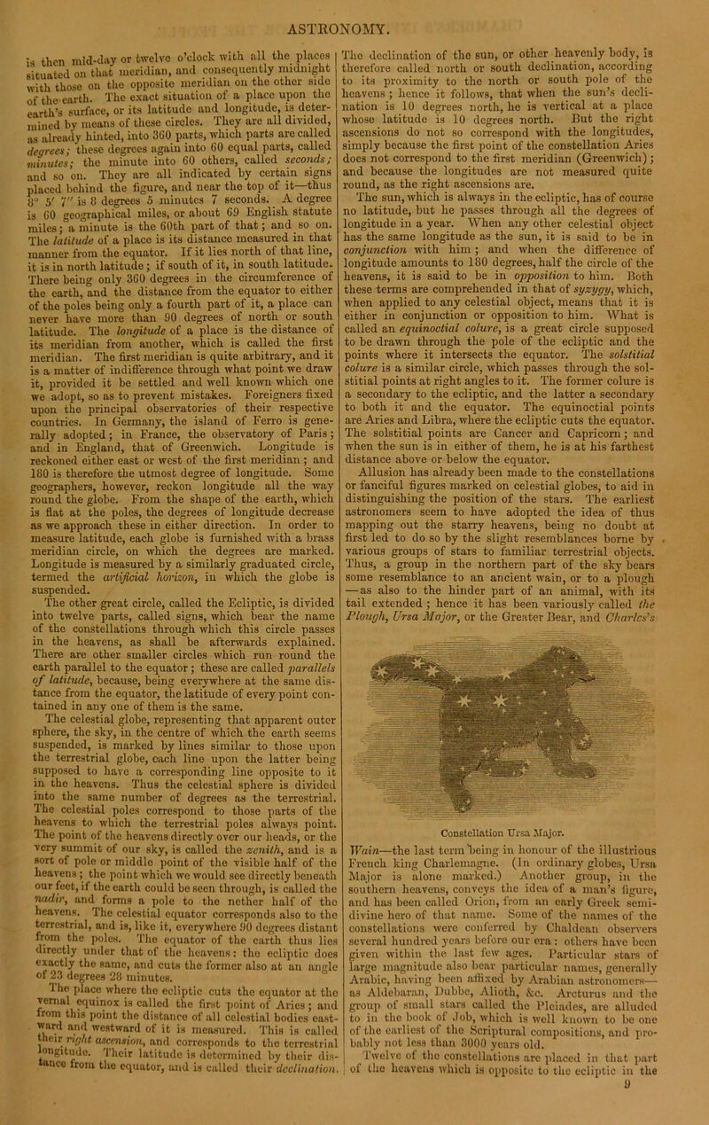 is then raid-day or twelve o’clock with all the places situated on that meridian, and consequently midnight with those on the opposite meridian on the other side of the earth. The exact situation of a place upon the earth’s surface, or its latitude and longitude, is deter- mined by means of these circles. They are all divided, as already hinted, into 3G0 parts, which parts are called degrees; these degrees again into GO equal parts, called minutes; the minute into 60 others, called seconds; and so on. They are all indicated by certain signs placed behind the figure, and near the top of it—thus 0° 5' 7 is 8 degreos 5 minutes 7 seconds. A degree is GO geographical miles, or about 69 English statute miles; a minute is the 60 th part of that; and so on. The latitude of a place is its distance measured in that manner from the equator. If it lies north of that line, it is in north latitude; if south of it, in south latitude. There being only 360 degrees in the circumference of the earth, and the distance from the equator to either of the poles being only a fourth part of it, a place can never have more than 90 degrees of north or south latitude. The longitude of a place is the distance of its meridian from another, which is called the first meridian. The first meridian is quite arbitrary, and it is a matter of indifference through what point we draw it, provided it be settled and well known which one we adopt, so as to prevent mistakes. Foreigners fixed upon the principal observatories of their respective countries. In Germany, the island of Ferro is gene- rally adopted; in France, the observatory of Paris; and in England, that of Greenwich. Longitude is reckoned cither east or west of the first meridian ; and 180 is therefore the utmost degree of longitude. Some geographers, however, reckon longitude all the way round the globe. From the shape of the earth, which is flat at the poles, the degrees of longitude decrease as we approach these in either direction. In order to measure latitude, each globe is furnished with a brass meridian circle, on which the degrees are marked. Longitude is measured by a similarly graduated circle, termed the artificial horizon, in which the globe is suspended. The other great circle, called the Ecliptic, is divided into twelve parts, called signs, which bear the name of the constellations through which this circle passes in the heavens, as shall be afterwards explained. There are other smaller circles which run round the earth parallel to the equator ; these are called parallels of latitude, because, being everywhere at the same dis- tance from the equator, the latitude of every point con- tained in any one of them is the same. The celestial globe, representing that apparent outer sphere, the sky, in the centre of which the earth seems suspended, is marked by lines similar to those upon the terrestrial globe, each line upon the latter being supposed to have a corresponding line opposite to it in the heavens. Thus the celestial sphere is divided into the same number of degrees as the terrestrial. The celestial poles correspond to those parts of the heavens to which the terrestrial poles always point. The point of the heavens directly over our heads, or the very summit of our sky, is called the zenith, and is a sort of pole or middle point of the visible half of the heavens ; the point which we would see directly beneath our feet, if the earth could be seen through, is called the nadir, and forms a pole to the nether half of the heavens. The celestial equator corresponds also to the terrestrial, and is, like it, everywhere 90 degrees distant from the poles. The equator of the earth thus lies directly under that of the heavens: the ecliptic does exactly the same, and cuts the former also at an angle of 23 degrees 28 minutes. Ihe place where the ecliptic cuts the equator at the venial equinox is called the first point of Aries; and from this point the distance of all celestial bodies east- ward and westward of it is measured. This is called their right ascension, and corresponds to the terrestrial longitude. Their latitude is determined by their dis- nce from the equator, and is called their declination. The declination of the sun, or other heavenly body, is therefore called north or south declination, according to its proximity to the north or south pole of the heavens ; hence it follows, that when the sun’s decli- nation is 10 degrees north, he is vertical at a place whose latitude is 10 degrees north. But the right ascensions do not so correspond with the longitudes, simply because the first point of the constellation Aries does not correspond to the first meridian (Greenwich) ; and because the longitudes are not measured quite round, as the right ascensions are. The sun, which is always in the ecliptic, has of course no latitude, but he passes through all the degrees of longitude in a year. When any other celestial object has the same longitude as the sun, it is said to be in conjunction with him ; and when the difference of longitude amounts to 180 degrees, half the circle of the heavens, it is said to be in opposition to him. Both these terms are comprehended in that of syzygy, which, when applied to any celestial object, means that it is either in conjunction or opposition to him. What is called an equinoctial colure, is a great circle supposed to be drawn through the pole of the ecliptic and the points where it intersects the equator. The solstitial colure is a similar circle, which passes through the sol- stitial points at right angles to it. The former colure is a secondary to the ecliptic, and the latter a secondary to both it and the equator. The equinoctial points are Aries and Libra, where the ecliptic cuts the equator. The solstitial points are Cancer and Capricorn; and when the sun is in either of them, he is at his farthest distance above or below the equator. Allusion has already been made to the constellations or fanciful figures marked on celestial globes, to aid in distinguishing the position of the stars. The earliest astronomers seem to have adopted the idea of thus mapping out the starry heavens, being no doubt at first led to do so by the slight resemblances borne by various groups of stars to familiar terrestrial objects. Thus, a group in the northern part of the sky bears some resemblance to an ancient wain, or to a plough — as also to the hinder part of an animal, with its tail extended ; hence it has been variously called the Plough, Ursa Major, or the Greater Bear, and Charles's Constellation Ursa Major. Wain—the last term being in honour of the illustrious French king Charlemagne. (In ordinary globes, Ursa Major i3 alone marked.) Another group, in the southern heavens, conveys the idea of a man’s figure, and has been called Orion, from an early Greek semi- divine hero of that name. Some of the names of the constellations were conferred by Chaldean observers several hundred years before our era: others have been given within the last few ages. Particular stars of large magnitude also bear particular names, generally Arabic, having been affixed by Arabian astronomers— as Aldebaran, Dubbe, Alioth, &c. Arcturus and the group of small stars called the Pleiades, are alluded to in the book ol Job, which is well known to be one of the earliest of the Scriptural compositions, and pro- bably not less than 3000 years old. Twelve of the constellations are placed in that part of the heavens which is opposite to the ecliptic in the