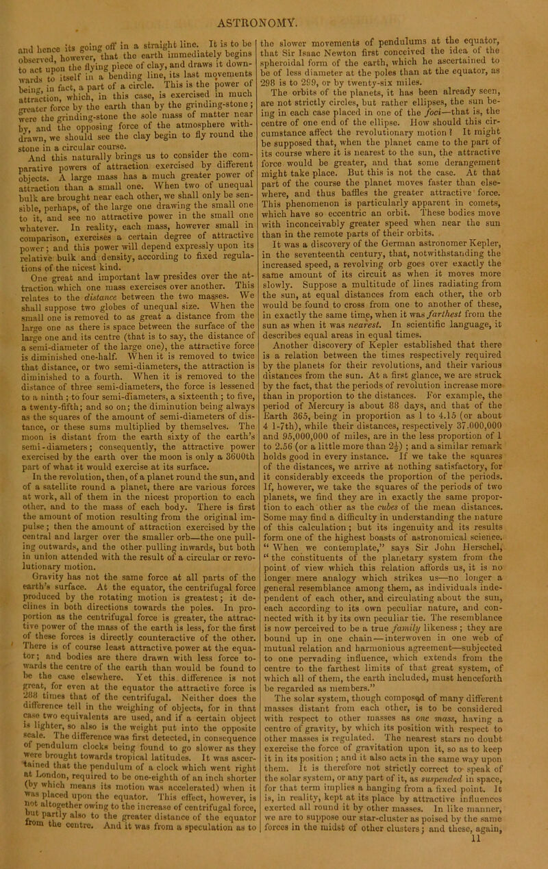 I n„.i hence its go in off in a straight line. It is to be observed, however, that the earth immediately begins to act upon the flying piece ot clay, and draws it down- wards to itself in a bending line, its last movements bein in fact, a part of a circle. This is the power of attraction, which, in this case, is exercised in much neater force by the earth than by the grinding-stone ; were the grinding-stone the sole mass of matter near by and the opposing force of the atmosphere with- drawn, we should see the clay begin to fly round the stone in a circular course. And this naturally brings us to consider the com- parative powers of attraction exercised by different objects. A large mass has a much greater power of attraction than a small one. When two of unequal bulk are brought near each other, we shall only be sen- sible, perhaps, of the large one drawing the small one to it, and see no attractive power in the small one whatever. In reality, each mass, however small in comparison, exercises a certain degree of attractive power; and this power will depend expressly upon its relative bulk and density, according to fixed regula- tions of the nicest kind. One great and important law presides over the at- traction which one mass exercises over another. This relates to the distance between the two masses. We shall suppose two globes of unequal size. When the small one is removed to as great a distance from the large one as there is space between the surface of the large one and its centre (that is to say, the distance of a semi-diameter of the large one), the attractive force is diminished one-half. When it is removed to twice that distance, or two semi-diameters, the attraction is diminished to a fourth. When it is removed to the distance of three semi-diameters, the force is lessened to a ninth ; to four semi-diameters, a sixteenth ; to five, a twenty-fifth; and so on; the diminution being always as the squares of the amount of semi-diameters of dis- tance, or these sums multiplied by themselves. The moon is distant from the earth sixty of the earth’s send - diameters; consequently, the attractive power exercised by the earth over the moon is only a 3600th part of what it would exercise at its surface. In the revolution, then, of a planet round the sun, and of a satellite round a planet, there are various forces at work, all of them in the nicest proportion to each other, and to the mass of each body. There is first the amount of motion resulting from the original im- pulse ; then the amount of attraction exercised by the central and larger over the smaller orb—the one pull- ing outwards, and the other pulling inwards, but both in union attended with the result of a circular or revo- lutionary motion. Gravity has not the same force at all parts of the earth’s surface. At the equator, the centrifugal force produced by the rotating motion is greatest; it de- clines in both directions towards the poles. In pro- portion as the centrifugal force is greater, the attrac- tive power of the mass of the earth is less, for the first of these forces is directly counteractive of the other. I here is of course least attractive, power at the equa- tor ; and bodies are there drawn with less force to- wards the centre of the earth than would be found to be the case elsewhere. Yet this difference is not great, for even at the equator the attractive force is 2l!fi times that of the centrifugal. Neither does the difference tell in the weighing of objects, for in that case, two equivalents are used, and if a certain object is lighter, so also is the weight put into the opposite scale. Ihe difference was first detected, in consequence of pendulum clocks being found to go slower as they were brought towards tropical latitudes. It was ascer- tained that the pendulum of a clock which went right at London, required to be one-eighth of an inch shorter (by which means its motion was accelerated) when it was placed upon the equator. This effect, however, is not altogether owing to the increase of centrifugal force, u partly also to the greater distance of the equator rom the ccntro. And it was from a speculation as to the slower movements of pendulums at the equator, that Sir Isaac Newton first conceived the idea oi the spheroidal form of the earth, which he ascertained to be of less diameter at the poles than at the equator, as 298 is to 299, or by twenty-six miles. The orbits of the planets, it has been already seen, are not strictly circles, but rather ellipses, the sun be- ing in each case placed in one of the foci—that is, the centre of one end of the ellipse. How should this cir- cumstance affect the revolutionary motion ? It might be supposed that, when the planet came to the part of its course where it is nearest to the sun, the attractive force would be greater, and that some derangement might take place. But this is not the case. At that part of the course the planet moves faster than else- where, and thus baffles the greater attractive force. This phenomenon is particularly apparent in comets, which have so eccentric an orbit. These bodies move with inconceivably greater speed when near the sun than in the remote parts of their orbits. It was a discovery of the German astronomer Kepler, in the seventeenth century, that, notwithstanding the increased speed, a revolving orb goes over exactly the same amount of its circuit as when it moves more slowly. Suppose a multitude of lines radiating from the sun, at equal distances from each other, the orb would be found to cross from one to another of these, in exactly the same time, when it was farthest from the sun as when it was nearest. In scientific language, it describes equal areas in equal times. Another discovery of Kepler established that there is a relation between the times respectively required by the planets for their revolutions, and their various distances from the sun. At a first glance, we are struck by the fact, that the periods of revolution increase more than in proportion to the distances. For example, the period of Mercury is about 88 days, and that of the Earth 365, being in proportion as 1 to 4.15 (or about 4 l-7th), while their distances, respectively 37-000,000 and 95,000,000 of miles, are in the less proportion of 1 to 2.56 (or a little more than 2^) ; and a similar remark holds good in every instance. If we take the squares of the distances, we arrive at nothing satisfactory, for it considerably exceeds the proportion of the periods. If, however, we take the squares of the periods of two planets, we find they are in exactly the same propor- tion to each other as the cubes of the mean distances. Some may find a difficulty in understanding the nature of this calculation ; but its ingenuity and its results form one of the highest boasts of astronomical science. “ When we contemplate,” says Sir John Herschel, “ the constituents of the planetary system from the point of view which this relation affords us, it is no longer mere analogy which strikes us—no longer a general resemblance among them, as individuals inde- pendent of each other, and circulating about the sun, each according to its own peculiar nature, and con- nected with it by its own peculiar tie. The resemblance is now perceived to be a true family likeness; they are bound up in one chain — interwoven in one web of mutual relation and harmonious agreement—subjected to one pervading influence, which extends from the centre to the farthest limits of that great system, of which all of them, the earth included, must henceforth be regarded as members.” The solar system, though composed of many different masses distant from each other, is to be considered with respect to other masses as one mass, having a centre of gravity, by which its position with respect to other masses is regulated. The nearest stars no doubt exercise the force of gravitation upon it, so as to keep it in its position ; and it also acts in the same way upon them. It is therefore not strictly correct to- speak of the solar system, or any part of it, as suspended in space, for that term implies a hanging from a fixed point. It is, in reality, kept at its place by attractive influences exerted all round it by other masses. In like manner, we are to suppose our star-cluster as poised by the same forces in the midst of other clusters; and these, again,