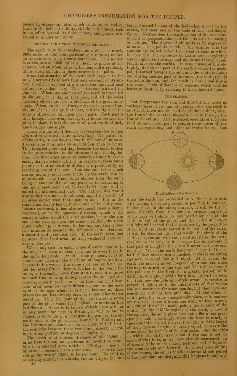poised by others—an idea which leads us on and on through the fields of infinity, till the mind loses itself in an effort beyond its finite powers, and pauses con- tented to wonder and adore ! DIURNAI. AND ANNUAL MOTION OF THE EARTII. The earth is to be considered as a globe of nearly 8000 miles in diameter, performing a rotatory motion on its axis once every twenty-four hours. This motion is at the rate of 1036 miles an hour to places at the equator, but only 560 miles at London, and a gradually diminishing amount in places nearer to the poles. From the situation of the earth with respect to the sun, it necessarily follows that only one-half of its sur- face should be exposed at a time to the light and heat diffused from that body. This is the case with all the planets. When any one part of the earth is presented to the sun, it is day at that part, and all the other heavenly objects are lost in the blaze of the great lumi- nary. When, on the contrary, any part is averted from the sun, it is dark at that part, and the light of the stars is allowed to tell upon our organs. Each part is thus brought once every twenty-four hours towards the sun ; in short, this is the cause of what we familiarly know as day and night. There is a minute difference between the civil or legal day and what is called the sidereal day. The entire orb of the earth, in reality, revolves in 23 hours 56 minutes 4 seconds, or 3 minutes 56 seconds less than 24 hours. This is called a sidereal day, because the earth is then in the same relation to the stars as it was the day be- fore. The fixed stars are so immensely distant from our earth, that its whole orbit is in respect to them but a point; so that no sensible difference is produced by its revolving round the sun. But the sun being much nearer us, any movement made by the earth can be appreciated. The time which elapses from the sun’s being on the meridian of any place to its returning to the same spot next day, is exactly 24 hours, and is called an astronomical day. The natural day would always be the same as the sidereal day, if the earth had no other motion than that upon its axis. But in the same time that it has performed one of its daily revo- lutions eastward, it has also advanced about a degree westward, or in the opposite direction, which is the course it takes round the sun ; so that, before the sun can shine exactly upon the same meridian, the earth must make up, as it were, its lee-way, and this it does in 3 minutes 56 seconds, the difference of time between a natural and a sidereal day. If the earth, then, had no other than its diurnal motion, we should have 366 days in the year. When any spot on earth comes directly opposite to the sun, it is noon at that spot, and at every place in the same longitude. At the same moment, it is an hour before noon at the meridian of longitude fifteen degrees to the west of the same spot, and an hour ear- lier for every fifteen degrees farther to the west; be- cause, as the earth moves from west to east, it requires so much time to bring those places to the same point namely, opposite to the sun. In like manner, it is an hour after noon for every fifteen degrees to the east- ward of the spot where it is noon, because at those places the sun has already been for so many hours past meridian. Thus the hour of the day varies in every part of the globe where the longitude or meridian line is different. When it is twelve o’clock noon with us in any particular part in Britain, it will be twelve o’clock at midnight in a corresponding point on the op- posite side of the globe, near New South Wales; and the intermediate hours, sooner or later, will all lie in the countries between these two points, exactly accord- in'' to their position or degrees of longitude. The earth is at a mean distance of 95,000,000 of miles from the sun, and performs its revolution round him in a sidereal year, which is 365 days 6 hours 9 minutes 11 seconds mean solar time. The earth tra- vels at the rate of 68,000 miles per hour. Its orbit is, as already stated, not a circle, but an ellipse, the sun 12 being situated in one of the foci—that is, not in the centre, but near one of the ends of the oval-shaped figure. Neither does the earth go round the sun in an upright or perpendicular position ; its axis is slanting or oblique. The degree of obliquity is 23 degrees 28 minutes. The points at which the ecliptic cuts the equator are called nodes: the period of time at which it does this, the equinoxes (a Latin term, signifying equal nights, for the days and nights are then of equal length all over the world). In consequence of this ob- liquity, during one part of the earth’s course the north pole is turned towards the sun, and the south is dark ; and during another part of its course, the south pole is turned to the sun, and the north is dark; and this is the cause of the difference of seasons, which will be better understood by referring to the subjoined figure. THE SEASONS. Let S represent the sun, and A B C D the earth at various places of its annual circuit; when the earth is at B or D, these are the periods of the equinox, when the line of the equator intersects or cuts through the line of the ecliptic. At this period, one-half of the globe is illuminated from pole to pole, or there is over all the earth an equal day and night of twelve hours. But when the earth has proceeded to A, the pole or axis still keeping the same position, or pointing to one par- ticular place in the starry heavens, it will be turned more directly from the sun; a greater proportion of his rays will shine on any particular spot of the southern half of the globe, and the period of day, or sunlight, will exceed that of darkness by the proportion of the light and shade parted in the circle of the earth. It will be observed also, that within the circle of the south pole, the sun will shine continually as the earth revolves on its axis, or, in short, to the inhabitants of that part of the globe the sun will never set for several months. When the earth has proceeded on to D, one- half of its annual course is finished, or this is the spring equinox, or equal day and night. At C, again, the earth has arrived at our longest day in summer, when the axis is turned to the sun, and the regions around the pole are in the light for a greater period, while darkness, or night, prevails for a less. It will be seen, too, that now the pole and circle around it revolve in perpetual light; or to the inhabitants of that region the sun never sets for some months, but they have one continued and uninterrupted day. At the other, or south pole, the same changes take place, only matters are reversed—there it is summer while we have winter, and the winter of the north pole is the summer of the south. In the middle regions of the earth, or around the equator, the sun’s place does not suffer a very great change; and, accordingly, there the heat is nearly of the same intensity all the year through ; and the length of their days and nights is nearly equal, or nearly the same as at the periods of the equinoxes. But the orbi* in which the earth travels round the sun is not an exact circle; it is, as we have already mentioned, an ellipse, and the sun is placed near one end of it, as at the small circle and letter S. In consequence of this circumstance, the sun is much nearer us at one period of the year than auother, and this happens in our win-