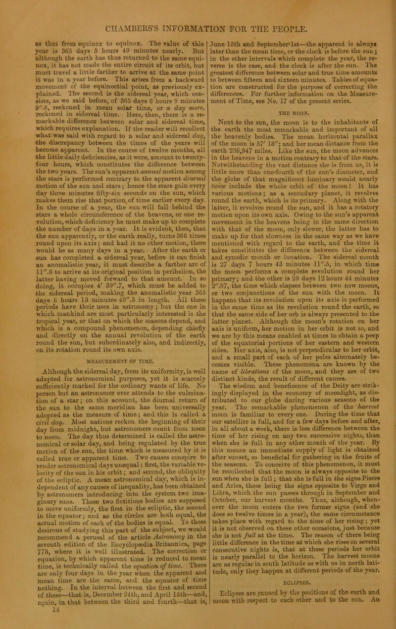 ns that from equinox to equinox. The value of this 3'ear is 365 days 5 hours 4!) minutes nearly. But although the earth lias thus returned to the same equi- nox, it has not made the entire circuit of its orbit, but must travel a little farther to arrive at the same point it was in a year before. This arises from a backward movement of the equinoctial point, as previously ex- plained. The second is the sidereal year, which con- sists, as we said before, of 365 days 6 hours 9 minutes 9.6, reckoned in mean solar time, or a day more, reckoned in sidereal time. Here, then, there is a re- markable difference between solar and sidereal time, which requires explanation. If the reader will recollect what was said with regard to a solar and sidereal day, the discrepancy between the times of the years will become apparent. In the course of twelve months, all the little daily deficiencies, as it were, amount to twenty- four hours, which constitutes the difference between the two years. The sun’s apparent annual motion among the stars is performed contrary to the apparent diurnal motion of the sun and stars ; hence the stars gain every day three minutes fifty-six seconds on the sun, which makes them rise that portion,of time earlier every day. In the course of a year, the sun will fall behind the stars a whole circumference of the heavens, or one re- volution, which deficiency he must make up to complete the number of days in a year. It is evident, then, that the sun apparently, or the earth really, turns 366 times round upon its axis; and had it no other motion, there would be as many days in a year. After the earth or sun has completed a sidereal year, before it can finish an anomalistic year, it must describe a farther arc of 11.8 to arrive at its original position in perihelion, the latter having moved forward to that amount. In so doing, it occupies 4' 39.7, which must be added to the sidereal period, making the anomalistic year 365 days 6 hours 13 minutes 49.3 in length. All these periods have their uses in astronomy; but the one in which mankind are most particularly interested is the tropical year, or that on which the seasons depend, and which is a compound phenomenon, depending chiefly and directly on the annual revolution of the earth round the sun, but subordinately also, and indirectly, on its rotation round its own axis. MEASUREMENT OP TIME. Although the sidereal day, from its uniformity, is well adapted for astronomical purposes, yet it is scarcely sufficiently marked for the ordinary wants of life. No person but an astronomer ever attends to the culmina- tion of a star; on this account, the diurnal return of the sun to the same meridian has been universally adopted as the measure of time; and this is called a civil day. Most nations reckon the beginning of their day from midnight, but astronomers count from noon to noon. The day thus determined is called the astro- nomical or solar day, and being regulated by the true motion of the sun, the time which is measured by it is called true or apparent time. Two causes conspire to render astronomical days unequal: first, the variable ve- locity of the sun in his orbit; and second, the obliquity of the ecliptic. A mean astronomical day, which is in- dependent of any causes of inequality, has been obtained by astronomers introducing into the system two ima- ginary suns. These two fictitious bodies are supposed to move uniformly, the first in the ecliptic, the second in the equator; and as the circles are both equal, the actual motion of each of the bodies is equal. To those desirous of studying this part of the subject, we would recommend a perusal of the article Astronomy in the seventh edition of the Encyclopredia Britannica, page 778, where it is well illustrated. The correction or equation, by which apparent time is reduced to mean time, is technically called the equation of time. There are only four days in the year when the apparent and mean time are the same, and the equator of time nothing. In the interval between the first and second of these—that is, December 24th, and April 15th—and, again, in that between the third and fourth—that is, 14 June 15th and September* 1 st—the apparent is always later than the mean time, or the clock is before the sun ; in the other intervals which complete the year, the re- verse is the case, and the clock is after the sun. The greatest difference between solar and true time amounts to between fifteen and sixteen minutes. Tables of equa- tion are constructed for the purpose of correcting the differences. For further information on the Measure- ment of Time, see No. 17 of the present series. THE MOON. Next to the sun, the moon is to the inhabitants of the earth the most remarkable and important of all the heavenly bodies. The mean horizontal parallax of the moon is 57' 18; and her mean distance from the earth 236,947 miles. Like the sun, the moon advances in the heavens in a motion contrary to that of the stars. Notwithstanding the vast distance she is from us, it is little more than one-fourth of the sun’s diameter, and the globe of that magnificent luminary would nearly twice include the whole orbit of the moon ! It has various motions; as a secondary planet, it revolves round the earth, which is its primary. Along with the latter, it revolves round the sun, and it has a rotatory motion upon its own axis. Owing to the sun’s apparent movement in the heavens being in the same direction with that of the moon, only slower, the latter has to make up for that slowness in the same way as we have mentioned with regard to the earth, and the time it takes constitutes the difference between the sidereal and synodic month or lunation. The sidereal month is 27 days 7 hours 43 minutes 11.6, in which time the moon performs a complete revolution round her primary; and the other is 29 days 12 hours 44 minutes 2.87, the time which elapses between two new moons, or two conjunctions of the sun with the moon. It happens that its revolution upon its axis is performed in the same time as its revolution round the earth, so that the same side of her orb is always presented to the latter planet. Although the moon’s rotation on her axis is uniform, her motion in her orbit is not so, and we are by this means enabled at times to obtain a peep of the equatorial portions of her eastern and western sides. Her axis, also, is not perpendicular to her orbit, and a small part of each of her poles alternately be- comes visible. These phenomena are known by the name of librations of the moon, and they are of two distinct kinds, the result of different causes. The wisdom and beneficence of the Deity are strik- ingly displayed in the economy of moonlight, as dis- tributed to our globe during various seasons of the year. The remarkable phenomenon of the harvest moon is familiar to every one. During the time that our satellite is full, and for a few days before and after, in all about a week, there is less difference between the time of her rising on any two successive nights, than when she is full in any other month of the year. By this means an immediate supply of light is obtained after sunset, so beneficial for gathering in the fruits of the seasons. To conceive of this phenomenon, it must be recollected that the moon is always opposite to the sun when she is full; that she is full in the signs Pisces and Aries, these being the signs opposite to Virgo and Libra, which the sun passes through in September and October, our harvest months. Thus, although, when- ever the moon enters the two former signs (and she does so twelve times in a year), the same circumstance takes place with regard to the time of her rising; yet it is not observed on these other occasions, just because she is not full at the time. The reason of there being little difference in the time at which she rises on several consecutive nights is, that at these periods her orbit is nearly parallel to the horizon. The harvest moons are as regular in south latitude as with us in north lati- tude, only they happen at different periods of the year. ECLIPSES. Eclipses are caused by the positions of the earth and moon with respect to each other and to the sun. An